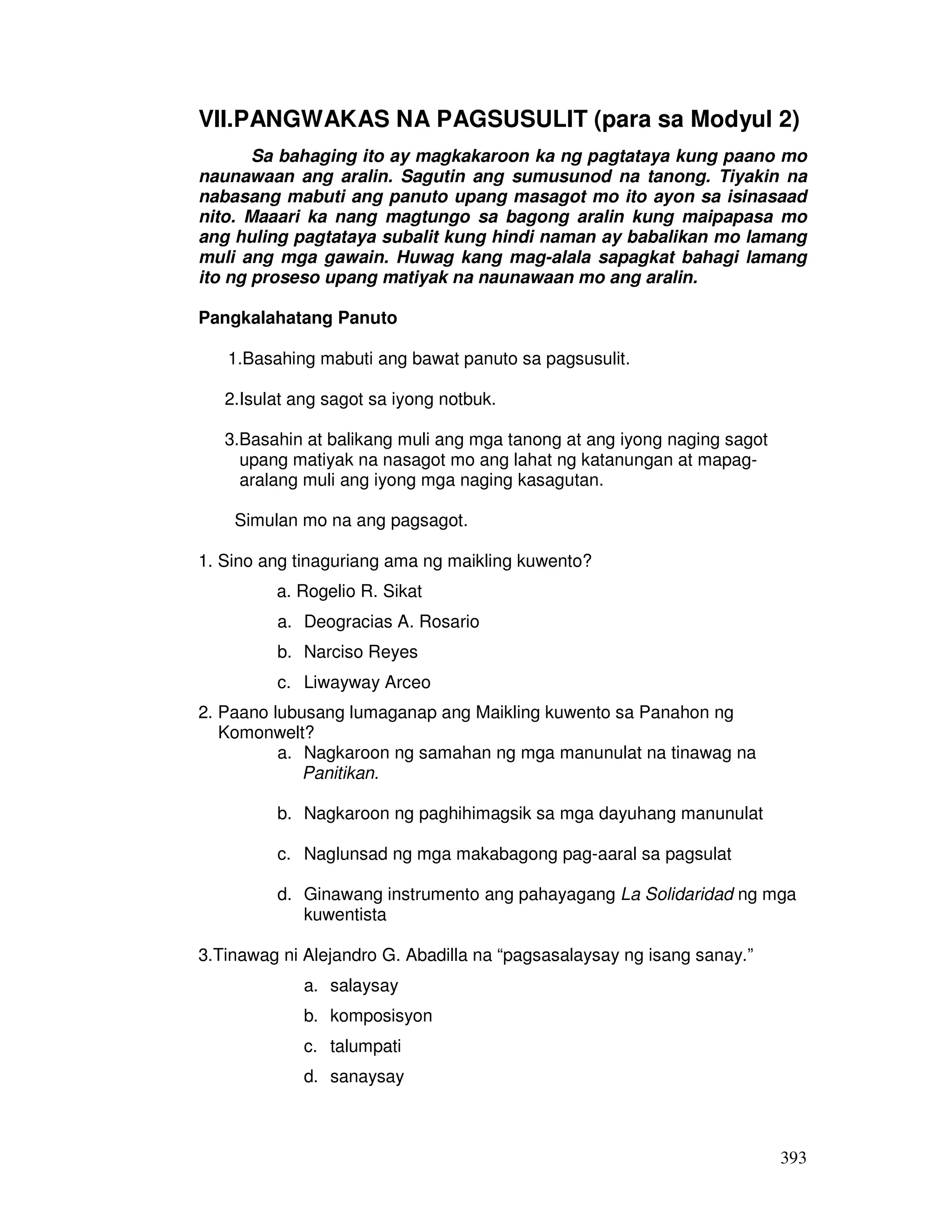VII.PANGWAKAS NA PAGSUSULIT (para sa Modyul 2) 
Sa bahaging ito ay magkakaroon ka ng pagtataya kung paano mo 
naunawaan ang aralin. Sagutin ang sumusunod na tanong. Tiyakin na 
nabasang mabuti ang panuto upang masagot mo ito ayon sa isinasaad 
nito. Maaari ka nang magtungo sa bagong aralin kung maipapasa mo 
ang huling pagtataya subalit kung hindi naman ay babalikan mo lamang 
muli ang mga gawain. Huwag kang mag-alala sapagkat bahagi lamang 
ito ng proseso upang matiyak na naunawaan mo ang aralin. 
393 
Pangkalahatang Panuto 
1.Basahing mabuti ang bawat panuto sa pagsusulit. 
2.Isulat ang sagot sa iyong notbuk. 
3.Basahin at balikang muli ang mga tanong at ang iyong naging sagot 
upang matiyak na nasagot mo ang lahat ng katanungan at mapag-aralang 
muli ang iyong mga naging kasagutan. 
Simulan mo na ang pagsagot. 
1. Sino ang tinaguriang ama ng maikling kuwento? 
a. Rogelio R. Sikat 
a. Deogracias A. Rosario 
b. Narciso Reyes 
c. Liwayway Arceo 
2. Paano lubusang lumaganap ang Maikling kuwento sa Panahon ng 
Komonwelt? 
a. Nagkaroon ng samahan ng mga manunulat na tinawag na 
Panitikan. 
b. Nagkaroon ng paghihimagsik sa mga dayuhang manunulat 
c. Naglunsad ng mga makabagong pag-aaral sa pagsulat 
d. Ginawang instrumento ang pahayagang La Solidaridad ng mga 
kuwentista 
3.Tinawag ni Alejandro G. Abadilla na “pagsasalaysay ng isang sanay.” 
a. salaysay 
b. komposisyon 
c. talumpati 
d. sanaysay 
 