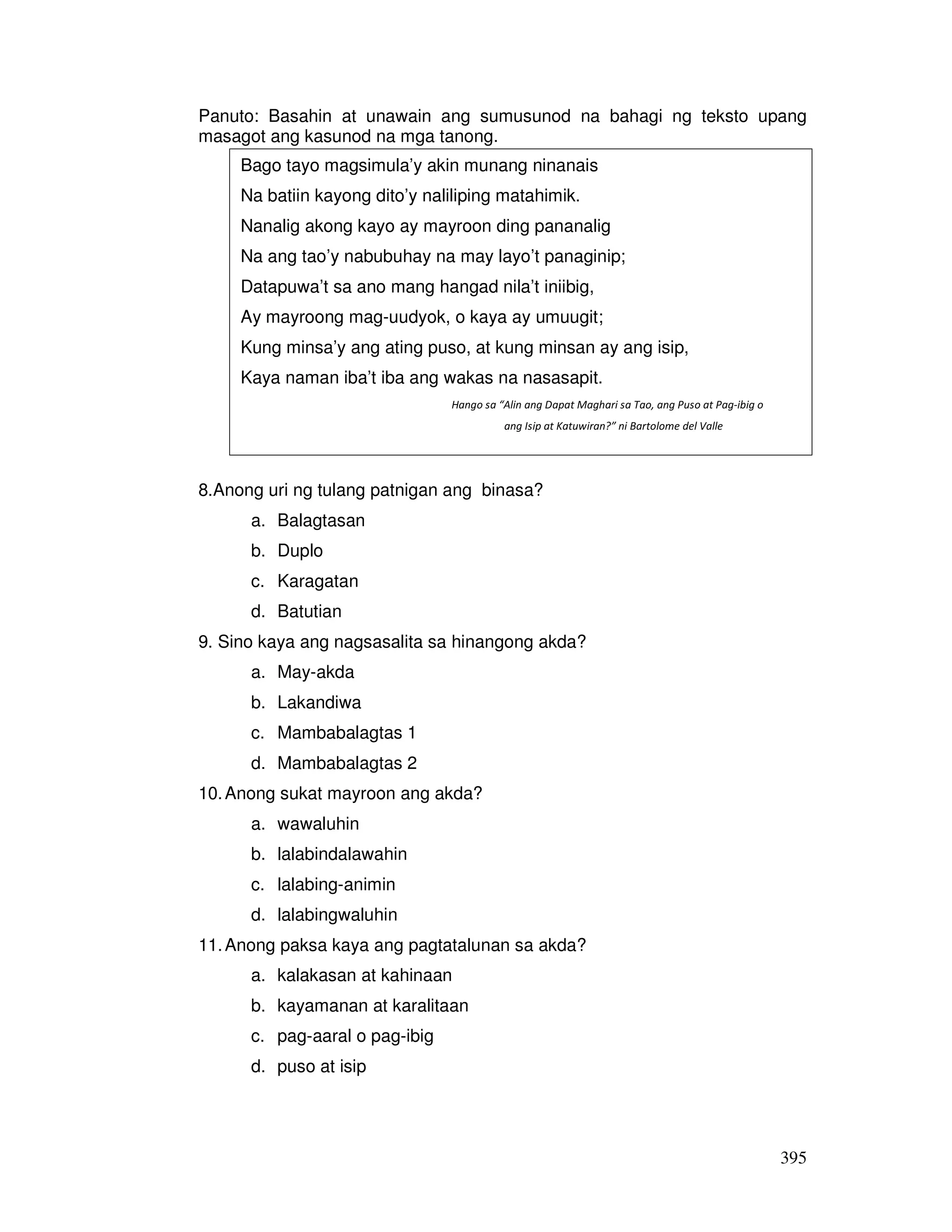 Panuto: Basahin at unawain ang sumusunod na bahagi ng teksto upang 
masagot ang kasunod na mga tanong. 
395 
Bago tayo magsimula’y akin munang ninanais 
Na batiin kayong dito’y naliliping matahimik. 
Nanalig akong kayo ay mayroon ding pananalig 
Na ang tao’y nabubuhay na may layo’t panaginip; 
Datapuwa’t sa ano mang hangad nila’t iniibig, 
Ay mayroong mag-uudyok, o kaya ay umuugit; 
Kung minsa’y ang ating puso, at kung minsan ay ang isip, 
Kaya naman iba’t iba ang wakas na nasasapit. 
Hango sa “Alin ang Dapat Maghari sa Tao, ang Puso at Pag-ibig o 
8.Anong uri ng tulang patnigan ang binasa? 
a. Balagtasan 
b. Duplo 
c. Karagatan 
d. Batutian 
9. Sino kaya ang nagsasalita sa hinangong akda? 
a. May-akda 
b. Lakandiwa 
c. Mambabalagtas 1 
d. Mambabalagtas 2 
10. Anong sukat mayroon ang akda? 
a. wawaluhin 
b. lalabindalawahin 
c. lalabing-animin 
d. lalabingwaluhin 
11. Anong paksa kaya ang pagtatalunan sa akda? 
a. kalakasan at kahinaan 
b. kayamanan at karalitaan 
c. pag-aaral o pag-ibig 
d. puso at isip 
ang Isip at Katuwiran?” ni Bartolome del Valle 
 