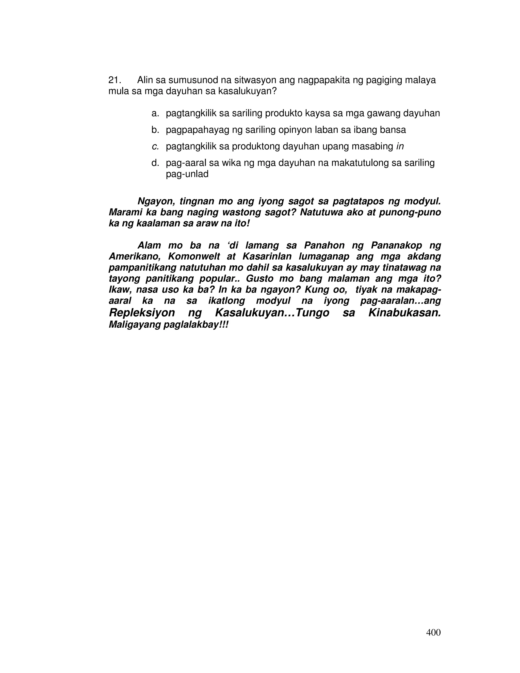 21. Alin sa sumusunod na sitwasyon ang nagpapakita ng pagiging malaya 
mula sa mga dayuhan sa kasalukuyan? 
a. pagtangkilik sa sariling produkto kaysa sa mga gawang dayuhan 
b. pagpapahayag ng sariling opinyon laban sa ibang bansa 
c. pagtangkilik sa produktong dayuhan upang masabing in 
d. pag-aaral sa wika ng mga dayuhan na makatutulong sa sariling 
400 
pag-unlad 
Ngayon, tingnan mo ang iyong sagot sa pagtatapos ng modyul. 
Marami ka bang naging wastong sagot? Natutuwa ako at punong-puno 
ka ng kaalaman sa araw na ito! 
Alam mo ba na ‘di lamang sa Panahon ng Pananakop ng 
Amerikano, Komonwelt at Kasarinlan lumaganap ang mga akdang 
pampanitikang natutuhan mo dahil sa kasalukuyan ay may tinatawag na 
tayong panitikang popular.. Gusto mo bang malaman ang mga ito? 
Ikaw, nasa uso ka ba? In ka ba ngayon? Kung oo, tiyak na makapag-aaral 
ka na sa ikatlong modyul na iyong pag-aaralan…ang 
Repleksiyon ng Kasalukuyan…Tungo sa Kinabukasan. 
Maligayang paglalakbay!!! 
 