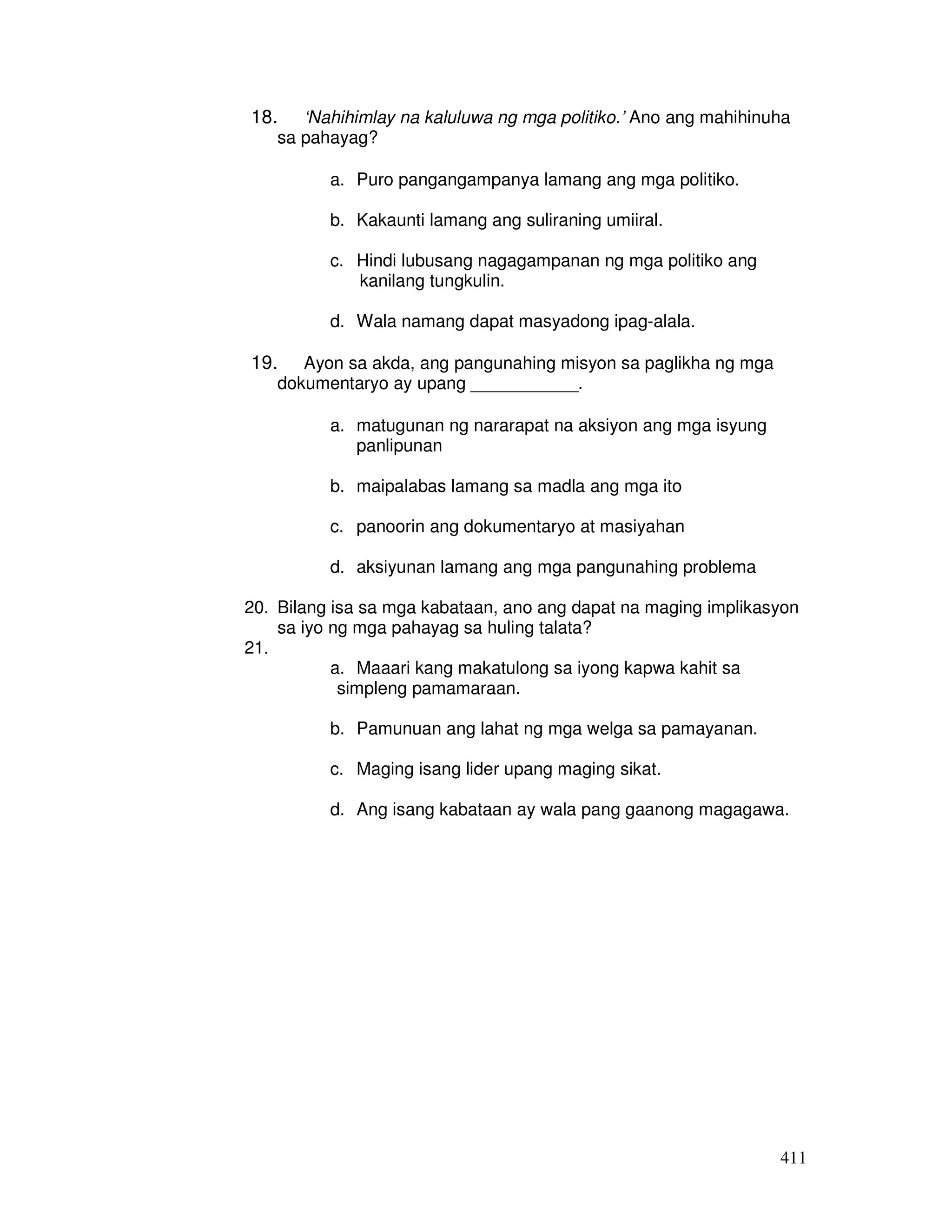 18. ‘Nahihimlay na kaluluwa ng mga politiko.’ Ano ang mahihinuha 
411 
sa pahayag? 
a. Puro pangangampanya lamang ang mga politiko. 
b. Kakaunti lamang ang suliraning umiiral. 
c. Hindi lubusang nagagampanan ng mga politiko ang 
kanilang tungkulin. 
d. Wala namang dapat masyadong ipag-alala. 
19. Ayon sa akda, ang pangunahing misyon sa paglikha ng mga 
dokumentaryo ay upang ___________. 
a. matugunan ng nararapat na aksiyon ang mga isyung 
panlipunan 
b. maipalabas lamang sa madla ang mga ito 
c. panoorin ang dokumentaryo at masiyahan 
d. aksiyunan lamang ang mga pangunahing problema 
20. Bilang isa sa mga kabataan, ano ang dapat na maging implikasyon 
sa iyo ng mga pahayag sa huling talata? 
21. 
a. Maaari kang makatulong sa iyong kapwa kahit sa 
simpleng pamamaraan. 
b. Pamunuan ang lahat ng mga welga sa pamayanan. 
c. Maging isang lider upang maging sikat. 
d. Ang isang kabataan ay wala pang gaanong magagawa. 
 