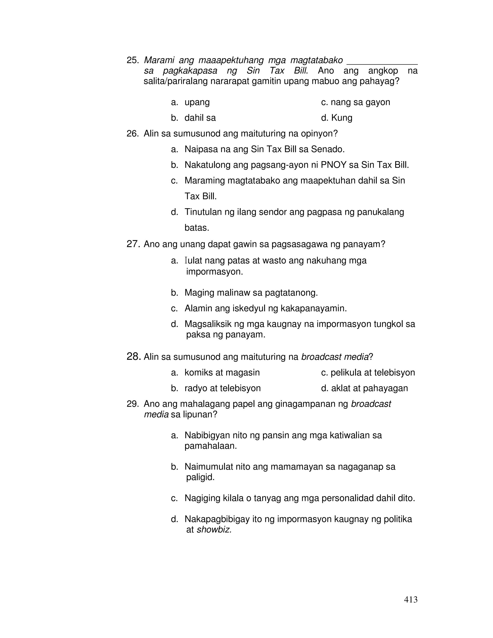 25. Marami ang maaapektuhang mga magtatabako ______________ 
sa pagkakapasa ng Sin Tax Bill. Ano ang angkop na 
salita/pariralang nararapat gamitin upang mabuo ang pahayag? 
413 
a. upang c. nang sa gayon 
b. dahil sa d. Kung 
26. Alin sa sumusunod ang maituturing na opinyon? 
a. Naipasa na ang Sin Tax Bill sa Senado. 
b. Nakatulong ang pagsang-ayon ni PNOY sa Sin Tax Bill. 
c. Maraming magtatabako ang maapektuhan dahil sa Sin 
Tax Bill. 
d. Tinutulan ng ilang sendor ang pagpasa ng panukalang 
batas. 
27. Ano ang unang dapat gawin sa pagsasagawa ng panayam? 
a. 
I 
ulat nang patas at wasto ang nakuhang mga 
impormasyon. 
b. Maging malinaw sa pagtatanong. 
c. Alamin ang iskedyul ng kakapanayamin. 
d. Magsaliksik ng mga kaugnay na impormasyon tungkol sa 
paksa ng panayam. 
28. Alin sa sumusunod ang maituturing na broadcast media? 
a. komiks at magasin c. pelikula at telebisyon 
b. radyo at telebisyon d. aklat at pahayagan 
29. Ano ang mahalagang papel ang ginagampanan ng broadcast 
media sa lipunan? 
a. Nabibigyan nito ng pansin ang mga katiwalian sa 
pamahalaan. 
b. Naimumulat nito ang mamamayan sa nagaganap sa 
paligid. 
c. Nagiging kilala o tanyag ang mga personalidad dahil dito. 
d. Nakapagbibigay ito ng impormasyon kaugnay ng politika 
at showbiz. 
 