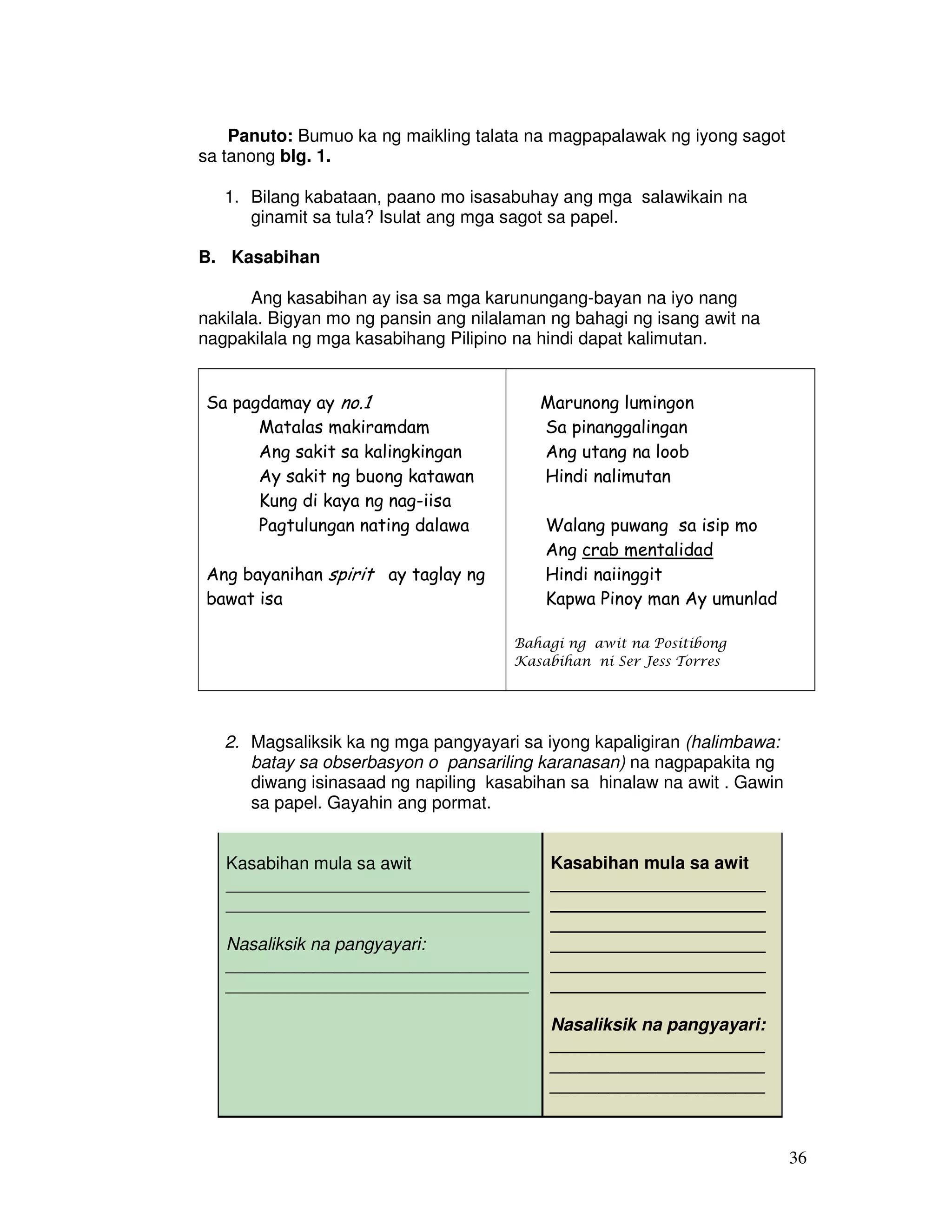 36 
Panuto: Bumuo ka ng maikling talata na magpapalawak ng iyong sagot 
sa tanong blg. 1. 
1. Bilang kabataan, paano mo isasabuhay ang mga salawikain na 
ginamit sa tula? Isulat ang mga sagot sa papel. 
B. Kasabihan 
Ang kasabihan ay isa sa mga karunungang-bayan na iyo nang 
nakilala. Bigyan mo ng pansin ang nilalaman ng bahagi ng isang awit na 
nagpakilala ng mga kasabihang Pilipino na hindi dapat kalimutan. 
Sa pagdamay ay no.1 
Matalas makiramdam 
Ang sakit sa kalingkingan 
Ay sakit ng buong katawan 
Kung di kaya ng nag-iisa 
Pagtulungan nating dalawa 
Ang bayanihan spirit ay taglay ng 
bawat isa 
Marunong lumingon 
Sa pinanggalingan 
Ang utang na loob 
Hindi nalimutan 
Walang puwang sa isip mo 
Ang crab mentalidad 
Hindi naiinggit 
Kapwa Pinoy man Ay umunlad 
Bahagi ng awit na Positibong 
Kasabihan ni Ser Jess Torres 
2. Magsaliksik ka ng mga pangyayari sa iyong kapaligiran (halimbawa: 
batay sa obserbasyon o pansariling karanasan) na nagpapakita ng 
diwang isinasaad ng napiling kasabihan sa hinalaw na awit . Gawin 
sa papel. Gayahin ang pormat. 
Kasabihan mula sa awit 
_______________________________ 
_______________________________ 
Nasaliksik na pangyayari: 
_______________________________ 
_______________________________ 
Kasabihan mula sa awit 
______________________ 
______________________ 
______________________ 
______________________ 
______________________ 
______________________ 
Nasaliksik na pangyayari: 
______________________ 
______________________ 
______________________ 
 