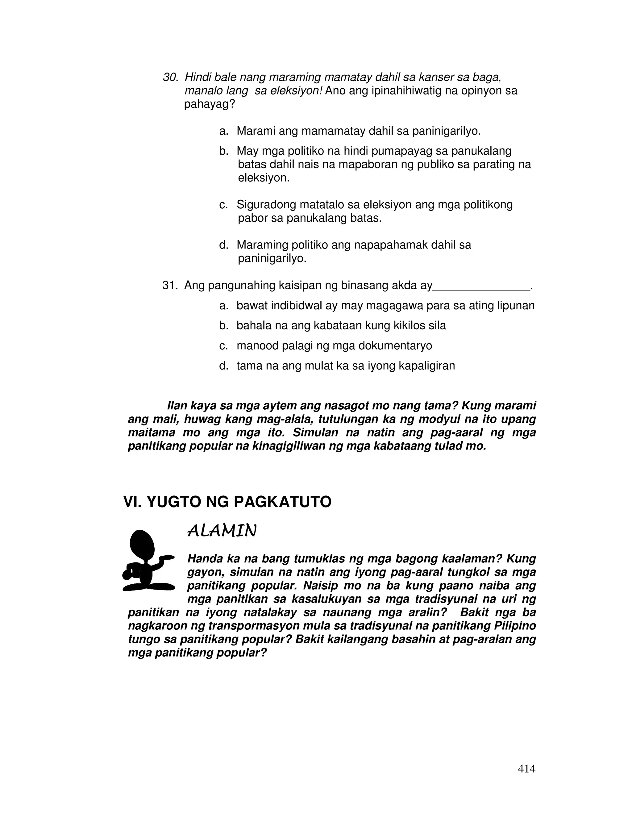 414 
30. Hindi bale nang maraming mamatay dahil sa kanser sa baga, 
manalo lang sa eleksiyon! Ano ang ipinahihiwatig na opinyon sa 
pahayag? 
a. Marami ang mamamatay dahil sa paninigarilyo. 
b. May mga politiko na hindi pumapayag sa panukalang 
batas dahil nais na mapaboran ng publiko sa parating na 
eleksiyon. 
c. Siguradong matatalo sa eleksiyon ang mga politikong 
pabor sa panukalang batas. 
d. Maraming politiko ang napapahamak dahil sa 
paninigarilyo. 
31. Ang pangunahing kaisipan ng binasang akda ay_______________. 
a. bawat indibidwal ay may magagawa para sa ating lipunan 
b. bahala na ang kabataan kung kikilos sila 
c. manood palagi ng mga dokumentaryo 
d. tama na ang mulat ka sa iyong kapaligiran 
Ilan kaya sa mga aytem ang nasagot mo nang tama? Kung marami 
ang mali, huwag kang mag-alala, tutulungan ka ng modyul na ito upang 
maitama mo ang mga ito. Simulan na natin ang pag-aaral ng mga 
panitikang popular na kinagigiliwan ng mga kabataang tulad mo. 
VI. YUGTO NG PAGKATUTO 
AAAALLLLAAAAMMMMIIIINNNN 
Handa ka na bang tumuklas ng mga bagong kaalaman? Kung 
gayon, simulan na natin ang iyong pag-aaral tungkol sa mga 
panitikang popular. Naisip mo na ba kung paano naiba ang 
mga panitikan sa kasalukuyan sa mga tradisyunal na uri ng 
panitikan na iyong natalakay sa naunang mga aralin? Bakit nga ba 
nagkaroon ng transpormasyon mula sa tradisyunal na panitikang Pilipino 
tungo sa panitikang popular? Bakit kailangang basahin at pag-aralan ang 
mga panitikang popular? 
 