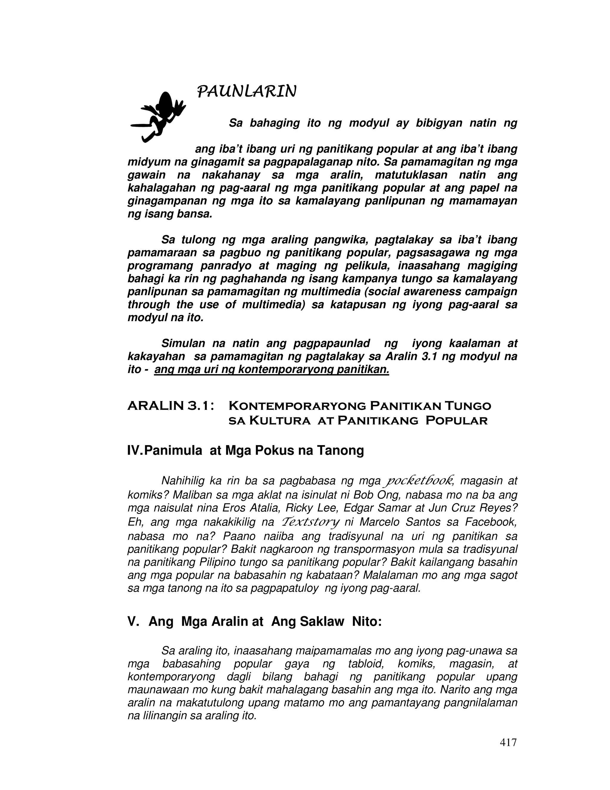 417 
PAUNLARIPPPAAAUUUNNNLLLAAARRRIIINNNN 
Sa bahaging ito ng modyul ay bibigyan natin ng 
pansin 
ang iba’t ibang uri ng panitikang popular at ang iba’t ibang 
midyum na ginagamit sa pagpapalaganap nito. Sa pamamagitan ng mga 
gawain na nakahanay sa mga aralin, matutuklasan natin ang 
kahalagahan ng pag-aaral ng mga panitikang popular at ang papel na 
ginagampanan ng mga ito sa kamalayang panlipunan ng mamamayan 
ng isang bansa. 
Sa tulong ng mga araling pangwika, pagtalakay sa iba’t ibang 
pamamaraan sa pagbuo ng panitikang popular, pagsasagawa ng mga 
programang panradyo at maging ng pelikula, inaasahang magiging 
bahagi ka rin ng paghahanda ng isang kampanya tungo sa kamalayang 
panlipunan sa pamamagitan ng multimedia (social awareness campaign 
through the use of multimedia) sa katapusan ng iyong pag-aaral sa 
modyul na ito. 
Simulan na natin ang pagpapaunlad ng iyong kaalaman at 
kakayahan sa pamamagitan ng pagtalakay sa Aralin 3.1 ng modyul na 
ito - ang mga uri ng kontemporaryong panitikan. 
ARALIN 3.1: Kontemporaryong Panitikan Tungo 
sa Kultura at Panitikang Popular 
IV. Panimula at Mga Pokus na Tanong 
Nahihilig ka rin ba sa pagbabasa ng mga pocketbook, magasin at 
komiks? Maliban sa mga aklat na isinulat ni Bob Ong, nabasa mo na ba ang 
mga naisulat nina Eros Atalia, Ricky Lee, Edgar Samar at Jun Cruz Reyes? 
Eh, ang mga nakakikilig na Textstory ni Marcelo Santos sa Facebook, 
nabasa mo na? Paano naiiba ang tradisyunal na uri ng panitikan sa 
panitikang popular? Bakit nagkaroon ng transpormasyon mula sa tradisyunal 
na panitikang Pilipino tungo sa panitikang popular? Bakit kailangang basahin 
ang mga popular na babasahin ng kabataan? Malalaman mo ang mga sagot 
sa mga tanong na ito sa pagpapatuloy ng iyong pag-aaral. 
V. Ang Mga Aralin at Ang Saklaw Nito: 
Sa araling ito, inaasahang maipamamalas mo ang iyong pag-unawa sa 
mga babasahing popular gaya ng tabloid, komiks, magasin, at 
kontemporaryong dagli bilang bahagi ng panitikang popular upang 
maunawaan mo kung bakit mahalagang basahin ang mga ito. Narito ang mga 
aralin na makatutulong upang matamo mo ang pamantayang pangnilalaman 
na lilinangin sa araling ito. 
 