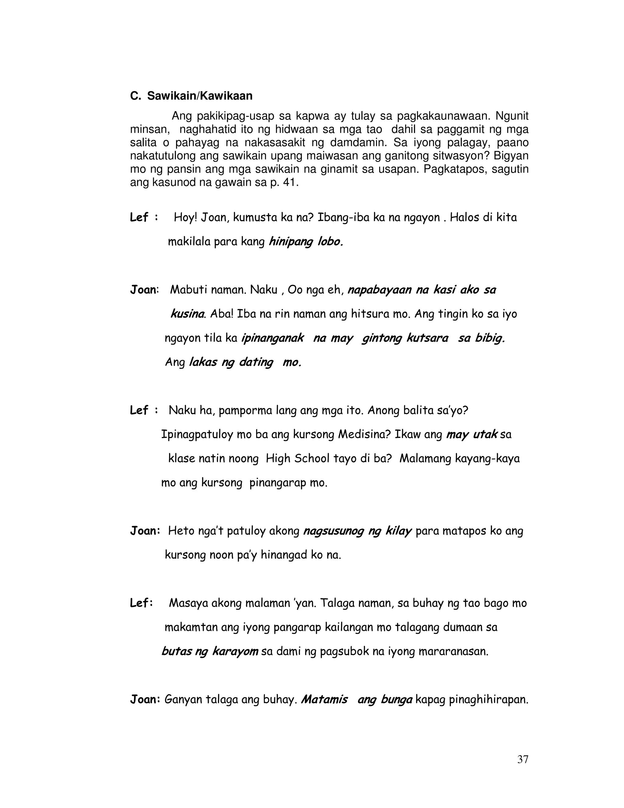 37 
C. Sawikain/Kawikaan 
Ang pakikipag-usap sa kapwa ay tulay sa pagkakaunawaan. Ngunit 
minsan, naghahatid ito ng hidwaan sa mga tao dahil sa paggamit ng mga 
salita o pahayag na nakasasakit ng damdamin. Sa iyong palagay, paano 
nakatutulong ang sawikain upang maiwasan ang ganitong sitwasyon? Bigyan 
mo ng pansin ang mga sawikain na ginamit sa usapan. Pagkatapos, sagutin 
ang kasunod na gawain sa p. 41. 
Lef : Hoy! Joan, kumusta ka na? Ibang-iba ka na ngayon . Halos di kita 
makilala para kang hinipang lobo. 
Joan: Mabuti naman. Naku , Oo nga eh, napabayaan na kasi ako sa 
kusina. Aba! Iba na rin naman ang hitsura mo. Ang tingin ko sa iyo 
ngayon tila ka ipinanganak na may gintong kutsara sa bibig. 
Ang lakas ng dating mo. 
Lef : Naku ha, pamporma lang ang mga ito. Anong balita sa’yo? 
Ipinagpatuloy mo ba ang kursong Medisina? Ikaw ang may utak sa 
klase natin noong High School tayo di ba? Malamang kayang-kaya 
mo ang kursong pinangarap mo. 
Joan: Heto nga’t patuloy akong nagsusunog ng kilay para matapos ko ang 
kursong noon pa’y hinangad ko na. 
Lef: Masaya akong malaman ’yan. Talaga naman, sa buhay ng tao bago mo 
makamtan ang iyong pangarap kailangan mo talagang dumaan sa 
butas ng karayom sa dami ng pagsubok na iyong mararanasan. 
Joan: Ganyan talaga ang buhay. Matamis ang bunga kapag pinaghihirapan. 
 