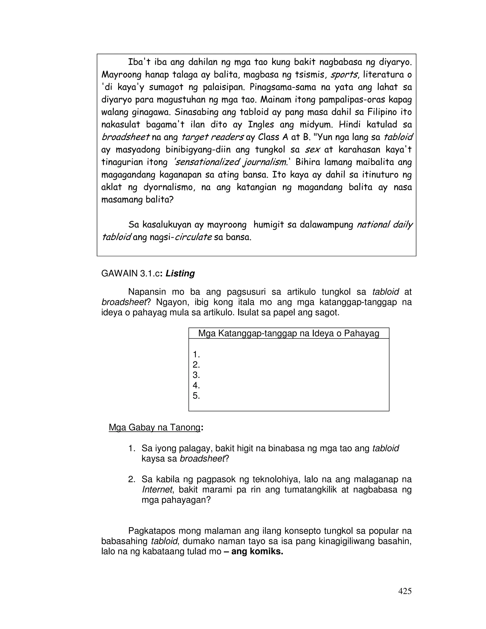 Iba't iba ang dahilan ng mga tao kung bakit nagbabasa ng diyaryo. 
Mayroong hanap talaga ay balita, magbasa ng tsismis, sports, literatura o 
'di kaya'y sumagot ng palaisipan. Pinagsama-sama na yata ang lahat sa 
diyaryo para magustuhan ng mga tao. Mainam itong pampalipas-oras kapag 
walang ginagawa. Sinasabing ang tabloid ay pang masa dahil sa Filipino ito 
nakasulat bagama't ilan dito ay Ingles ang midyum. Hindi katulad sa 
broadsheet na ang target readers ay Class A at B. Yun nga lang sa tabloid 
ay masyadong binibigyang-diin ang tungkol sa sex at karahasan kaya't 
tinagurian itong 'sensationalized journalism.' Bihira lamang maibalita ang 
magagandang kaganapan sa ating bansa. Ito kaya ay dahil sa itinuturo ng 
aklat ng dyornalismo, na ang katangian ng magandang balita ay nasa 
masamang balita? 
Sa kasalukuyan ay mayroong humigit sa dalawampung national daily 
425 
tabloid ang nagsi-circulate sa bansa. 
GAWAIN 3.1.c: Listing 
Napansin mo ba ang pagsusuri sa artikulo tungkol sa tabloid at 
broadsheet? Ngayon, ibig kong itala mo ang mga katanggap-tanggap na 
ideya o pahayag mula sa artikulo. Isulat sa papel ang sagot. 
Mga Katanggap-tanggap na Ideya o Pahayag 
1. 
2. 
3. 
4. 
5. 
Mga Gabay na Tanong: 
1. Sa iyong palagay, bakit higit na binabasa ng mga tao ang tabloid 
kaysa sa broadsheet? 
2. Sa kabila ng pagpasok ng teknolohiya, lalo na ang malaganap na 
Internet, bakit marami pa rin ang tumatangkilik at nagbabasa ng 
mga pahayagan? 
Pagkatapos mong malaman ang ilang konsepto tungkol sa popular na 
babasahing tabloid, dumako naman tayo sa isa pang kinagigiliwang basahin, 
lalo na ng kabataang tulad mo – ang komiks. 
 