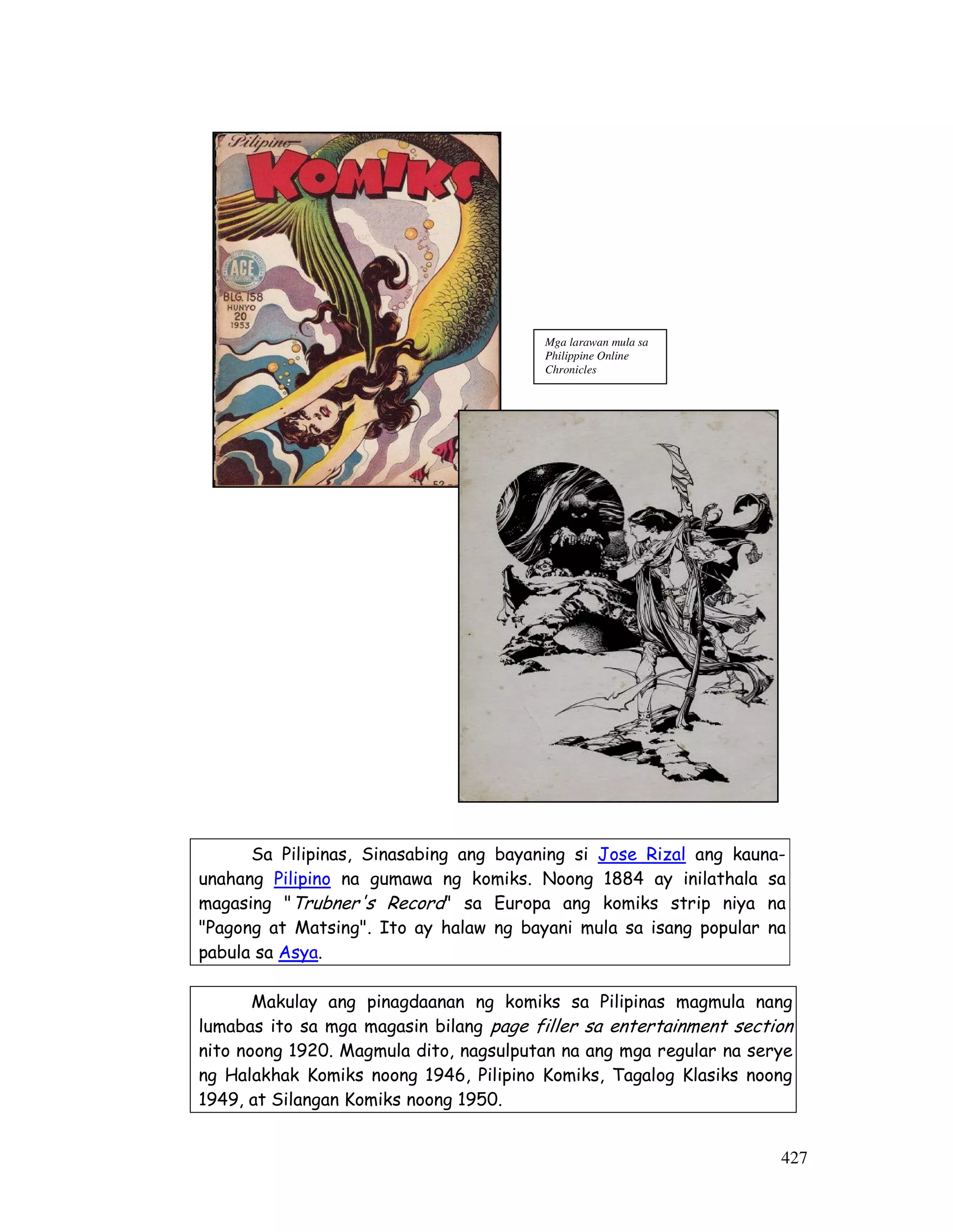 Sa Pilipinas, Sinasabing ang bayaning si Jose Rizal ang kauna-unahang 
Pilipino na gumawa ng komiks. Noong 1884 ay inilathala sa 
magasing Trubner's Record sa Europa ang komiks strip niya na 
Pagong at Matsing. Ito ay halaw ng bayani mula sa isang popular na 
pabula sa Asya. 
Makulay ang pinagdaanan ng komiks sa Pilipinas magmula nang 
lumabas ito sa mga magasin bilang page filler sa entertainment section 
nito noong 1920. Magmula dito, nagsulputan na ang mga regular na serye 
ng Halakhak Komiks noong 1946, Pilipino Komiks, Tagalog Klasiks noong 
1949, at Silangan Komiks noong 1950. 
427 
Mga larawan mula sa 
Philippine Online 
Chronicles 
 