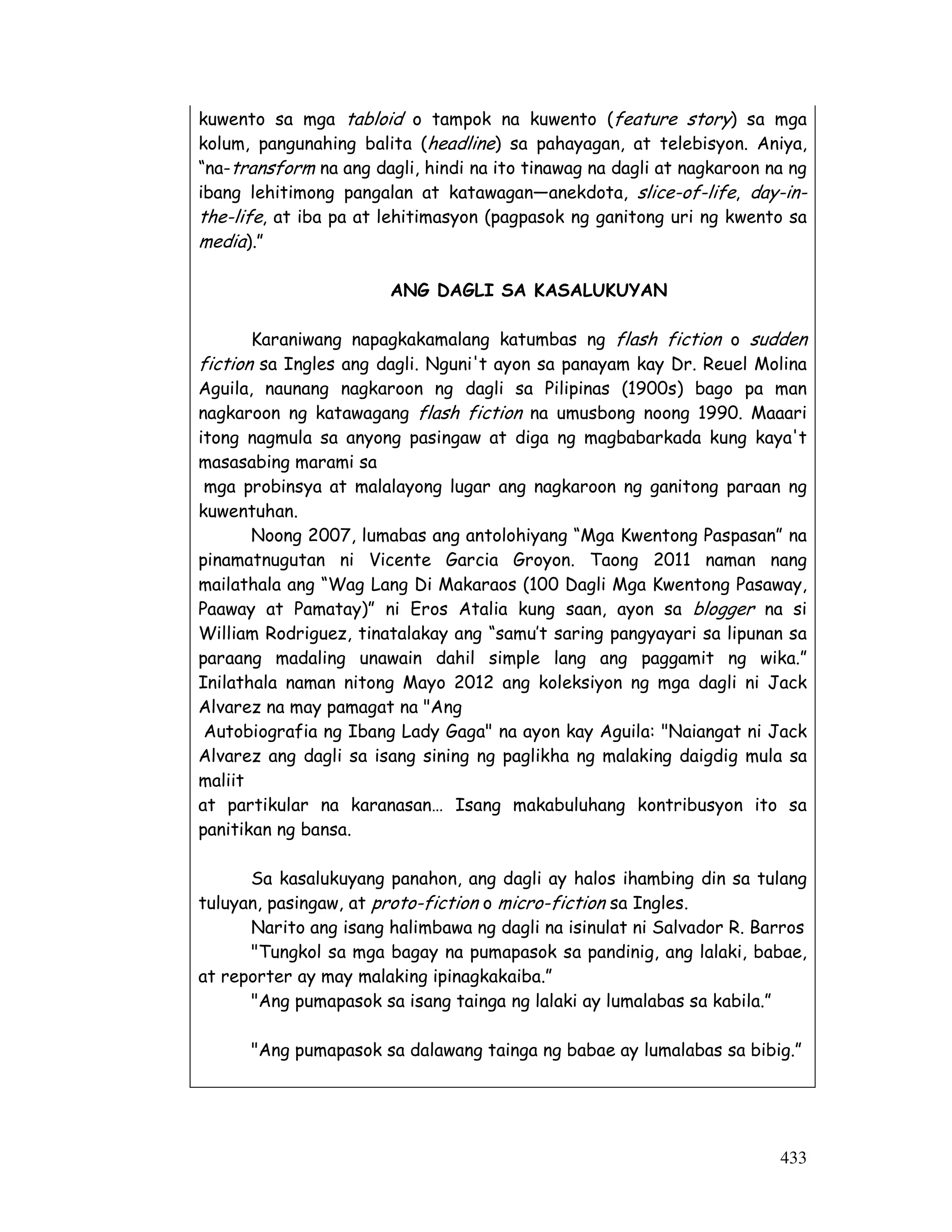 kuwento sa mga tabloid o tampok na kuwento (feature story) sa mga 
kolum, pangunahing balita (headline) sa pahayagan, at telebisyon. Aniya, 
“na-transform na ang dagli, hindi na ito tinawag na dagli at nagkaroon na ng 
ibang lehitimong pangalan at katawagan—anekdota, slice-of-life, day-in-the- 
life, at iba pa at lehitimasyon (pagpasok ng ganitong uri ng kwento sa 
media).” 
433 
ANG DAGLI SA KASALUKUYAN 
Karaniwang napagkakamalang katumbas ng flash fiction o sudden 
fiction sa Ingles ang dagli. Nguni't ayon sa panayam kay Dr. Reuel Molina 
Aguila, naunang nagkaroon ng dagli sa Pilipinas (1900s) bago pa man 
nagkaroon ng katawagang flash fiction na umusbong noong 1990. Maaari 
itong nagmula sa anyong pasingaw at diga ng magbabarkada kung kaya't 
masasabing marami sa 
mga probinsya at malalayong lugar ang nagkaroon ng ganitong paraan ng 
kuwentuhan. 
Noong 2007, lumabas ang antolohiyang “Mga Kwentong Paspasan” na 
pinamatnugutan ni Vicente Garcia Groyon. Taong 2011 naman nang 
mailathala ang “Wag Lang Di Makaraos (100 Dagli Mga Kwentong Pasaway, 
Paaway at Pamatay)” ni Eros Atalia kung saan, ayon sa blogger na si 
William Rodriguez, tinatalakay ang “samu’t saring pangyayari sa lipunan sa 
paraang madaling unawain dahil simple lang ang paggamit ng wika.” 
Inilathala naman nitong Mayo 2012 ang koleksiyon ng mga dagli ni Jack 
Alvarez na may pamagat na Ang 
Autobiografia ng Ibang Lady Gaga na ayon kay Aguila: Naiangat ni Jack 
Alvarez ang dagli sa isang sining ng paglikha ng malaking daigdig mula sa 
maliit 
at partikular na karanasan… Isang makabuluhang kontribusyon ito sa 
panitikan ng bansa. 
Sa kasalukuyang panahon, ang dagli ay halos ihambing din sa tulang 
tuluyan, pasingaw, at proto-fiction o micro-fiction sa Ingles. 
Narito ang isang halimbawa ng dagli na isinulat ni Salvador R. Barros 
Tungkol sa mga bagay na pumapasok sa pandinig, ang lalaki, babae, 
at reporter ay may malaking ipinagkakaiba.” 
Ang pumapasok sa isang tainga ng lalaki ay lumalabas sa kabila.” 
Ang pumapasok sa dalawang tainga ng babae ay lumalabas sa bibig.” 
 