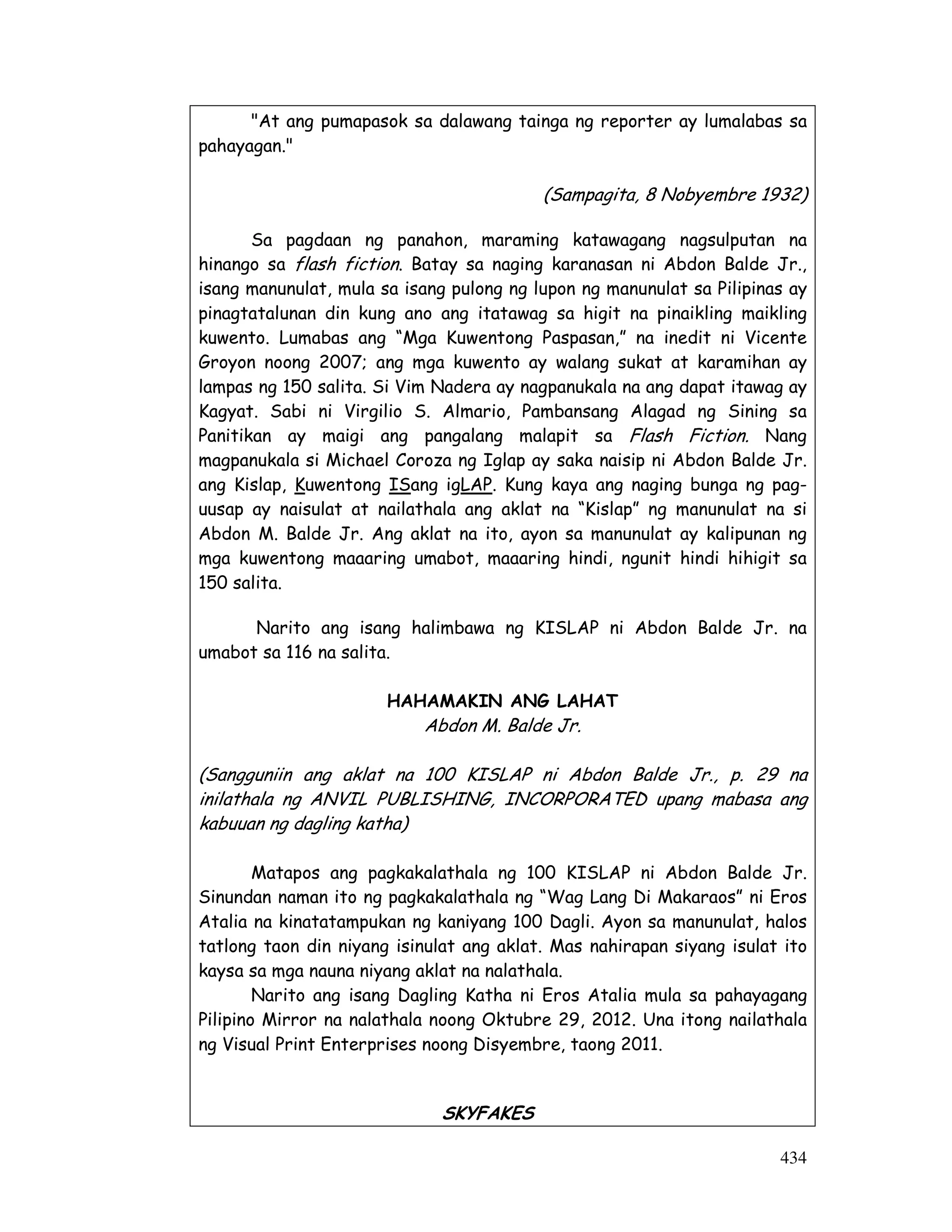 At ang pumapasok sa dalawang tainga ng reporter ay lumalabas sa 
434 
pahayagan. 
(Sampagita, 8 Nobyembre 1932) 
Sa pagdaan ng panahon, maraming katawagang nagsulputan na 
hinango sa flash fiction. Batay sa naging karanasan ni Abdon Balde Jr., 
isang manunulat, mula sa isang pulong ng lupon ng manunulat sa Pilipinas ay 
pinagtatalunan din kung ano ang itatawag sa higit na pinaikling maikling 
kuwento. Lumabas ang “Mga Kuwentong Paspasan,” na inedit ni Vicente 
Groyon noong 2007; ang mga kuwento ay walang sukat at karamihan ay 
lampas ng 150 salita. Si Vim Nadera ay nagpanukala na ang dapat itawag ay 
Kagyat. Sabi ni Virgilio S. Almario, Pambansang Alagad ng Sining sa 
Panitikan ay maigi ang pangalang malapit sa Flash Fiction. Nang 
magpanukala si Michael Coroza ng Iglap ay saka naisip ni Abdon Balde Jr. 
ang Kislap, Kuwentong ISang igLAP. Kung kaya ang naging bunga ng pag-uusap 
ay naisulat at nailathala ang aklat na “Kislap” ng manunulat na si 
Abdon M. Balde Jr. Ang aklat na ito, ayon sa manunulat ay kalipunan ng 
mga kuwentong maaaring umabot, maaaring hindi, ngunit hindi hihigit sa 
150 salita. 
Narito ang isang halimbawa ng KISLAP ni Abdon Balde Jr. na 
umabot sa 116 na salita. 
HAHAMAKIN ANG LAHAT 
Abdon M. Balde Jr. 
(Sangguniin ang aklat na 100 KISLAP ni Abdon Balde Jr., p. 29 na 
inilathala ng ANVIL PUBLISHING, INCORPORATED upang mabasa ang 
kabuuan ng dagling katha) 
Matapos ang pagkakalathala ng 100 KISLAP ni Abdon Balde Jr. 
Sinundan naman ito ng pagkakalathala ng “Wag Lang Di Makaraos” ni Eros 
Atalia na kinatatampukan ng kaniyang 100 Dagli. Ayon sa manunulat, halos 
tatlong taon din niyang isinulat ang aklat. Mas nahirapan siyang isulat ito 
kaysa sa mga nauna niyang aklat na nalathala. 
Narito ang isang Dagling Katha ni Eros Atalia mula sa pahayagang 
Pilipino Mirror na nalathala noong Oktubre 29, 2012. Una itong nailathala 
ng Visual Print Enterprises noong Disyembre, taong 2011. 
SKYFAKES 
 