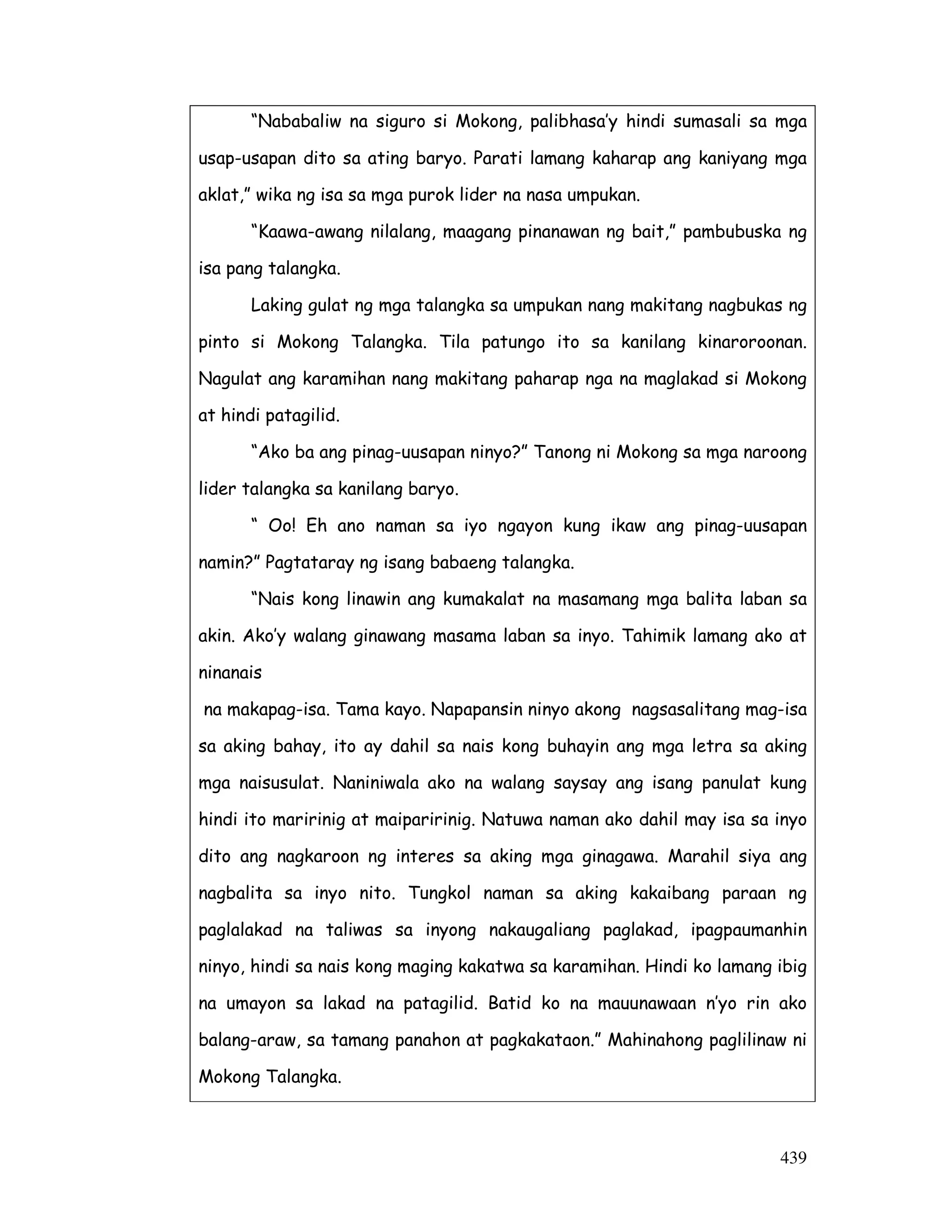 “Nababaliw na siguro si Mokong, palibhasa’y hindi sumasali sa mga 
usap-usapan dito sa ating baryo. Parati lamang kaharap ang kaniyang mga 
aklat,” wika ng isa sa mga purok lider na nasa umpukan. 
“Kaawa-awang nilalang, maagang pinanawan ng bait,” pambubuska ng 
439 
isa pang talangka. 
Laking gulat ng mga talangka sa umpukan nang makitang nagbukas ng 
pinto si Mokong Talangka. Tila patungo ito sa kanilang kinaroroonan. 
Nagulat ang karamihan nang makitang paharap nga na maglakad si Mokong 
at hindi patagilid. 
“Ako ba ang pinag-uusapan ninyo?” Tanong ni Mokong sa mga naroong 
lider talangka sa kanilang baryo. 
“ Oo! Eh ano naman sa iyo ngayon kung ikaw ang pinag-uusapan 
namin?” Pagtataray ng isang babaeng talangka. 
“Nais kong linawin ang kumakalat na masamang mga balita laban sa 
akin. Ako’y walang ginawang masama laban sa inyo. Tahimik lamang ako at 
ninanais 
na makapag-isa. Tama kayo. Napapansin ninyo akong nagsasalitang mag-isa 
sa aking bahay, ito ay dahil sa nais kong buhayin ang mga letra sa aking 
mga naisusulat. Naniniwala ako na walang saysay ang isang panulat kung 
hindi ito maririnig at maiparirinig. Natuwa naman ako dahil may isa sa inyo 
dito ang nagkaroon ng interes sa aking mga ginagawa. Marahil siya ang 
nagbalita sa inyo nito. Tungkol naman sa aking kakaibang paraan ng 
paglalakad na taliwas sa inyong nakaugaliang paglakad, ipagpaumanhin 
ninyo, hindi sa nais kong maging kakatwa sa karamihan. Hindi ko lamang ibig 
na umayon sa lakad na patagilid. Batid ko na mauunawaan n’yo rin ako 
balang-araw, sa tamang panahon at pagkakataon.” Mahinahong paglilinaw ni 
Mokong Talangka. 
 