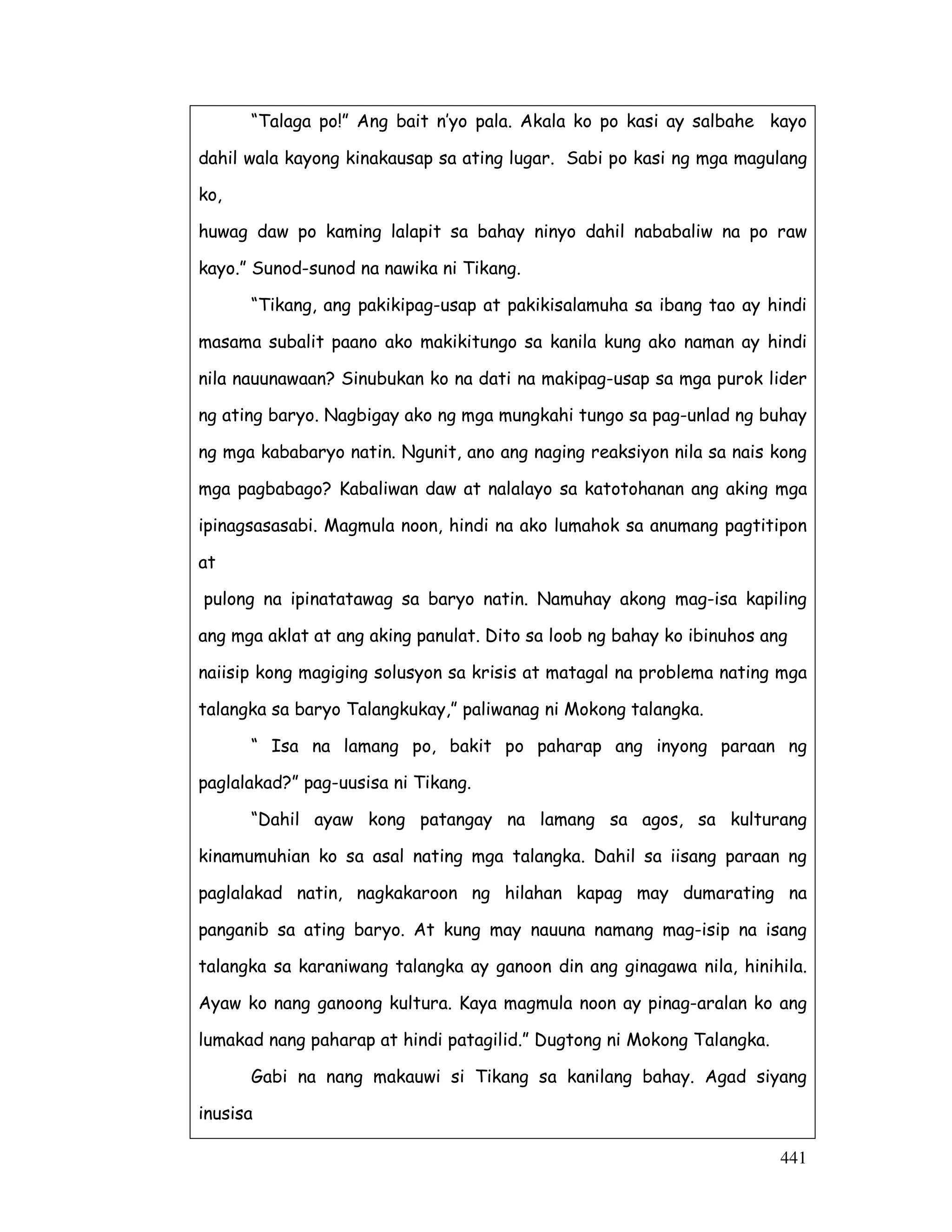 “Talaga po!” Ang bait n’yo pala. Akala ko po kasi ay salbahe kayo 
dahil wala kayong kinakausap sa ating lugar. Sabi po kasi ng mga magulang 
ko, 
huwag daw po kaming lalapit sa bahay ninyo dahil nababaliw na po raw 
kayo.” Sunod-sunod na nawika ni Tikang. 
“Tikang, ang pakikipag-usap at pakikisalamuha sa ibang tao ay hindi 
masama subalit paano ako makikitungo sa kanila kung ako naman ay hindi 
nila nauunawaan? Sinubukan ko na dati na makipag-usap sa mga purok lider 
ng ating baryo. Nagbigay ako ng mga mungkahi tungo sa pag-unlad ng buhay 
ng mga kababaryo natin. Ngunit, ano ang naging reaksiyon nila sa nais kong 
mga pagbabago? Kabaliwan daw at nalalayo sa katotohanan ang aking mga 
ipinagsasasabi. Magmula noon, hindi na ako lumahok sa anumang pagtitipon 
at 
pulong na ipinatatawag sa baryo natin. Namuhay akong mag-isa kapiling 
ang mga aklat at ang aking panulat. Dito sa loob ng bahay ko ibinuhos ang 
naiisip kong magiging solusyon sa krisis at matagal na problema nating mga 
talangka sa baryo Talangkukay,” paliwanag ni Mokong talangka. 
“ Isa na lamang po, bakit po paharap ang inyong paraan ng 
441 
paglalakad?” pag-uusisa ni Tikang. 
“Dahil ayaw kong patangay na lamang sa agos, sa kulturang 
kinamumuhian ko sa asal nating mga talangka. Dahil sa iisang paraan ng 
paglalakad natin, nagkakaroon ng hilahan kapag may dumarating na 
panganib sa ating baryo. At kung may nauuna namang mag-isip na isang 
talangka sa karaniwang talangka ay ganoon din ang ginagawa nila, hinihila. 
Ayaw ko nang ganoong kultura. Kaya magmula noon ay pinag-aralan ko ang 
lumakad nang paharap at hindi patagilid.” Dugtong ni Mokong Talangka. 
Gabi na nang makauwi si Tikang sa kanilang bahay. Agad siyang 
inusisa 
 