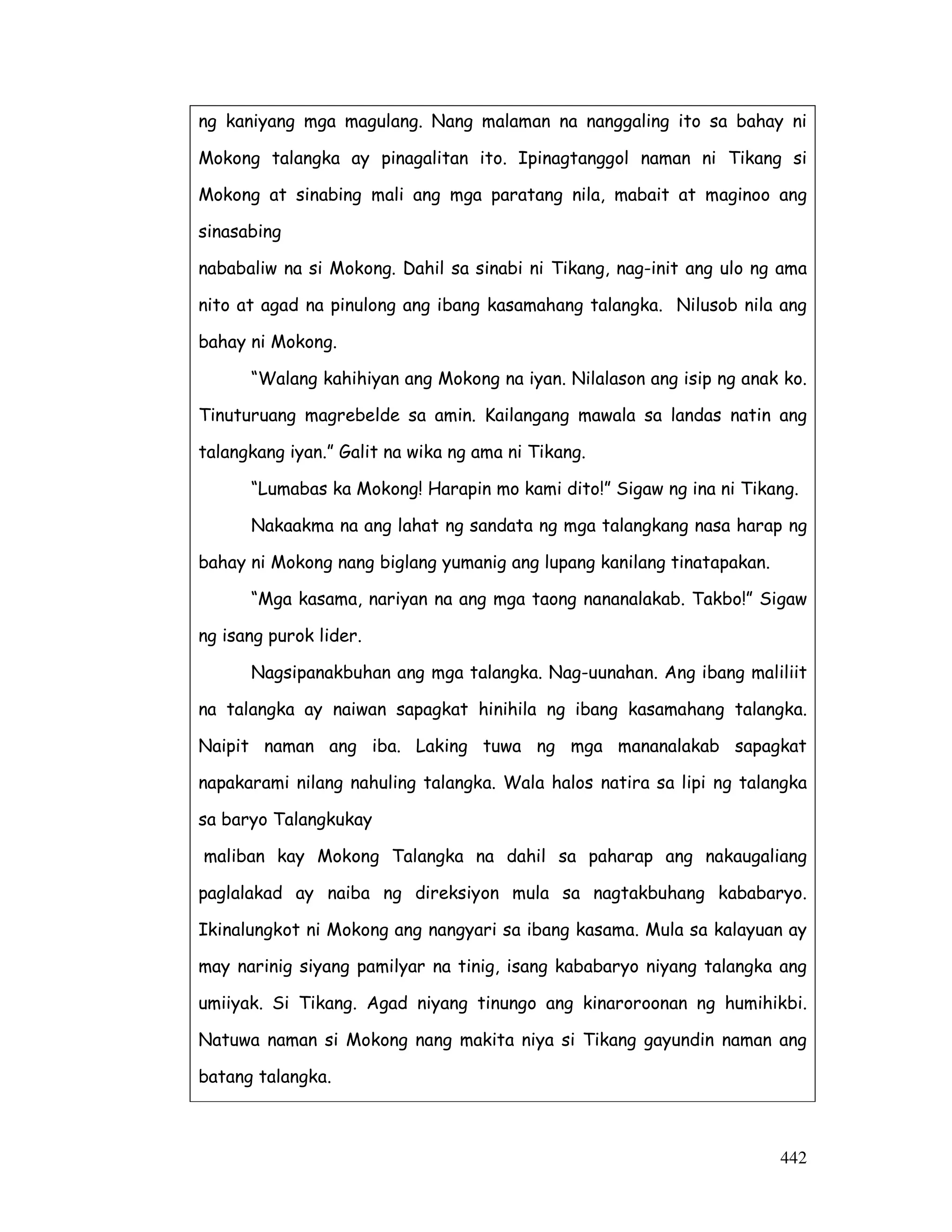 ng kaniyang mga magulang. Nang malaman na nanggaling ito sa bahay ni 
Mokong talangka ay pinagalitan ito. Ipinagtanggol naman ni Tikang si 
Mokong at sinabing mali ang mga paratang nila, mabait at maginoo ang 
sinasabing 
nababaliw na si Mokong. Dahil sa sinabi ni Tikang, nag-init ang ulo ng ama 
nito at agad na pinulong ang ibang kasamahang talangka. Nilusob nila ang 
bahay ni Mokong. 
“Walang kahihiyan ang Mokong na iyan. Nilalason ang isip ng anak ko. 
Tinuturuang magrebelde sa amin. Kailangang mawala sa landas natin ang 
talangkang iyan.” Galit na wika ng ama ni Tikang. 
“Lumabas ka Mokong! Harapin mo kami dito!” Sigaw ng ina ni Tikang. 
Nakaakma na ang lahat ng sandata ng mga talangkang nasa harap ng 
442 
bahay ni Mokong nang biglang yumanig ang lupang kanilang tinatapakan. 
“Mga kasama, nariyan na ang mga taong nananalakab. Takbo!” Sigaw 
ng isang purok lider. 
Nagsipanakbuhan ang mga talangka. Nag-uunahan. Ang ibang maliliit 
na talangka ay naiwan sapagkat hinihila ng ibang kasamahang talangka. 
Naipit naman ang iba. Laking tuwa ng mga mananalakab sapagkat 
napakarami nilang nahuling talangka. Wala halos natira sa lipi ng talangka 
sa baryo Talangkukay 
maliban kay Mokong Talangka na dahil sa paharap ang nakaugaliang 
paglalakad ay naiba ng direksiyon mula sa nagtakbuhang kababaryo. 
Ikinalungkot ni Mokong ang nangyari sa ibang kasama. Mula sa kalayuan ay 
may narinig siyang pamilyar na tinig, isang kababaryo niyang talangka ang 
umiiyak. Si Tikang. Agad niyang tinungo ang kinaroroonan ng humihikbi. 
Natuwa naman si Mokong nang makita niya si Tikang gayundin naman ang 
batang talangka. 
 