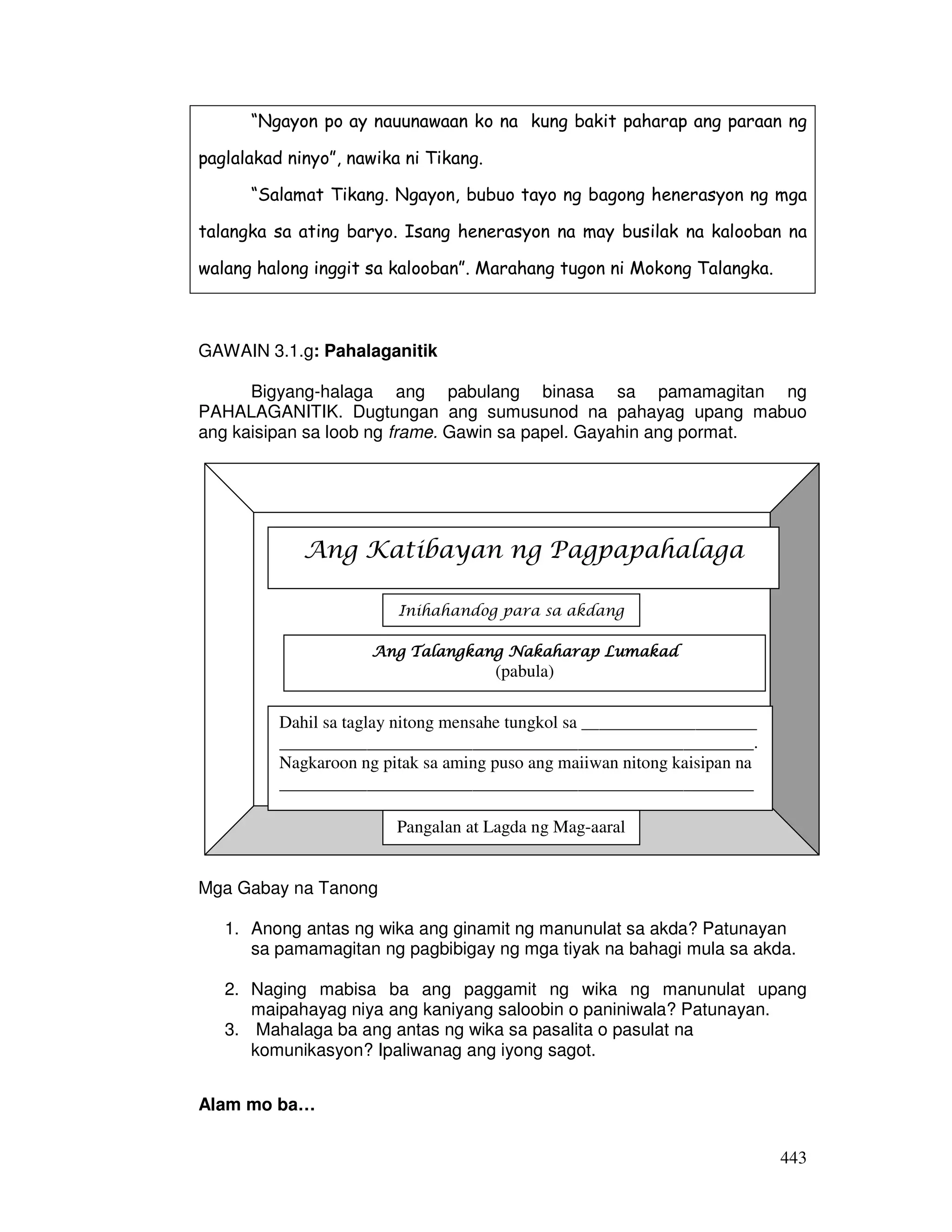 “Ngayon po ay nauunawaan ko na kung bakit paharap ang paraan ng 
443 
paglalakad ninyo”, nawika ni Tikang. 
“Salamat Tikang. Ngayon, bubuo tayo ng bagong henerasyon ng mga 
talangka sa ating baryo. Isang henerasyon na may busilak na kalooban na 
walang halong inggit sa kalooban”. Marahang tugon ni Mokong Talangka. 
GAWAIN 3.1.g: Pahalaganitik 
Bigyang-halaga ang pabulang binasa sa pamamagitan ng 
PAHALAGANITIK. Dugtungan ang sumusunod na pahayag upang mabuo 
ang kaisipan sa loob ng frame. Gawin sa papel. Gayahin ang pormat. 
Ang Katibayan ng Pagpapahalaga 
Ang Talangkang AAAnnnggg TTTaaalllaaannngggkkkaaannnggg NNNNaaaakkkkaaaahhhhaaaarrrraaaapppp LLLLuuuummmmaaaakkkkaaaadddd 
Mga Gabay na Tanong 
(pabula) 
1. Anong antas ng wika ang ginamit ng manunulat sa akda? Patunayan 
sa pamamagitan ng pagbibigay ng mga tiyak na bahagi mula sa akda. 
2. Naging mabisa ba ang paggamit ng wika ng manunulat upang 
maipahayag niya ang kaniyang saloobin o paniniwala? Patunayan. 
3. Mahalaga ba ang antas ng wika sa pasalita o pasulat na 
komunikasyon? Ipaliwanag ang iyong sagot. 
Alam mo ba… 
Inihahandog para sa akdang 
Dahil sa taglay nitong mensahe tungkol sa ____________________ 
______________________________________________________. 
Nagkaroon ng pitak sa aming puso ang maiiwan nitong kaisipan na 
______________________________________________________ 
Pangalan at Lagda ng Mag-aaral 
 