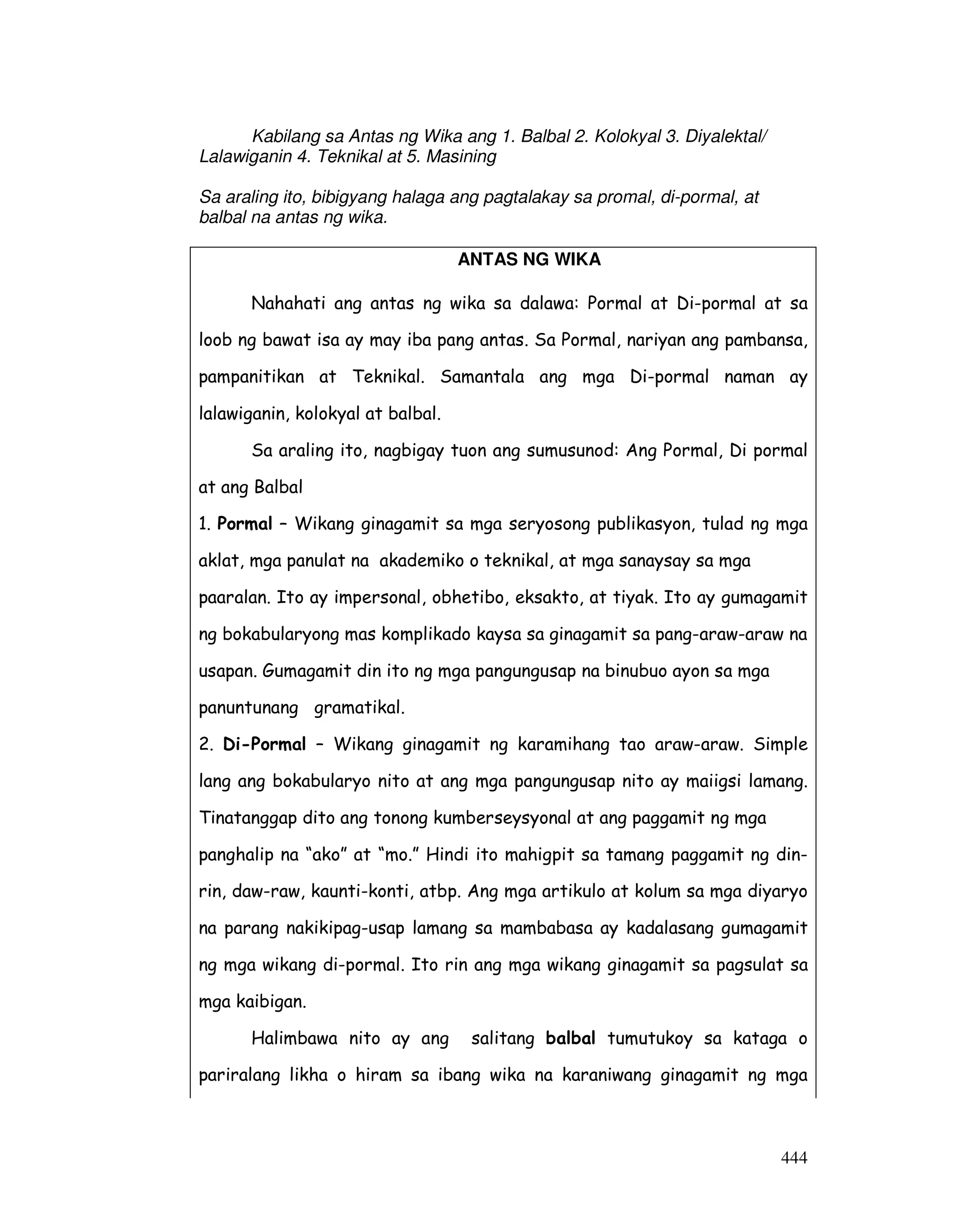 444 
Kabilang sa Antas ng Wika ang 1. Balbal 2. Kolokyal 3. Diyalektal/ 
Lalawiganin 4. Teknikal at 5. Masining 
Sa araling ito, bibigyang halaga ang pagtalakay sa promal, di-pormal, at 
balbal na antas ng wika. 
ANTAS NG WIKA 
Nahahati ang antas ng wika sa dalawa: Pormal at Di-pormal at sa 
loob ng bawat isa ay may iba pang antas. Sa Pormal, nariyan ang pambansa, 
pampanitikan at Teknikal. Samantala ang mga Di-pormal naman ay 
lalawiganin, kolokyal at balbal. 
Sa araling ito, nagbigay tuon ang sumusunod: Ang Pormal, Di pormal 
at ang Balbal 
1. Pormal – Wikang ginagamit sa mga seryosong publikasyon, tulad ng mga 
aklat, mga panulat na akademiko o teknikal, at mga sanaysay sa mga 
paaralan. Ito ay impersonal, obhetibo, eksakto, at tiyak. Ito ay gumagamit 
ng bokabularyong mas komplikado kaysa sa ginagamit sa pang-araw-araw na 
usapan. Gumagamit din ito ng mga pangungusap na binubuo ayon sa mga 
panuntunang gramatikal. 
2. Di-Pormal – Wikang ginagamit ng karamihang tao araw-araw. Simple 
lang ang bokabularyo nito at ang mga pangungusap nito ay maiigsi lamang. 
Tinatanggap dito ang tonong kumberseysyonal at ang paggamit ng mga 
panghalip na “ako” at “mo.” Hindi ito mahigpit sa tamang paggamit ng din-rin, 
daw-raw, kaunti-konti, atbp. Ang mga artikulo at kolum sa mga diyaryo 
na parang nakikipag-usap lamang sa mambabasa ay kadalasang gumagamit 
ng mga wikang di-pormal. Ito rin ang mga wikang ginagamit sa pagsulat sa 
mga kaibigan. 
Halimbawa nito ay ang salitang balbal tumutukoy sa kataga o 
pariralang likha o hiram sa ibang wika na karaniwang ginagamit ng mga 
 