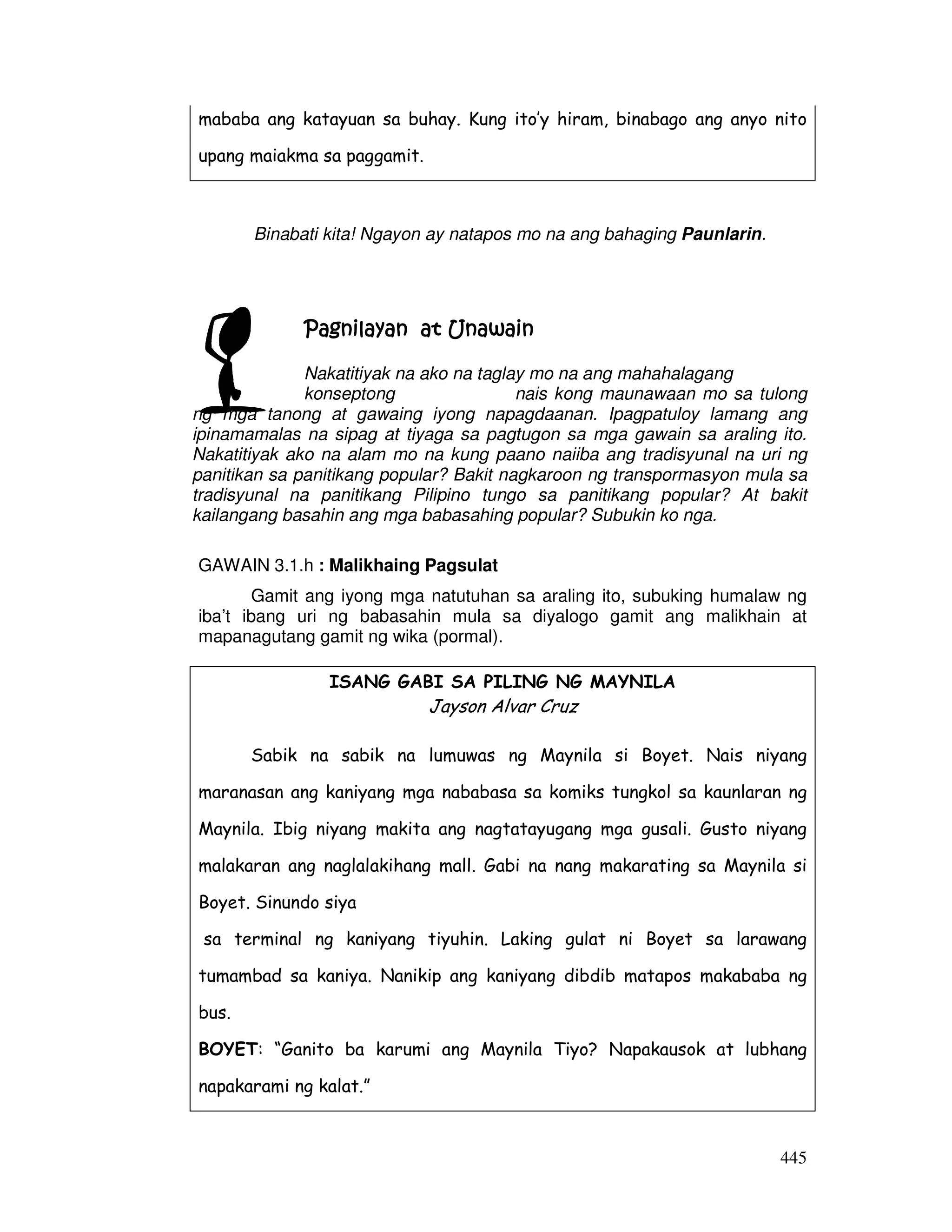 mababa ang katayuan sa buhay. Kung ito’y hiram, binabago ang anyo nito 
upang maiakma sa paggamit. 
445 
Binabati kita! Ngayon ay natapos mo na ang bahaging Paunlarin. 
Pagnilayan PPPaaagggnnniiilllaaayyyaaannn aaaatttt UUUUnnnnaaaawwwwaaaaiiiinnnn 
Nakatitiyak na ako na taglay mo na ang mahahalagang 
konseptong nais kong maunawaan mo sa tulong 
ng mga tanong at gawaing iyong napagdaanan. Ipagpatuloy lamang ang 
ipinamamalas na sipag at tiyaga sa pagtugon sa mga gawain sa araling ito. 
Nakatitiyak ako na alam mo na kung paano naiiba ang tradisyunal na uri ng 
panitikan sa panitikang popular? Bakit nagkaroon ng transpormasyon mula sa 
tradisyunal na panitikang Pilipino tungo sa panitikang popular? At bakit 
kailangang basahin ang mga babasahing popular? Subukin ko nga. 
GAWAIN 3.1.h : Malikhaing Pagsulat 
Gamit ang iyong mga natutuhan sa araling ito, subuking humalaw ng 
iba’t ibang uri ng babasahin mula sa diyalogo gamit ang malikhain at 
mapanagutang gamit ng wika (pormal). 
ISANG GABI SA PILING NG MAYNILA 
Jayson Alvar Cruz 
Sabik na sabik na lumuwas ng Maynila si Boyet. Nais niyang 
maranasan ang kaniyang mga nababasa sa komiks tungkol sa kaunlaran ng 
Maynila. Ibig niyang makita ang nagtatayugang mga gusali. Gusto niyang 
malakaran ang naglalakihang mall. Gabi na nang makarating sa Maynila si 
Boyet. Sinundo siya 
sa terminal ng kaniyang tiyuhin. Laking gulat ni Boyet sa larawang 
tumambad sa kaniya. Nanikip ang kaniyang dibdib matapos makababa ng 
bus. 
BOYET: “Ganito ba karumi ang Maynila Tiyo? Napakausok at lubhang 
napakarami ng kalat.” 
 