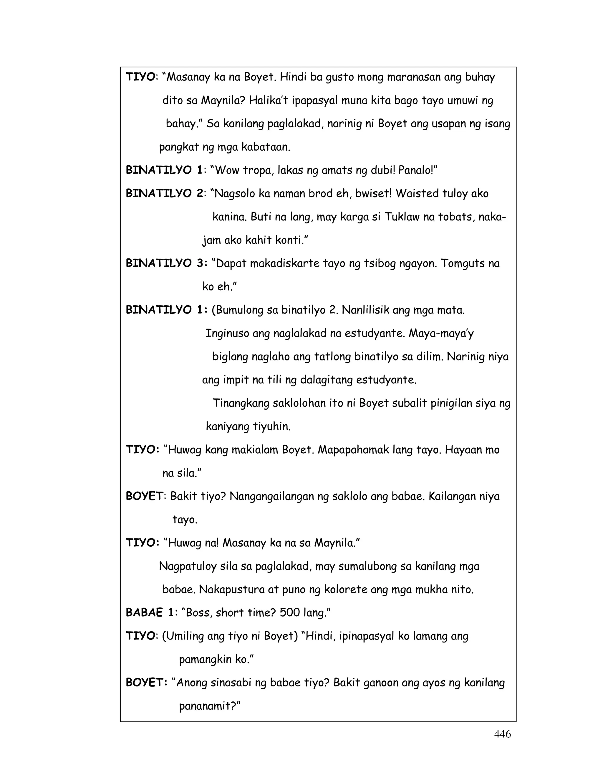 TIYO: “Masanay ka na Boyet. Hindi ba gusto mong maranasan ang buhay 
dito sa Maynila? Halika’t ipapasyal muna kita bago tayo umuwi ng 
bahay.” Sa kanilang paglalakad, narinig ni Boyet ang usapan ng isang 
pangkat ng mga kabataan. 
446 
BINATILYO 1: “Wow tropa, lakas ng amats ng dubi! Panalo!” 
BINATILYO 2: “Nagsolo ka naman brod eh, bwiset! Waisted tuloy ako 
kanina. Buti na lang, may karga si Tuklaw na tobats, naka-jam 
ako kahit konti.” 
BINATILYO 3: “Dapat makadiskarte tayo ng tsibog ngayon. Tomguts na 
ko eh.” 
BINATILYO 1: (Bumulong sa binatilyo 2. Nanlilisik ang mga mata. 
Inginuso ang naglalakad na estudyante. Maya-maya’y 
biglang naglaho ang tatlong binatilyo sa dilim. Narinig niya 
ang impit na tili ng dalagitang estudyante. 
Tinangkang saklolohan ito ni Boyet subalit pinigilan siya ng 
kaniyang tiyuhin. 
TIYO: “Huwag kang makialam Boyet. Mapapahamak lang tayo. Hayaan mo 
na sila.” 
BOYET: Bakit tiyo? Nangangailangan ng saklolo ang babae. Kailangan niya 
tayo. 
TIYO: “Huwag na! Masanay ka na sa Maynila.” 
Nagpatuloy sila sa paglalakad, may sumalubong sa kanilang mga 
babae. Nakapustura at puno ng kolorete ang mga mukha nito. 
BABAE 1: “Boss, short time? 500 lang.” 
TIYO: (Umiling ang tiyo ni Boyet) “Hindi, ipinapasyal ko lamang ang 
pamangkin ko.” 
BOYET: “Anong sinasabi ng babae tiyo? Bakit ganoon ang ayos ng kanilang 
pananamit?” 
 