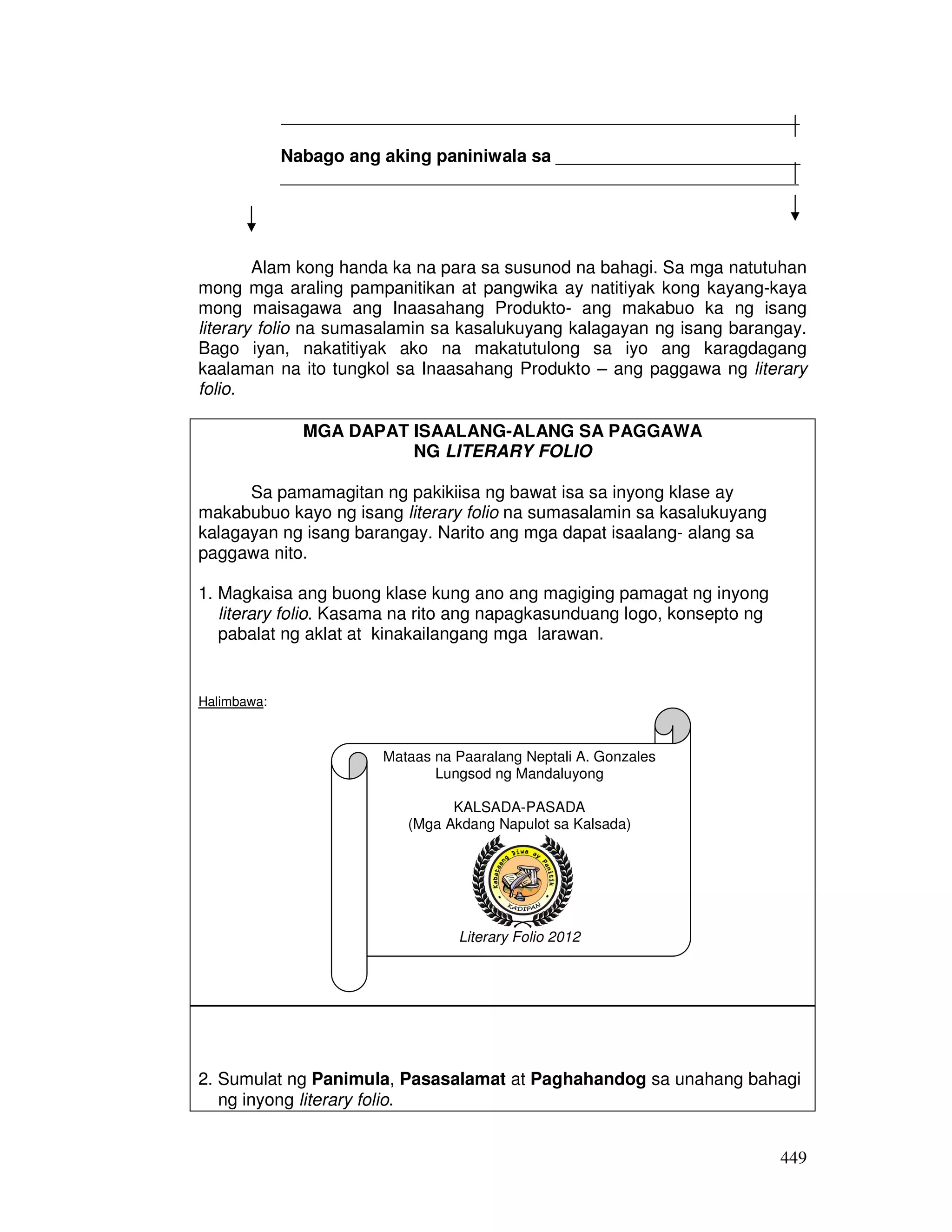 _____________________________________________________ 
Nabago ang aking paniniwala sa _________________________ 
_____________________________________________________ 
Alam kong handa ka na para sa susunod na bahagi. Sa mga natutuhan 
mong mga araling pampanitikan at pangwika ay natitiyak kong kayang-kaya 
mong maisagawa ang Inaasahang Produkto- ang makabuo ka ng isang 
literary folio na sumasalamin sa kasalukuyang kalagayan ng isang barangay. 
Bago iyan, nakatitiyak ako na makatutulong sa iyo ang karagdagang 
kaalaman na ito tungkol sa Inaasahang Produkto – ang paggawa ng literary 
folio. 
449 
MGA DAPAT ISAALANG-ALANG SA PAGGAWA 
NG LITERARY FOLIO 
Sa pamamagitan ng pakikiisa ng bawat isa sa inyong klase ay 
makabubuo kayo ng isang literary folio na sumasalamin sa kasalukuyang 
kalagayan ng isang barangay. Narito ang mga dapat isaalang- alang sa 
paggawa nito. 
1. Magkaisa ang buong klase kung ano ang magiging pamagat ng inyong 
literary folio. Kasama na rito ang napagkasunduang logo, konsepto ng 
pabalat ng aklat at kinakailangang mga larawan. 
Halimbawa: 
Mataas na Paaralang Neptali A. Gonzales 
2. Sumulat ng Panimula, Pasasalamat at Paghahandog sa unahang bahagi 
ng inyong literary folio. 
Lungsod ng Mandaluyong 
KALSADA-PASADA 
(Mga Akdang Napulot sa Kalsada) 
Literary Folio 2012 
 