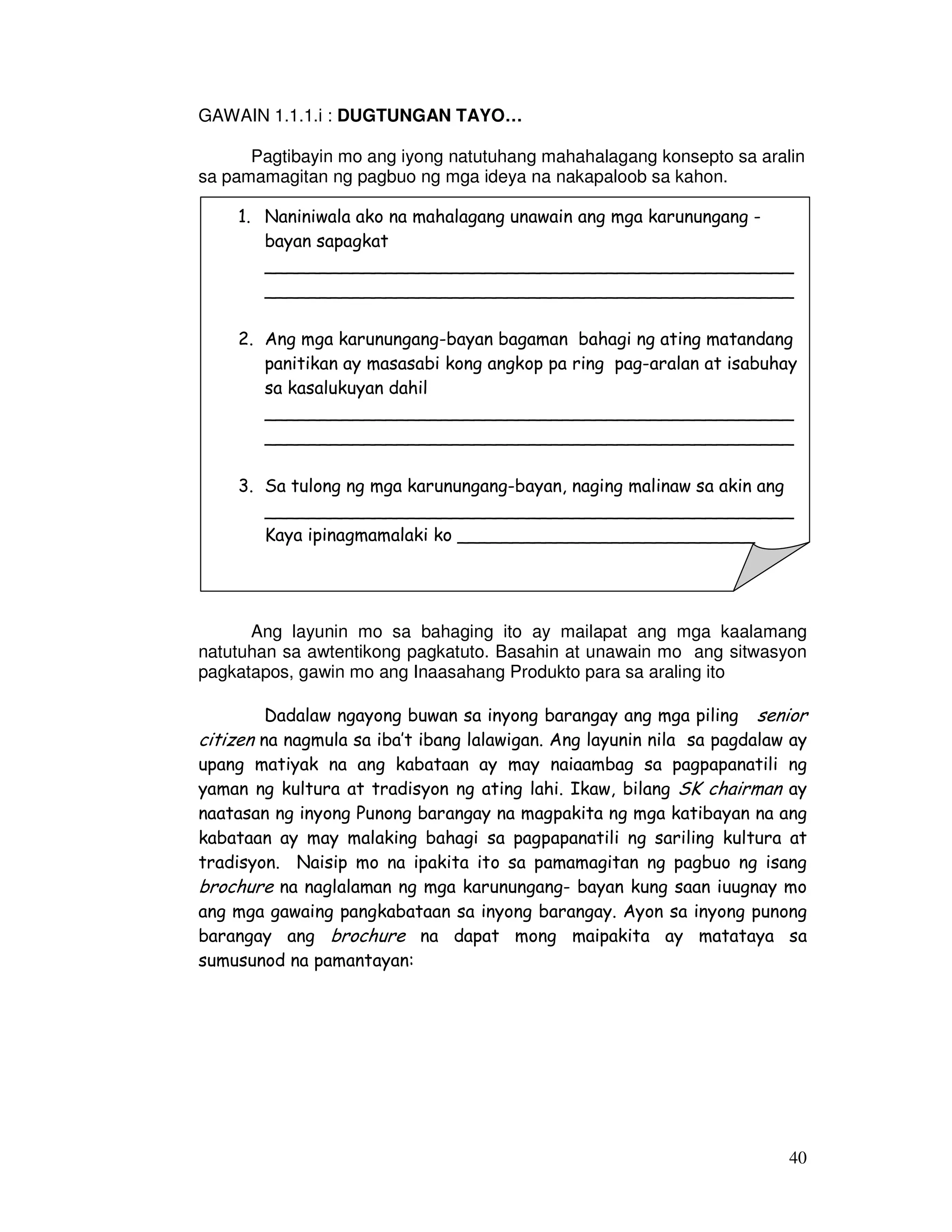 bayan sapagkat 
________________________________________________ 
________________________________________________ 
2. Ang mga karunungang-bayan bagaman bahagi ng ating matandang 
panitikan ay masasabi kong angkop pa ring pag-aralan at isabuhay 
sa kasalukuyan dahil 
________________________________________________ 
________________________________________________ 
________________________________________________ 
Kaya ipinagmamalaki ko ___________________________ 
40 
GAWAIN 1.1.1.i : DUGTUNGAN TAYO… 
Pagtibayin mo ang iyong natutuhang mahahalagang konsepto sa aralin 
sa pamamagitan ng pagbuo ng mga ideya na nakapaloob sa kahon. 
1. Naniniwala ako na mahalagang unawain ang mga karunungang - 
3. Sa tulong ng mga karunungang-bayan, naging malinaw sa akin ang 
Ang layunin mo sa bahaging ito ay mailapat ang mga kaalamang 
natutuhan sa awtentikong pagkatuto. Basahin at unawain mo ang sitwasyon 
pagkatapos, gawin mo ang Inaasahang Produkto para sa araling ito 
Dadalaw ngayong buwan sa inyong barangay ang mga piling senior 
citizen na nagmula sa iba’t ibang lalawigan. Ang layunin nila sa pagdalaw ay 
upang matiyak na ang kabataan ay may naiaambag sa pagpapanatili ng 
yaman ng kultura at tradisyon ng ating lahi. Ikaw, bilang SK chairman ay 
naatasan ng inyong Punong barangay na magpakita ng mga katibayan na ang 
kabataan ay may malaking bahagi sa pagpapanatili ng sariling kultura at 
tradisyon. Naisip mo na ipakita ito sa pamamagitan ng pagbuo ng isang 
brochure na naglalaman ng mga karunungang- bayan kung saan iuugnay mo 
ang mga gawaing pangkabataan sa inyong barangay. Ayon sa inyong punong 
barangay ang brochure na dapat mong maipakita ay matataya sa 
sumusunod na pamantayan: 
 