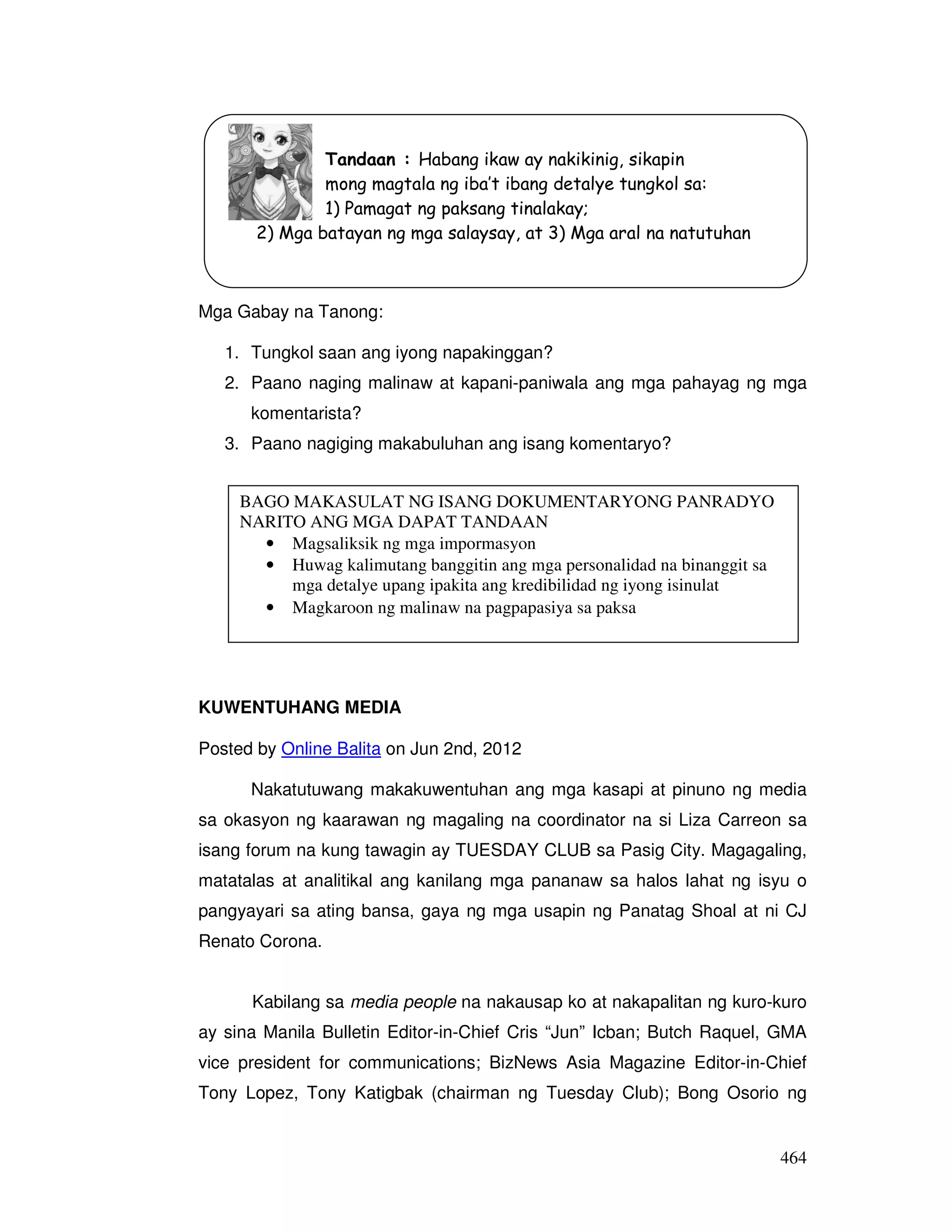 464 
Tandaan : Habang ikaw ay nakikinig, sikapin 
mong magtala ng iba’t ibang detalye tungkol sa: 
1) Pamagat ng paksang tinalakay; 
2) Mga batayan ng mga salaysay, at 3) Mga aral na natutuhan 
Mga Gabay na Tanong: 
1. Tungkol saan ang iyong napakinggan? 
2. Paano naging malinaw at kapani-paniwala ang mga pahayag ng mga 
komentarista? 
3. Paano nagiging makabuluhan ang isang komentaryo? 
BAGO MAKASULAT NG ISANG DOKUMENTARYONG PANRADYO 
NARITO ANG MGA DAPAT TANDAAN 
• Magsaliksik ng mga impormasyon 
• Huwag kalimutang banggitin ang mga personalidad na binanggit sa 
mga detalye upang ipakita ang kredibilidad ng iyong isinulat 
• Magkaroon ng malinaw na pagpapasiya sa paksa 
KUWENTUHANG MEDIA 
Posted by Online Balita on Jun 2nd, 2012 
Nakatutuwang makakuwentuhan ang mga kasapi at pinuno ng media 
sa okasyon ng kaarawan ng magaling na coordinator na si Liza Carreon sa 
isang forum na kung tawagin ay TUESDAY CLUB sa Pasig City. Magagaling, 
matatalas at analitikal ang kanilang mga pananaw sa halos lahat ng isyu o 
pangyayari sa ating bansa, gaya ng mga usapin ng Panatag Shoal at ni CJ 
Renato Corona. 
Kabilang sa media people na nakausap ko at nakapalitan ng kuro-kuro 
ay sina Manila Bulletin Editor-in-Chief Cris “Jun” Icban; Butch Raquel, GMA 
vice president for communications; BizNews Asia Magazine Editor-in-Chief 
Tony Lopez, Tony Katigbak (chairman ng Tuesday Club); Bong Osorio ng 
 