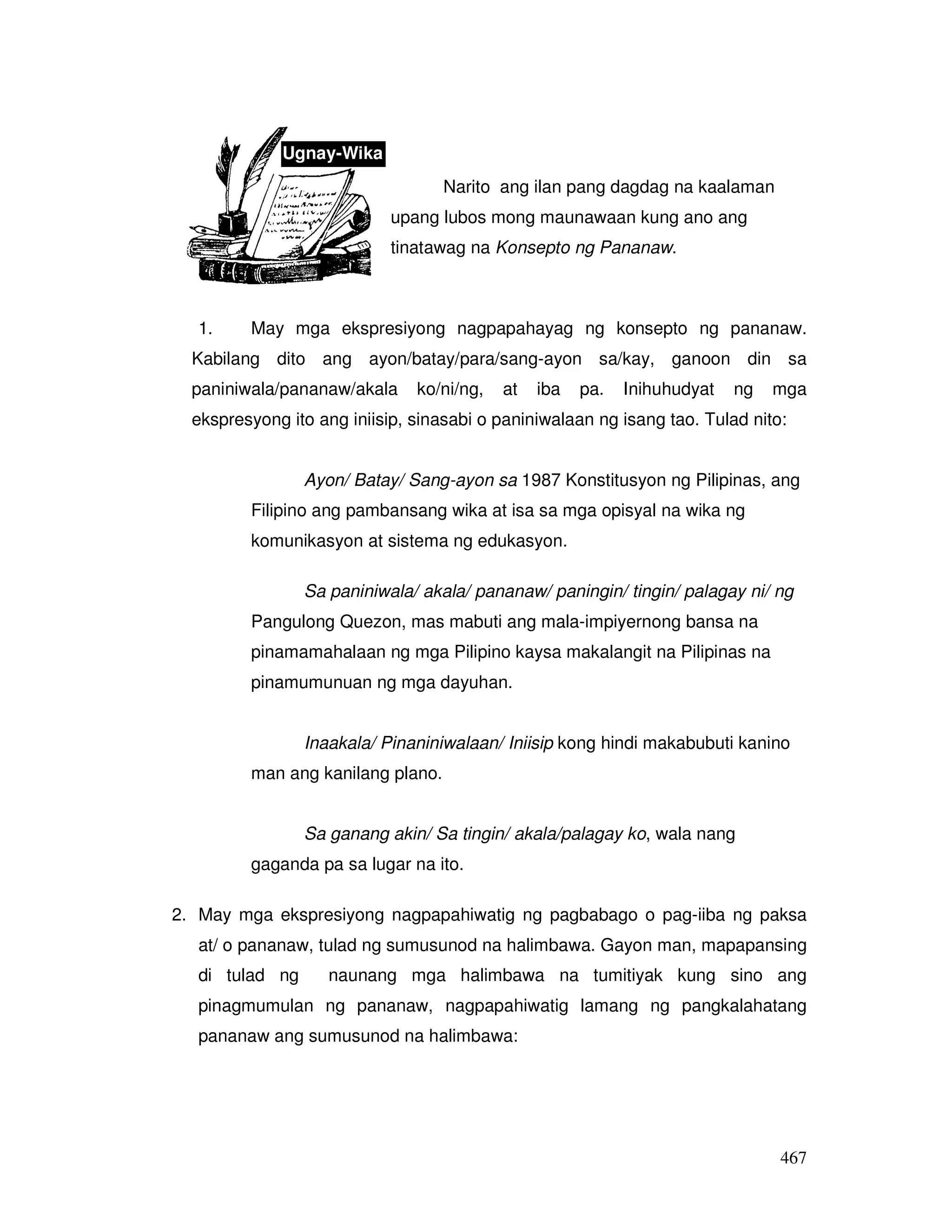 467 
Ugnay-Wika 
Narito ang ilan pang dagdag na kaalaman 
upang lubos mong maunawaan kung ano ang 
tinatawag na Konsepto ng Pananaw. 
1. May mga ekspresiyong nagpapahayag ng konsepto ng pananaw. 
Kabilang dito ang ayon/batay/para/sang-ayon sa/kay, ganoon din sa 
paniniwala/pananaw/akala ko/ni/ng, at iba pa. Inihuhudyat ng mga 
ekspresyong ito ang iniisip, sinasabi o paniniwalaan ng isang tao. Tulad nito: 
Ayon/ Batay/ Sang-ayon sa 1987 Konstitusyon ng Pilipinas, ang 
Filipino ang pambansang wika at isa sa mga opisyal na wika ng 
komunikasyon at sistema ng edukasyon. 
Sa paniniwala/ akala/ pananaw/ paningin/ tingin/ palagay ni/ ng 
Pangulong Quezon, mas mabuti ang mala-impiyernong bansa na 
pinamamahalaan ng mga Pilipino kaysa makalangit na Pilipinas na 
pinamumunuan ng mga dayuhan. 
Inaakala/ Pinaniniwalaan/ Iniisip kong hindi makabubuti kanino 
man ang kanilang plano. 
Sa ganang akin/ Sa tingin/ akala/palagay ko, wala nang 
gaganda pa sa lugar na ito. 
2. May mga ekspresiyong nagpapahiwatig ng pagbabago o pag-iiba ng paksa 
at/ o pananaw, tulad ng sumusunod na halimbawa. Gayon man, mapapansing 
di tulad ng naunang mga halimbawa na tumitiyak kung sino ang 
pinagmumulan ng pananaw, nagpapahiwatig lamang ng pangkalahatang 
pananaw ang sumusunod na halimbawa: 
 