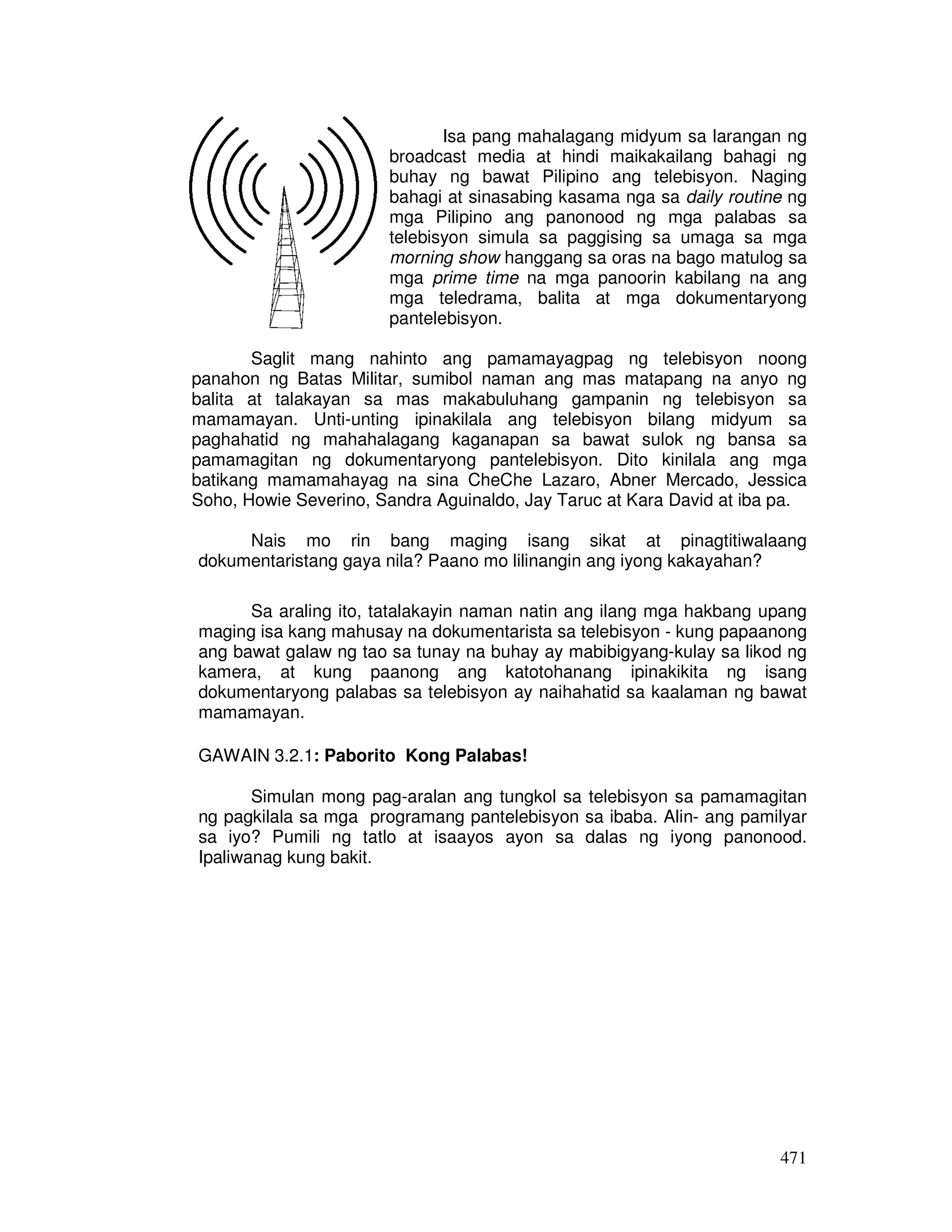 Isa pang mahalagang midyum sa larangan ng 
broadcast media at hindi maikakailang bahagi ng 
buhay ng bawat Pilipino ang telebisyon. Naging 
bahagi at sinasabing kasama nga sa daily routine ng 
mga Pilipino ang panonood ng mga palabas sa 
telebisyon simula sa paggising sa umaga sa mga 
morning show hanggang sa oras na bago matulog sa 
mga prime time na mga panoorin kabilang na ang 
mga teledrama, balita at mga dokumentaryong 
pantelebisyon. 
Saglit mang nahinto ang pamamayagpag ng telebisyon noong 
panahon ng Batas Militar, sumibol naman ang mas matapang na anyo ng 
balita at talakayan sa mas makabuluhang gampanin ng telebisyon sa 
mamamayan. Unti-unting ipinakilala ang telebisyon bilang midyum sa 
paghahatid ng mahahalagang kaganapan sa bawat sulok ng bansa sa 
pamamagitan ng dokumentaryong pantelebisyon. Dito kinilala ang mga 
batikang mamamahayag na sina CheChe Lazaro, Abner Mercado, Jessica 
Soho, Howie Severino, Sandra Aguinaldo, Jay Taruc at Kara David at iba pa. 
Nais mo rin bang maging isang sikat at pinagtitiwalaang 
471 
dokumentaristang gaya nila? Paano mo lilinangin ang iyong kakayahan? 
Sa araling ito, tatalakayin naman natin ang ilang mga hakbang upang 
maging isa kang mahusay na dokumentarista sa telebisyon - kung papaanong 
ang bawat galaw ng tao sa tunay na buhay ay mabibigyang-kulay sa likod ng 
kamera, at kung paanong ang katotohanang ipinakikita ng isang 
dokumentaryong palabas sa telebisyon ay naihahatid sa kaalaman ng bawat 
mamamayan. 
GAWAIN 3.2.1: Paborito Kong Palabas! 
Simulan mong pag-aralan ang tungkol sa telebisyon sa pamamagitan 
ng pagkilala sa mga programang pantelebisyon sa ibaba. Alin- ang pamilyar 
sa iyo? Pumili ng tatlo at isaayos ayon sa dalas ng iyong panonood. 
Ipaliwanag kung bakit. 
 