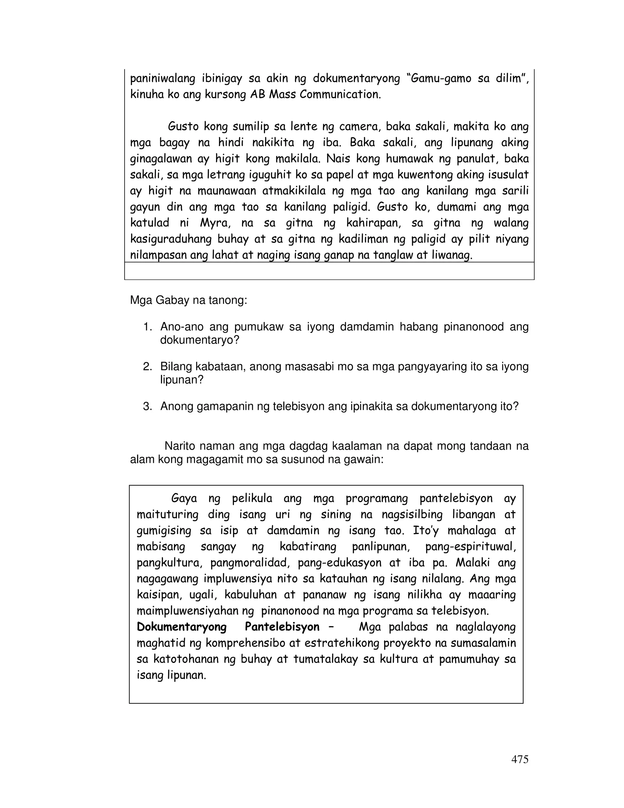 paniniwalang ibinigay sa akin ng dokumentaryong “Gamu-gamo sa dilim”, 
kinuha ko ang kursong AB Mass Communication. 
Gusto kong sumilip sa lente ng camera, baka sakali, makita ko ang 
mga bagay na hindi nakikita ng iba. Baka sakali, ang lipunang aking 
ginagalawan ay higit kong makilala. Nais kong humawak ng panulat, baka 
sakali, sa mga letrang iguguhit ko sa papel at mga kuwentong aking isusulat 
ay higit na maunawaan atmakikilala ng mga tao ang kanilang mga sarili 
gayun din ang mga tao sa kanilang paligid. Gusto ko, dumami ang mga 
katulad ni Myra, na sa gitna ng kahirapan, sa gitna ng walang 
kasiguraduhang buhay at sa gitna ng kadiliman ng paligid ay pilit niyang 
nilampasan ang lahat at naging isang ganap na tanglaw at liwanag. 
475 
Mga Gabay na tanong: 
1. Ano-ano ang pumukaw sa iyong damdamin habang pinanonood ang 
dokumentaryo? 
2. Bilang kabataan, anong masasabi mo sa mga pangyayaring ito sa iyong 
lipunan? 
3. Anong gamapanin ng telebisyon ang ipinakita sa dokumentaryong ito? 
Narito naman ang mga dagdag kaalaman na dapat mong tandaan na 
alam kong magagamit mo sa susunod na gawain: 
Gaya ng pelikula ang mga programang pantelebisyon ay 
maituturing ding isang uri ng sining na nagsisilbing libangan at 
gumigising sa isip at damdamin ng isang tao. Ito’y mahalaga at 
mabisang sangay ng kabatirang panlipunan, pang-espirituwal, 
pangkultura, pangmoralidad, pang-edukasyon at iba pa. Malaki ang 
nagagawang impluwensiya nito sa katauhan ng isang nilalang. Ang mga 
kaisipan, ugali, kabuluhan at pananaw ng isang nilikha ay maaaring 
maimpluwensiyahan ng pinanonood na mga programa sa telebisyon. 
Dokumentaryong Pantelebisyon – Mga palabas na naglalayong 
maghatid ng komprehensibo at estratehikong proyekto na sumasalamin 
sa katotohanan ng buhay at tumatalakay sa kultura at pamumuhay sa 
isang lipunan. 
 