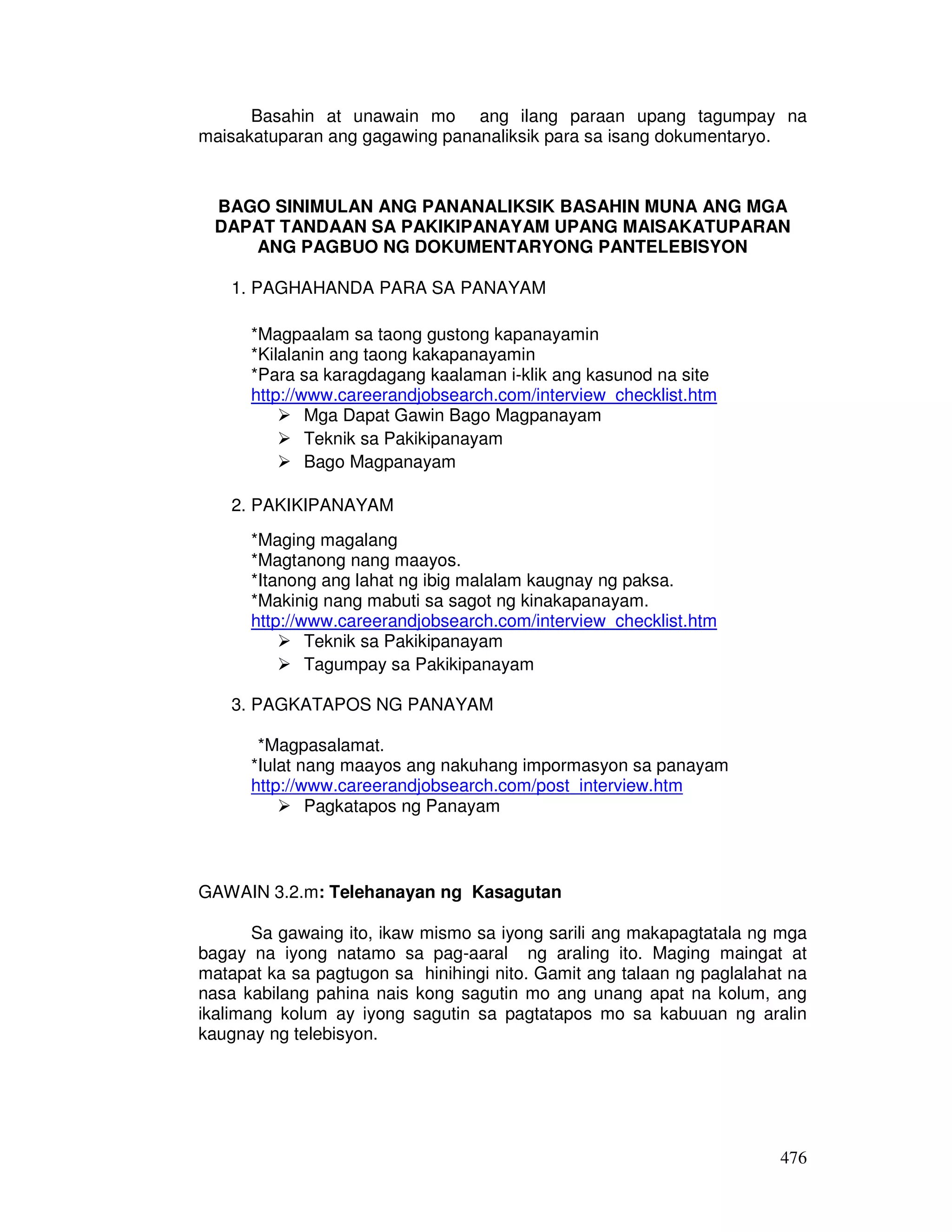 Basahin at unawain mo ang ilang paraan upang tagumpay na 
476 
maisakatuparan ang gagawing pananaliksik para sa isang dokumentaryo. 
BAGO SINIMULAN ANG PANANALIKSIK BASAHIN MUNA ANG MGA 
DAPAT TANDAAN SA PAKIKIPANAYAM UPANG MAISAKATUPARAN 
ANG PAGBUO NG DOKUMENTARYONG PANTELEBISYON 
1. PAGHAHANDA PARA SA PANAYAM 
*Magpaalam sa taong gustong kapanayamin 
*Kilalanin ang taong kakapanayamin 
*Para sa karagdagang kaalaman i-klik ang kasunod na site 
http://www.careerandjobsearch.com/interview_checklist.htm 
 Mga Dapat Gawin Bago Magpanayam 
 Teknik sa Pakikipanayam 
 Bago Magpanayam 
2. PAKIKIPANAYAM 
*Maging magalang 
*Magtanong nang maayos. 
*Itanong ang lahat ng ibig malalam kaugnay ng paksa. 
*Makinig nang mabuti sa sagot ng kinakapanayam. 
http://www.careerandjobsearch.com/interview_checklist.htm 
 Teknik sa Pakikipanayam 
 Tagumpay sa Pakikipanayam 
3. PAGKATAPOS NG PANAYAM 
*Magpasalamat. 
*Iulat nang maayos ang nakuhang impormasyon sa panayam 
http://www.careerandjobsearch.com/post_interview.htm 
 Pagkatapos ng Panayam 
GAWAIN 3.2.m: Telehanayan ng Kasagutan 
Sa gawaing ito, ikaw mismo sa iyong sarili ang makapagtatala ng mga 
bagay na iyong natamo sa pag-aaral ng araling ito. Maging maingat at 
matapat ka sa pagtugon sa hinihingi nito. Gamit ang talaan ng paglalahat na 
nasa kabilang pahina nais kong sagutin mo ang unang apat na kolum, ang 
ikalimang kolum ay iyong sagutin sa pagtatapos mo sa kabuuan ng aralin 
kaugnay ng telebisyon. 
 