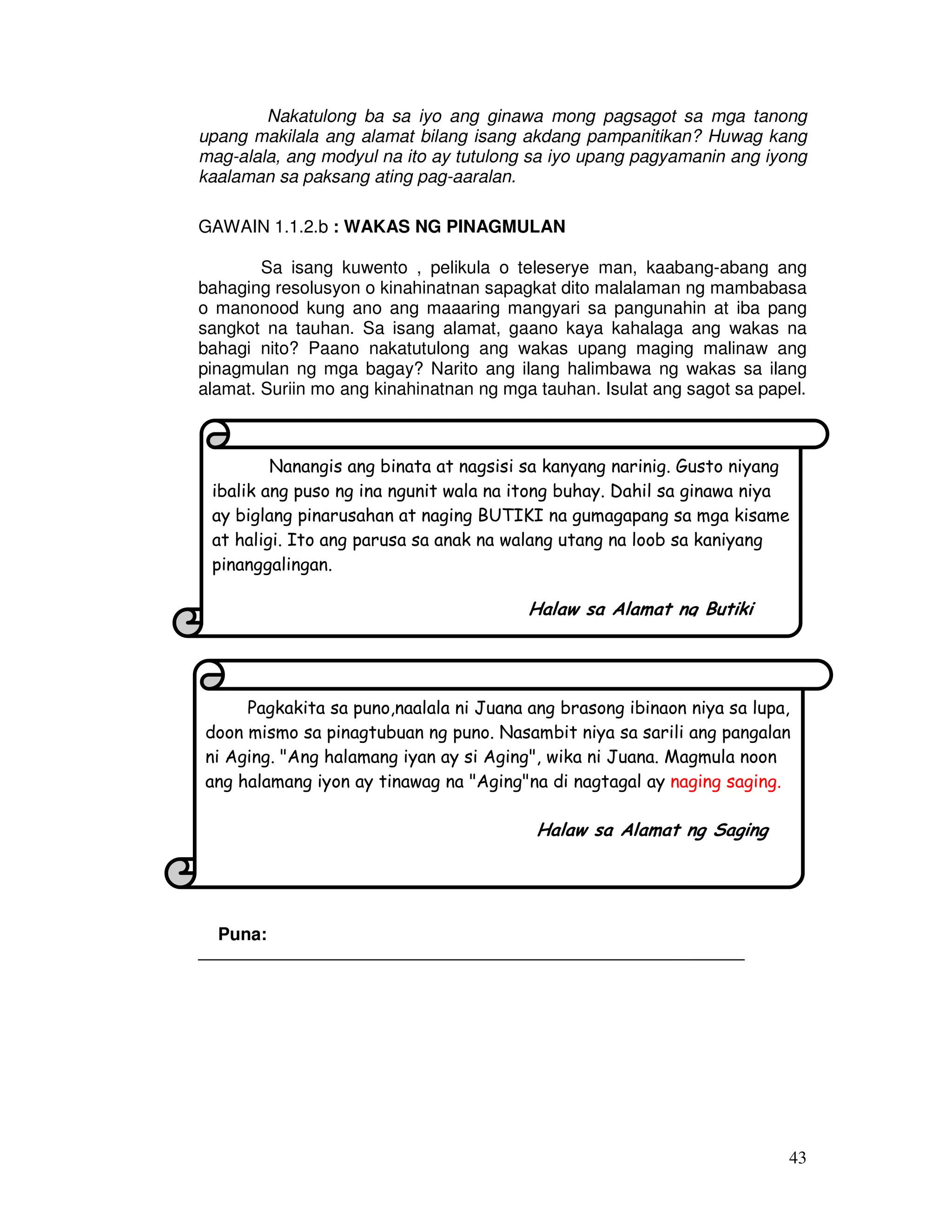 Nakatulong ba sa iyo ang ginawa mong pagsagot sa mga tanong 
upang makilala ang alamat bilang isang akdang pampanitikan? Huwag kang 
mag-alala, ang modyul na ito ay tutulong sa iyo upang pagyamanin ang iyong 
kaalaman sa paksang ating pag-aaralan. 
ibalik ang puso ng ina ngunit wala na itong buhay. Dahil sa ginawa niya 
ay biglang pinarusahan at naging BUTIKI na gumagapang sa mga kisame 
at haligi. Ito ang parusa sa anak na walang utang na loob sa kaniyang 
pinanggalingan. 
Pagkakita sa puno,naalala ni Juana ang brasong ibinaon niya sa lupa, 
doon mismo sa pinagtubuan ng puno. Nasambit niya sa sarili ang pangalan 
ni Aging. Ang halamang iyan ay si Aging, wika ni Juana. Magmula noon 
ang halamang iyon ay tinawag na Agingna di nagtagal ay naging saging. 
43 
GAWAIN 1.1.2.b : WAKAS NG PINAGMULAN 
Sa isang kuwento , pelikula o teleserye man, kaabang-abang ang 
bahaging resolusyon o kinahinatnan sapagkat dito malalaman ng mambabasa 
o manonood kung ano ang maaaring mangyari sa pangunahin at iba pang 
sangkot na tauhan. Sa isang alamat, gaano kaya kahalaga ang wakas na 
bahagi nito? Paano nakatutulong ang wakas upang maging malinaw ang 
pinagmulan ng mga bagay? Narito ang ilang halimbawa ng wakas sa ilang 
alamat. Suriin mo ang kinahinatnan ng mga tauhan. Isulat ang sagot sa papel. 
Nanangis ang binata at nagsisi sa kanyang narinig. Gusto niyang 
Puna: 
Halaw sa Alamat ng Butiki 
_______________________________________________________ 
Puna: 
Halaw sa Alamat ng Saging 
___________________________________________________________________ 
 