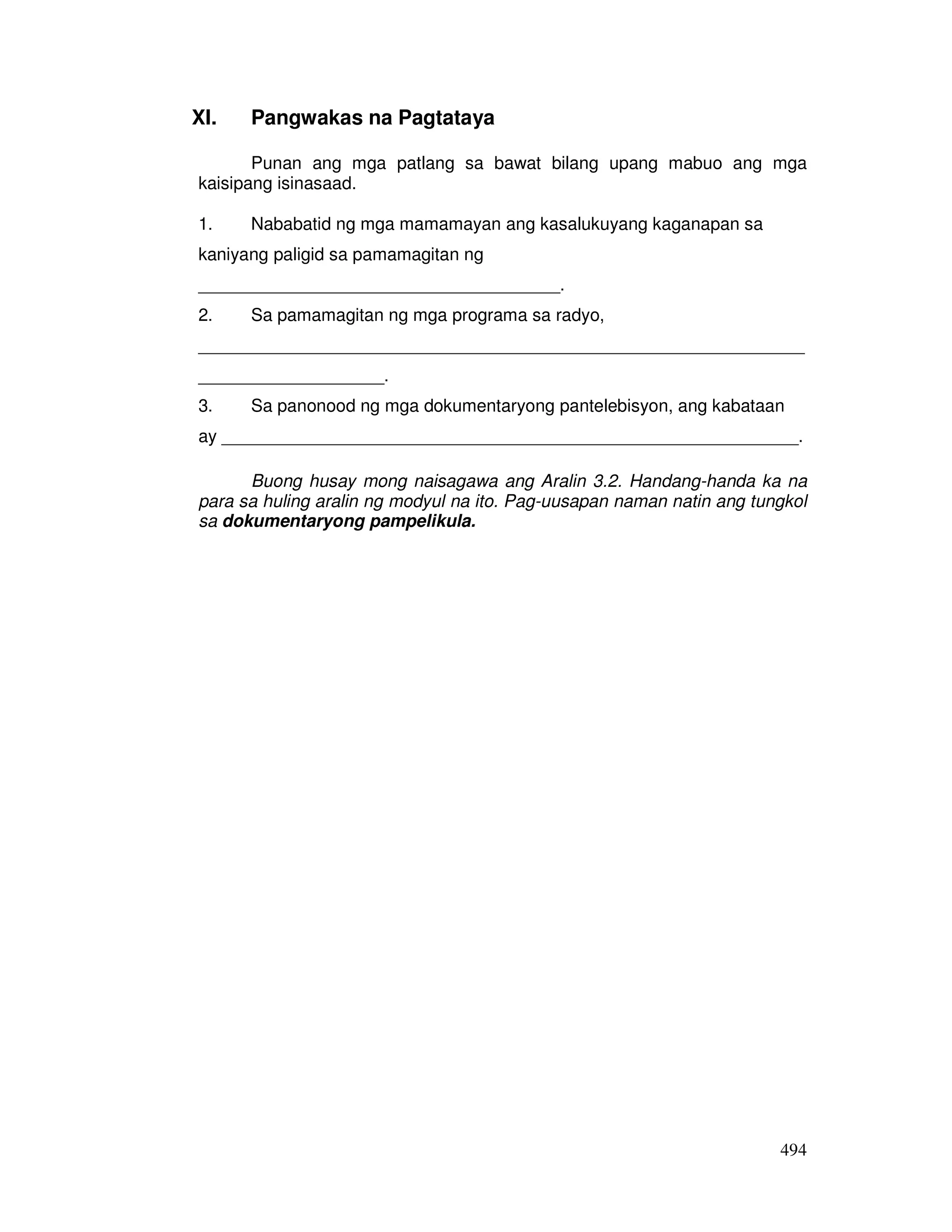 494 
XI. Pangwakas na Pagtataya 
Punan ang mga patlang sa bawat bilang upang mabuo ang mga 
kaisipang isinasaad. 
1. Nababatid ng mga mamamayan ang kasalukuyang kaganapan sa 
kaniyang paligid sa pamamagitan ng 
_____________________________________. 
2. Sa pamamagitan ng mga programa sa radyo, 
______________________________________________________________ 
___________________. 
3. Sa panonood ng mga dokumentaryong pantelebisyon, ang kabataan 
ay ___________________________________________________________. 
Buong husay mong naisagawa ang Aralin 3.2. Handang-handa ka na 
para sa huling aralin ng modyul na ito. Pag-uusapan naman natin ang tungkol 
sa dokumentaryong pampelikula. 
 