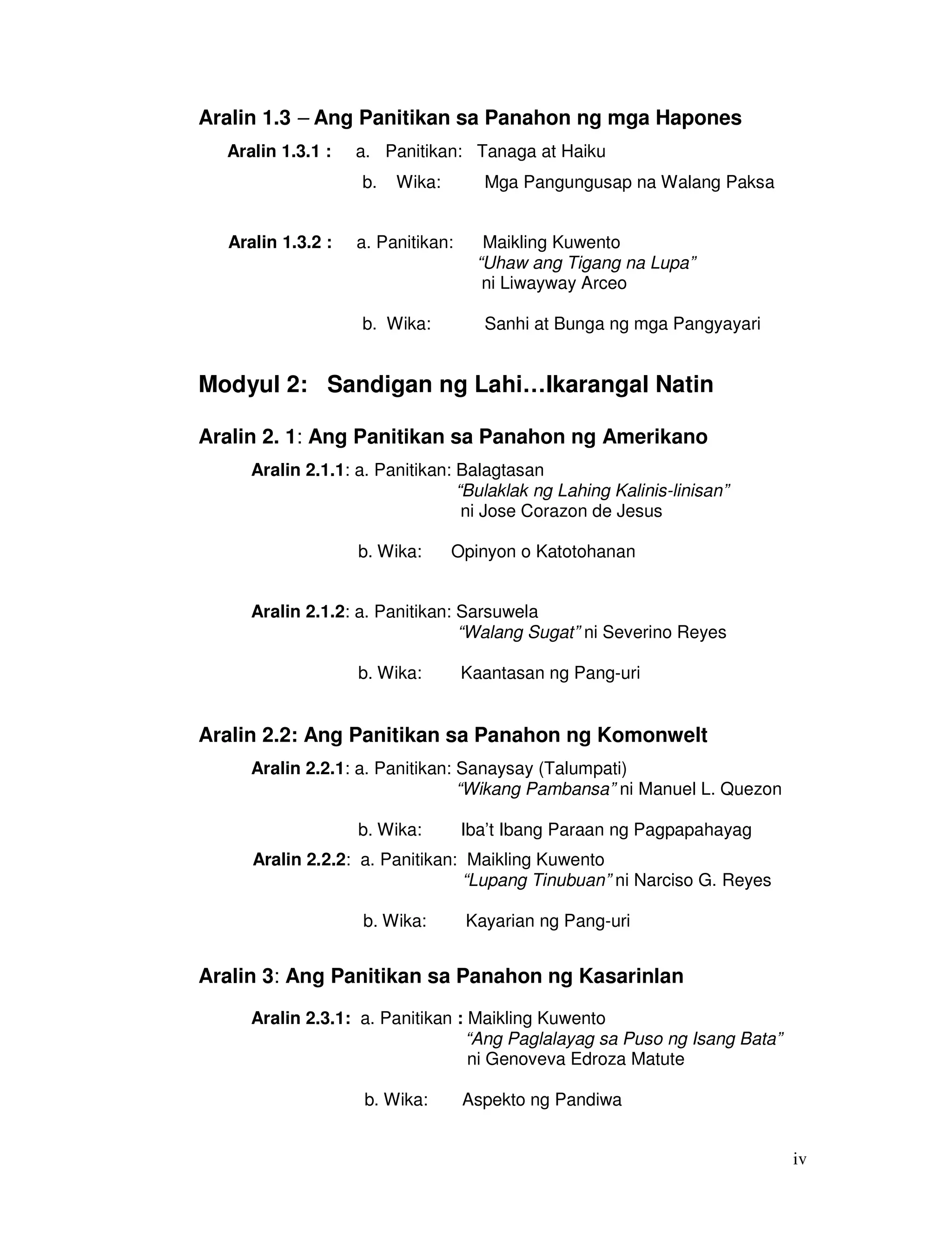 iv 
Aralin 1.3 – Ang Panitikan sa Panahon ng mga Hapones 
Aralin 1.3.1 : a. Panitikan: Tanaga at Haiku 
b. Wika: Mga Pangungusap na Walang Paksa 
Aralin 1.3.2 : a. Panitikan: Maikling Kuwento 
“Uhaw ang Tigang na Lupa” 
ni Liwayway Arceo 
b. Wika: Sanhi at Bunga ng mga Pangyayari 
Modyul 2: Sandigan ng Lahi…Ikarangal Natin 
Aralin 2. 1: Ang Panitikan sa Panahon ng Amerikano 
Aralin 2.1.1: a. Panitikan: Balagtasan 
“Bulaklak ng Lahing Kalinis-linisan” 
ni Jose Corazon de Jesus 
b. Wika: Opinyon o Katotohanan 
Aralin 2.1.2: a. Panitikan: Sarsuwela 
“Walang Sugat” ni Severino Reyes 
b. Wika: Kaantasan ng Pang-uri 
Aralin 2.2: Ang Panitikan sa Panahon ng Komonwelt 
Aralin 2.2.1: a. Panitikan: Sanaysay (Talumpati) 
“Wikang Pambansa” ni Manuel L. Quezon 
b. Wika: Iba’t Ibang Paraan ng Pagpapahayag 
Aralin 2.2.2: a. Panitikan: Maikling Kuwento 
“Lupang Tinubuan” ni Narciso G. Reyes 
b. Wika: Kayarian ng Pang-uri 
Aralin 3: Ang Panitikan sa Panahon ng Kasarinlan 
Aralin 2.3.1: a. Panitikan : Maikling Kuwento 
“Ang Paglalayag sa Puso ng Isang Bata” 
ni Genoveva Edroza Matute 
b. Wika: Aspekto ng Pandiwa 
 