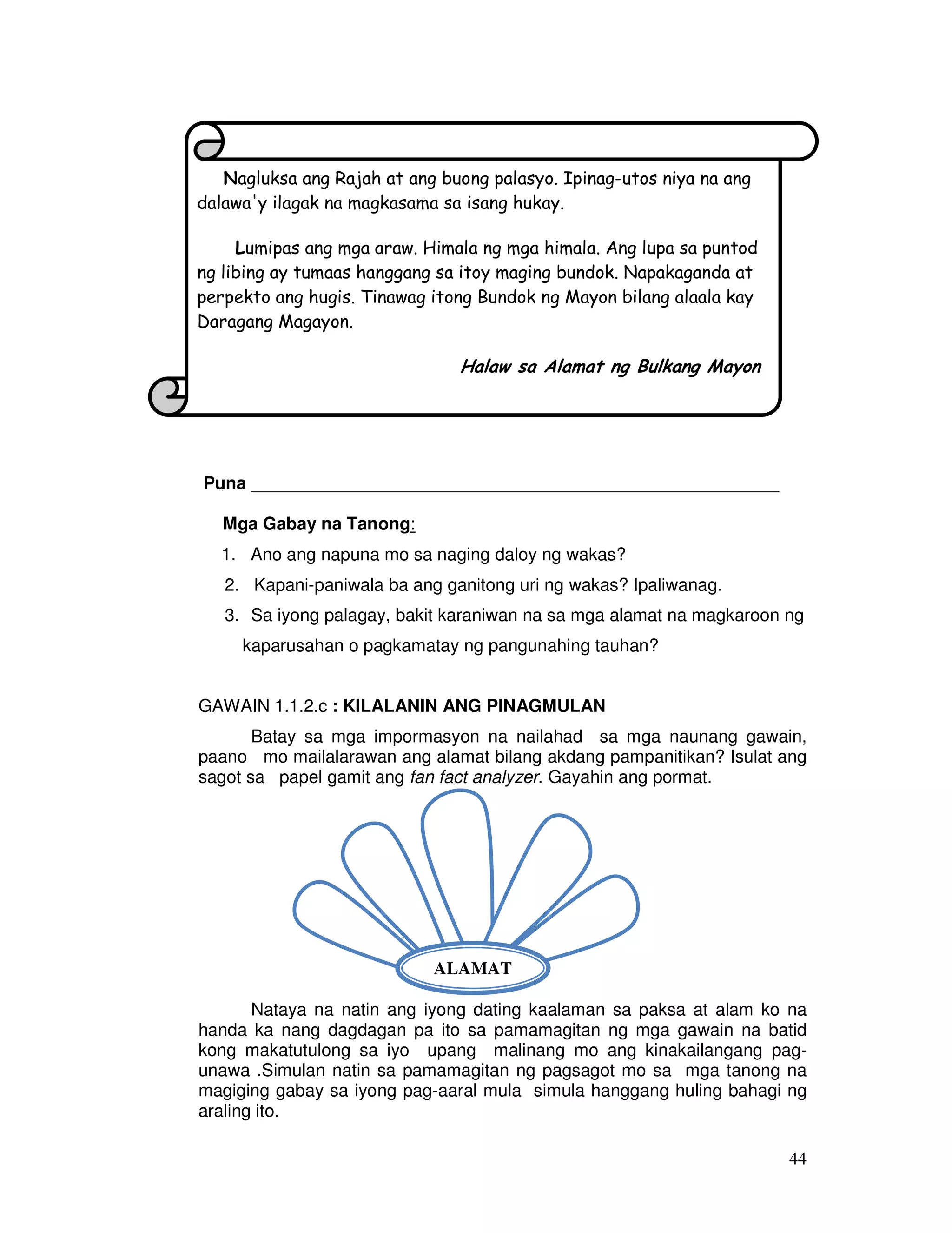 44 
Nagluksa ang Rajah at ang buong palasyo. Ipinag-utos niya na ang 
dalawa'y ilagak na magkasama sa isang hukay. 
Lumipas ang mga araw. Himala ng mga himala. Ang lupa sa puntod 
ng libing ay tumaas hanggang sa itoy maging bundok. Napakaganda at 
perpekto ang hugis. Tinawag itong Bundok ng Mayon bilang alaala kay 
Daragang Magayon. 
Halaw sa Alamat ng Bulkang Mayon 
Puna ______________________________________________________ 
Mga Gabay na Tanong: 
1. Ano ang napuna mo sa naging daloy ng wakas? 
2. Kapani-paniwala ba ang ganitong uri ng wakas? Ipaliwanag. 
3. Sa iyong palagay, bakit karaniwan na sa mga alamat na magkaroon ng 
kaparusahan o pagkamatay ng pangunahing tauhan? 
GAWAIN 1.1.2.c : KILALANIN ANG PINAGMULAN 
Batay sa mga impormasyon na nailahad sa mga naunang gawain, 
paano mo mailalarawan ang alamat bilang akdang pampanitikan? Isulat ang 
sagot sa papel gamit ang fan fact analyzer. Gayahin ang pormat. 
ALAMAT 
Nataya na natin ang iyong dating kaalaman sa paksa at alam ko na 
handa ka nang dagdagan pa ito sa pamamagitan ng mga gawain na batid 
kong makatutulong sa iyo upang malinang mo ang kinakailangang pag-unawa 
.Simulan natin sa pamamagitan ng pagsagot mo sa mga tanong na 
magiging gabay sa iyong pag-aaral mula simula hanggang huling bahagi ng 
araling ito. 
 