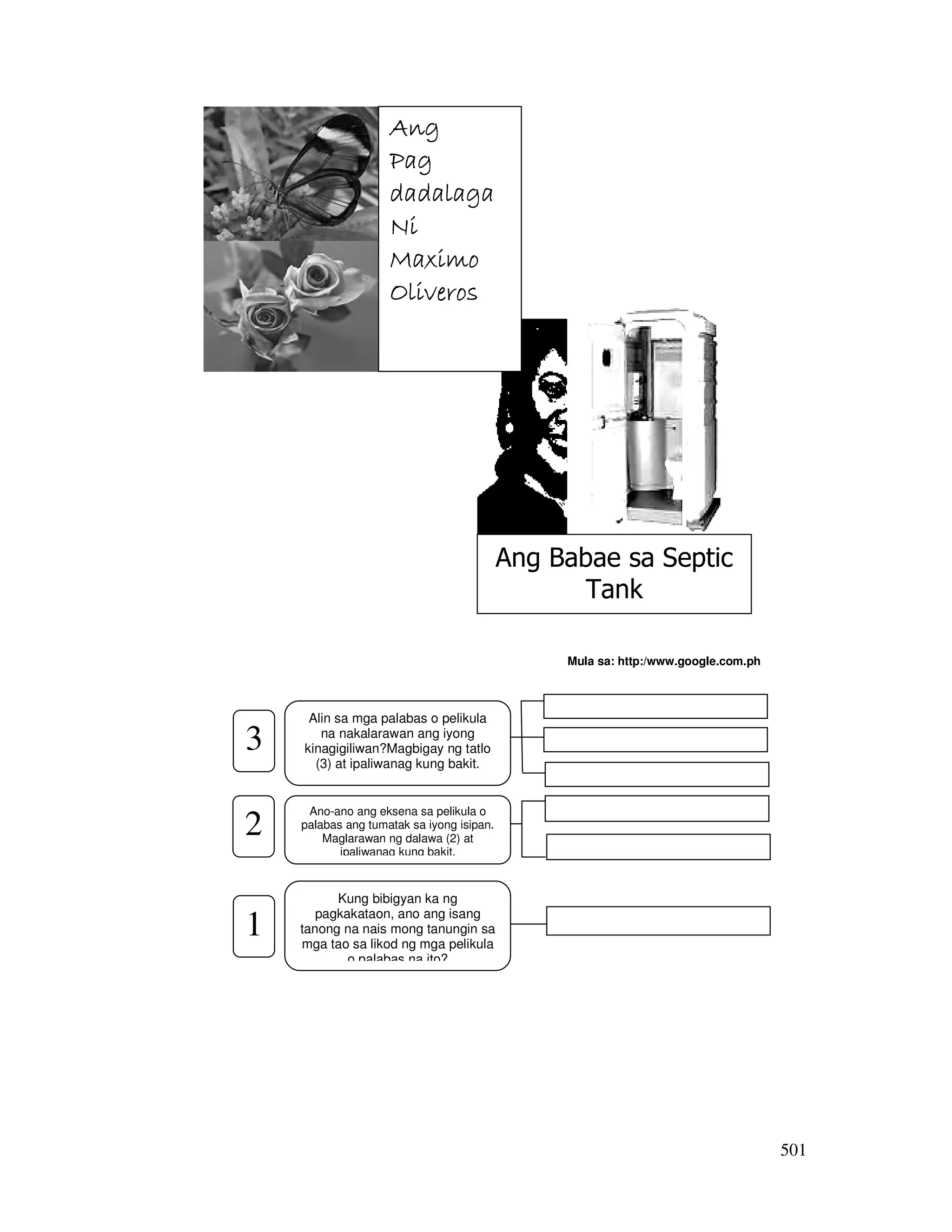 501 
Mula sa: http:/www.google.com.ph 
3 
______________________ 
______________________ 
______________________ 
AAAAnnnngggg 
PPPPaaaagggg 
ddddaaaaddddaaaallllaaaaggggaaaa 
NNNNiiii 
MMMMaaaaxxxxiiiimmmmoooo 
OOOOlllliiiivvvveeeerrrroooos 
Ano-ano ang eksena sa pelikula o 
palabas ang tumatak sa iyong isipan. 
Maglarawan ng dalawa (2) at 
ipaliwanag kung bakit. 
______________________ 
______________________ 
Kung bibigyan ka ng 
pagkakataon, ano ang isang 
tanong na nais mong tanungin sa 
mga tao sa likod ng mga pelikula 
o palabas na ito? 
______________________ 
2 
1 
Alin sa mga palabas o pelikula 
na nakalarawan ang iyong 
kinagigiliwan?Magbigay ng tatlo 
(3) at ipaliwanag kung bakit. 
Ang Babae sa Septic 
Tank 
 