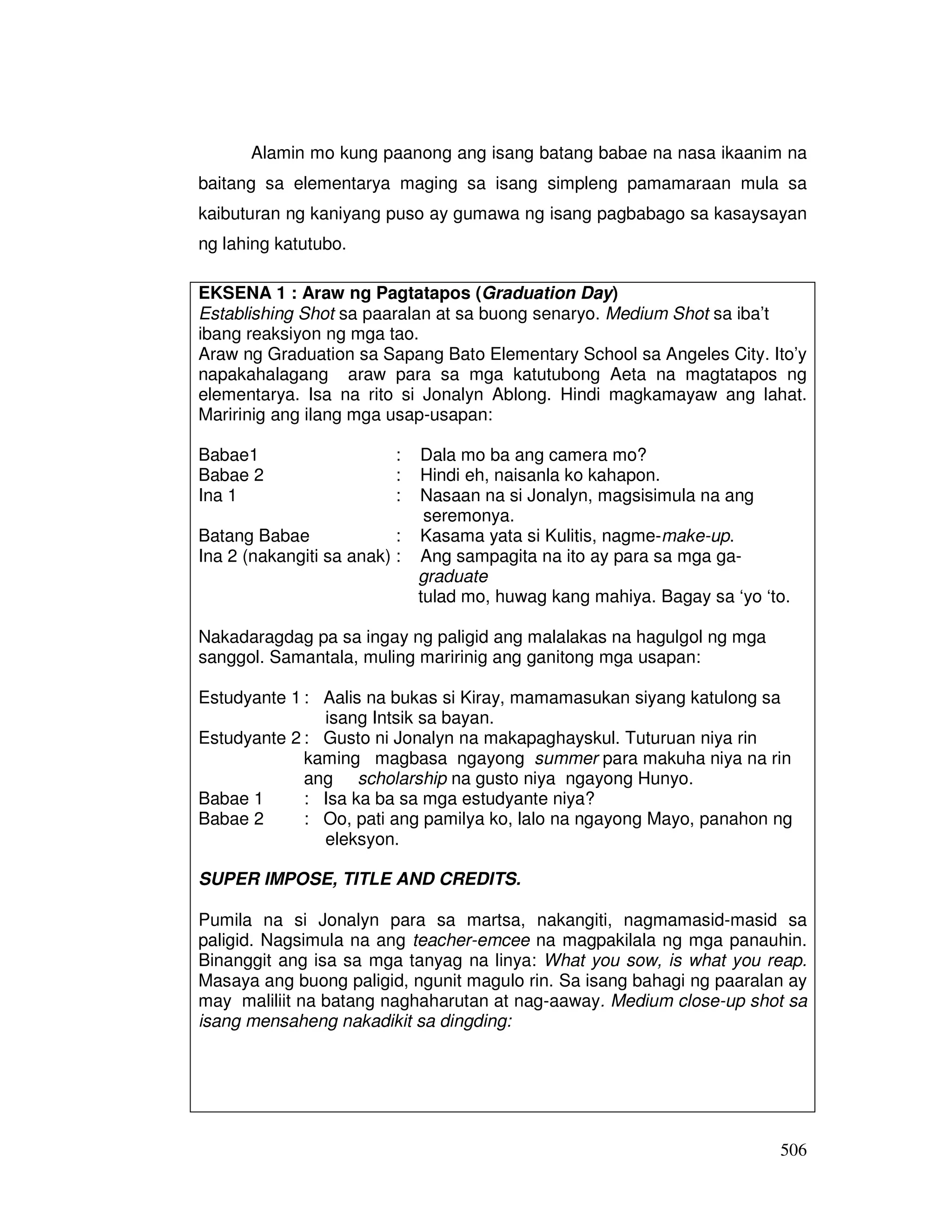 Alamin mo kung paanong ang isang batang babae na nasa ikaanim na 
baitang sa elementarya maging sa isang simpleng pamamaraan mula sa 
kaibuturan ng kaniyang puso ay gumawa ng isang pagbabago sa kasaysayan 
ng lahing katutubo. 
EKSENA 1 : Araw ng Pagtatapos (Graduation Day) 
Establishing Shot sa paaralan at sa buong senaryo. Medium Shot sa iba’t 
ibang reaksiyon ng mga tao. 
Araw ng Graduation sa Sapang Bato Elementary School sa Angeles City. Ito’y 
napakahalagang araw para sa mga katutubong Aeta na magtatapos ng 
elementarya. Isa na rito si Jonalyn Ablong. Hindi magkamayaw ang lahat. 
Maririnig ang ilang mga usap-usapan: 
506 
Babae1 : Dala mo ba ang camera mo? 
Babae 2 : Hindi eh, naisanla ko kahapon. 
Ina 1 : Nasaan na si Jonalyn, magsisimula na ang 
seremonya. 
Batang Babae : Kasama yata si Kulitis, nagme-make-up. 
Ina 2 (nakangiti sa anak) : Ang sampagita na ito ay para sa mga ga-graduate 
tulad mo, huwag kang mahiya. Bagay sa ‘yo ‘to. 
Nakadaragdag pa sa ingay ng paligid ang malalakas na hagulgol ng mga 
sanggol. Samantala, muling maririnig ang ganitong mga usapan: 
Estudyante 1 : Aalis na bukas si Kiray, mamamasukan siyang katulong sa 
isang Intsik sa bayan. 
Estudyante 2 : Gusto ni Jonalyn na makapaghayskul. Tuturuan niya rin 
kaming magbasa ngayong summer para makuha niya na rin 
ang scholarship na gusto niya ngayong Hunyo. 
Babae 1 : Isa ka ba sa mga estudyante niya? 
Babae 2 : Oo, pati ang pamilya ko, lalo na ngayong Mayo, panahon ng 
eleksyon. 
SUPER IMPOSE, TITLE AND CREDITS. 
Pumila na si Jonalyn para sa martsa, nakangiti, nagmamasid-masid sa 
paligid. Nagsimula na ang teacher-emcee na magpakilala ng mga panauhin. 
Binanggit ang isa sa mga tanyag na linya: What you sow, is what you reap. 
Masaya ang buong paligid, ngunit magulo rin. Sa isang bahagi ng paaralan ay 
may maliliit na batang naghaharutan at nag-aaway. Medium close-up shot sa 
isang mensaheng nakadikit sa dingding: 
 