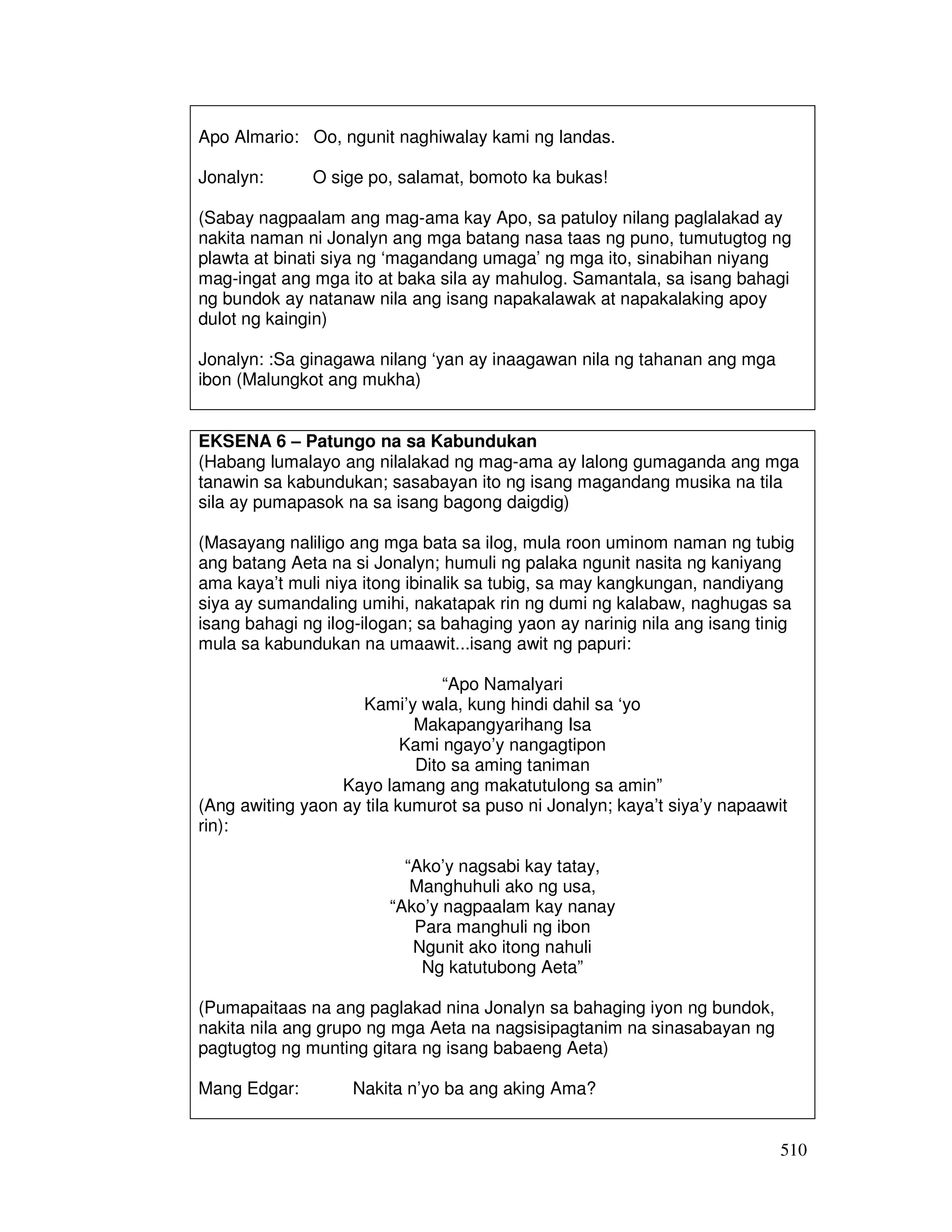 510 
Apo Almario: Oo, ngunit naghiwalay kami ng landas. 
Jonalyn: O sige po, salamat, bomoto ka bukas! 
(Sabay nagpaalam ang mag-ama kay Apo, sa patuloy nilang paglalakad ay 
nakita naman ni Jonalyn ang mga batang nasa taas ng puno, tumutugtog ng 
plawta at binati siya ng ‘magandang umaga’ ng mga ito, sinabihan niyang 
mag-ingat ang mga ito at baka sila ay mahulog. Samantala, sa isang bahagi 
ng bundok ay natanaw nila ang isang napakalawak at napakalaking apoy 
dulot ng kaingin) 
Jonalyn: :Sa ginagawa nilang ‘yan ay inaagawan nila ng tahanan ang mga 
ibon (Malungkot ang mukha) 
EKSENA 6 – Patungo na sa Kabundukan 
(Habang lumalayo ang nilalakad ng mag-ama ay lalong gumaganda ang mga 
tanawin sa kabundukan; sasabayan ito ng isang magandang musika na tila 
sila ay pumapasok na sa isang bagong daigdig) 
(Masayang naliligo ang mga bata sa ilog, mula roon uminom naman ng tubig 
ang batang Aeta na si Jonalyn; humuli ng palaka ngunit nasita ng kaniyang 
ama kaya’t muli niya itong ibinalik sa tubig, sa may kangkungan, nandiyang 
siya ay sumandaling umihi, nakatapak rin ng dumi ng kalabaw, naghugas sa 
isang bahagi ng ilog-ilogan; sa bahaging yaon ay narinig nila ang isang tinig 
mula sa kabundukan na umaawit...isang awit ng papuri: 
“Apo Namalyari 
Kami’y wala, kung hindi dahil sa ‘yo 
Makapangyarihang Isa 
Kami ngayo’y nangagtipon 
Dito sa aming taniman 
Kayo lamang ang makatutulong sa amin” 
(Ang awiting yaon ay tila kumurot sa puso ni Jonalyn; kaya’t siya’y napaawit 
rin): 
“Ako’y nagsabi kay tatay, 
Manghuhuli ako ng usa, 
“Ako’y nagpaalam kay nanay 
Para manghuli ng ibon 
Ngunit ako itong nahuli 
Ng katutubong Aeta” 
(Pumapaitaas na ang paglakad nina Jonalyn sa bahaging iyon ng bundok, 
nakita nila ang grupo ng mga Aeta na nagsisipagtanim na sinasabayan ng 
pagtugtog ng munting gitara ng isang babaeng Aeta) 
Mang Edgar: Nakita n’yo ba ang aking Ama? 
 