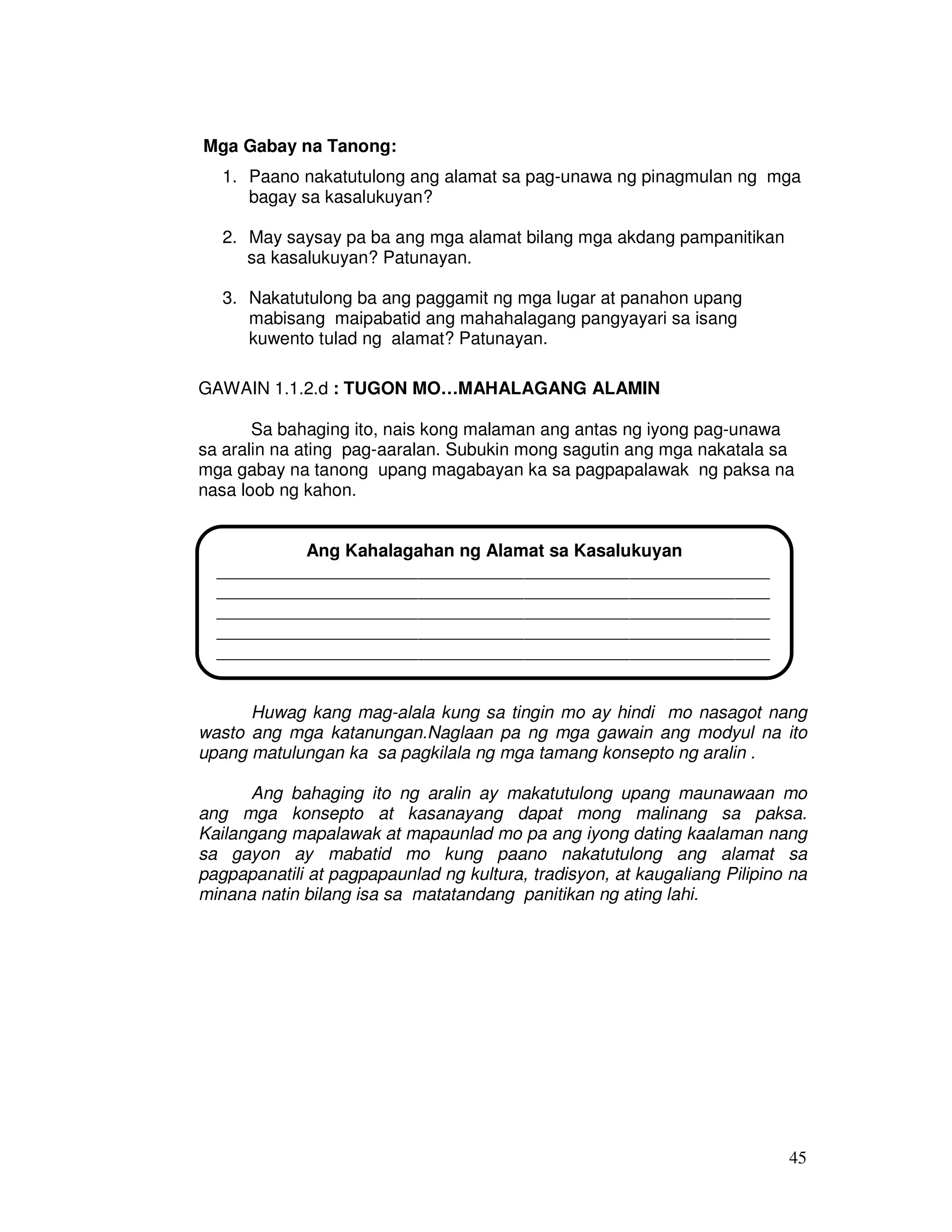 45 
Mga Gabay na Tanong: 
1. Paano nakatutulong ang alamat sa pag-unawa ng pinagmulan ng mga 
bagay sa kasalukuyan? 
2. May saysay pa ba ang mga alamat bilang mga akdang pampanitikan 
sa kasalukuyan? Patunayan. 
3. Nakatutulong ba ang paggamit ng mga lugar at panahon upang 
mabisang maipabatid ang mahahalagang pangyayari sa isang 
kuwento tulad ng alamat? Patunayan. 
GAWAIN 1.1.2.d : TUGON MO…MAHALAGANG ALAMIN 
Sa bahaging ito, nais kong malaman ang antas ng iyong pag-unawa 
sa aralin na ating pag-aaralan. Subukin mong sagutin ang mga nakatala sa 
mga gabay na tanong upang magabayan ka sa pagpapalawak ng paksa na 
nasa loob ng kahon. 
Ang Kahalagahan ng Alamat sa Kasalukuyan 
_______________________________________________________________ 
_______________________________________________________________ 
_______________________________________________________________ 
_______________________________________________________________ 
_______________________________________________________________ 
_____________________________________________ 
Huwag kang mag-alala kung sa tingin mo ay hindi mo nasagot nang 
wasto ang mga katanungan.Naglaan pa ng mga gawain ang modyul na ito 
upang matulungan ka sa pagkilala ng mga tamang konsepto ng aralin . 
Ang bahaging ito ng aralin ay makatutulong upang maunawaan mo 
ang mga konsepto at kasanayang dapat mong malinang sa paksa. 
Kailangang mapalawak at mapaunlad mo pa ang iyong dating kaalaman nang 
sa gayon ay mabatid mo kung paano nakatutulong ang alamat sa 
pagpapanatili at pagpapaunlad ng kultura, tradisyon, at kaugaliang Pilipino na 
minana natin bilang isa sa matatandang panitikan ng ating lahi. 
 