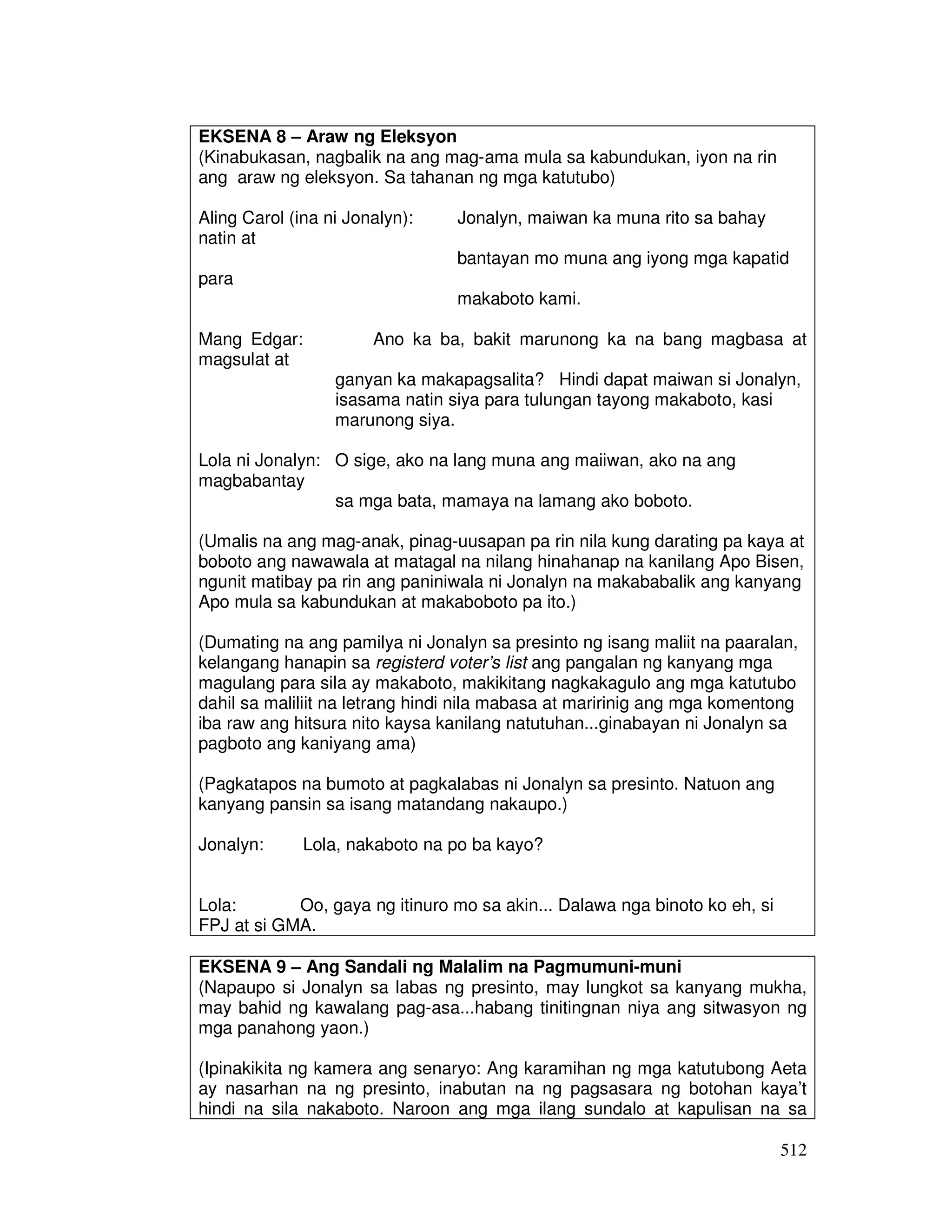 512 
EKSENA 8 – Araw ng Eleksyon 
(Kinabukasan, nagbalik na ang mag-ama mula sa kabundukan, iyon na rin 
ang araw ng eleksyon. Sa tahanan ng mga katutubo) 
Aling Carol (ina ni Jonalyn): Jonalyn, maiwan ka muna rito sa bahay 
natin at 
bantayan mo muna ang iyong mga kapatid 
para 
makaboto kami. 
Mang Edgar: Ano ka ba, bakit marunong ka na bang magbasa at 
magsulat at 
ganyan ka makapagsalita? Hindi dapat maiwan si Jonalyn, 
isasama natin siya para tulungan tayong makaboto, kasi 
marunong siya. 
Lola ni Jonalyn: O sige, ako na lang muna ang maiiwan, ako na ang 
magbabantay 
sa mga bata, mamaya na lamang ako boboto. 
(Umalis na ang mag-anak, pinag-uusapan pa rin nila kung darating pa kaya at 
boboto ang nawawala at matagal na nilang hinahanap na kanilang Apo Bisen, 
ngunit matibay pa rin ang paniniwala ni Jonalyn na makababalik ang kanyang 
Apo mula sa kabundukan at makaboboto pa ito.) 
(Dumating na ang pamilya ni Jonalyn sa presinto ng isang maliit na paaralan, 
kelangang hanapin sa registerd voter’s list ang pangalan ng kanyang mga 
magulang para sila ay makaboto, makikitang nagkakagulo ang mga katutubo 
dahil sa maliliit na letrang hindi nila mabasa at maririnig ang mga komentong 
iba raw ang hitsura nito kaysa kanilang natutuhan...ginabayan ni Jonalyn sa 
pagboto ang kaniyang ama) 
(Pagkatapos na bumoto at pagkalabas ni Jonalyn sa presinto. Natuon ang 
kanyang pansin sa isang matandang nakaupo.) 
Jonalyn: Lola, nakaboto na po ba kayo? 
Lola: Oo, gaya ng itinuro mo sa akin... Dalawa nga binoto ko eh, si 
FPJ at si GMA. 
EKSENA 9 – Ang Sandali ng Malalim na Pagmumuni-muni 
(Napaupo si Jonalyn sa labas ng presinto, may lungkot sa kanyang mukha, 
may bahid ng kawalang pag-asa...habang tinitingnan niya ang sitwasyon ng 
mga panahong yaon.) 
(Ipinakikita ng kamera ang senaryo: Ang karamihan ng mga katutubong Aeta 
ay nasarhan na ng presinto, inabutan na ng pagsasara ng botohan kaya’t 
hindi na sila nakaboto. Naroon ang mga ilang sundalo at kapulisan na sa 
 