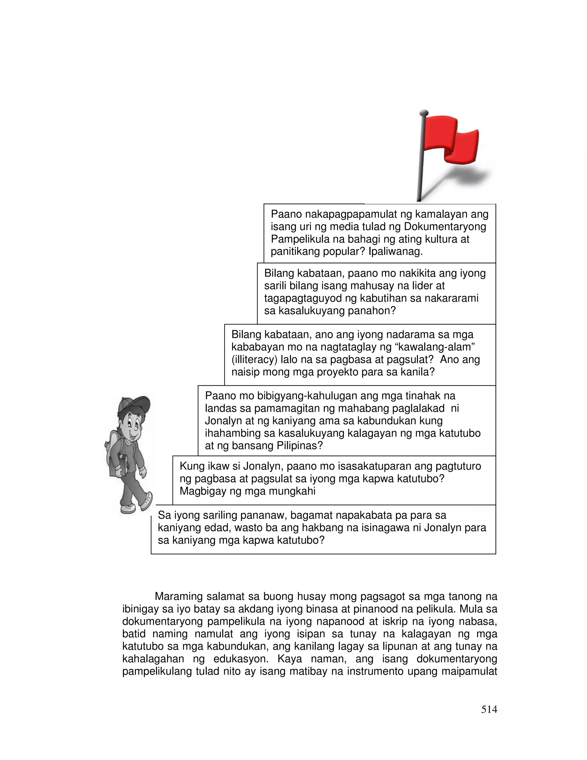 Paano nakapagpapamulat ng kamalayan ang 
isang uri ng media tulad ng Dokumentaryong 
Pampelikula na bahagi ng ating kultura at 
panitikang popular? Ipaliwanag. 
Bilang kabataan, paano mo nakikita ang iyong 
sarili bilang isang mahusay na lider at 
tagapagtaguyod ng kabutihan sa nakararami 
sa kasalukuyang panahon? 
Bilang kabataan, ano ang iyong nadarama sa mga 
kababayan mo na nagtataglay ng “kawalang-alam” 
(illiteracy) lalo na sa pagbasa at pagsulat? Ano ang 
naisip mong mga proyekto para sa kanila? 
Kung ikaw si Jonalyn, paano mo isasakatuparan ang pagtuturo 
ng pagbasa at pagsulat sa iyong mga kapwa katutubo? 
Magbigay ng mga mungkahi 
Sa iyong sariling pananaw, bagamat napakabata pa para sa 
kaniyang edad, wasto ba ang hakbang na isinagawa ni Jonalyn para 
sa kaniyang mga kapwa katutubo? 
Maraming salamat sa buong husay mong pagsagot sa mga tanong na 
ibinigay sa iyo batay sa akdang iyong binasa at pinanood na pelikula. Mula sa 
dokumentaryong pampelikula na iyong napanood at iskrip na iyong nabasa, 
batid naming namulat ang iyong isipan sa tunay na kalagayan ng mga 
katutubo sa mga kabundukan, ang kanilang lagay sa lipunan at ang tunay na 
kahalagahan ng edukasyon. Kaya naman, ang isang dokumentaryong 
pampelikulang tulad nito ay isang matibay na instrumento upang maipamulat 
514 
Paano mo bibigyang-kahulugan ang mga tinahak na 
landas sa pamamagitan ng mahabang paglalakad ni 
Jonalyn at ng kaniyang ama sa kabundukan kung 
ihahambing sa kasalukuyang kalagayan ng mga katutubo 
at ng bansang Pilipinas? 
 