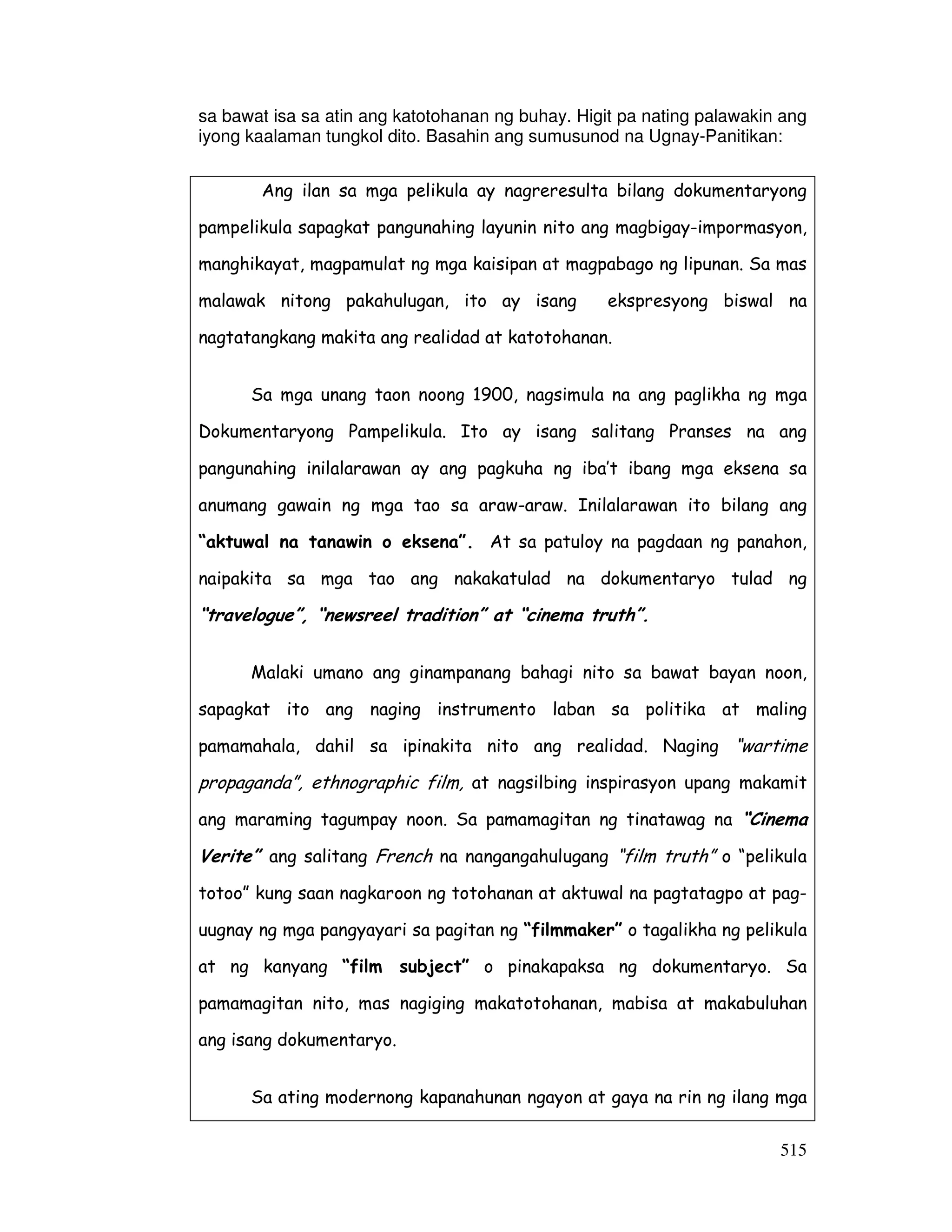 sa bawat isa sa atin ang katotohanan ng buhay. Higit pa nating palawakin ang 
iyong kaalaman tungkol dito. Basahin ang sumusunod na Ugnay-Panitikan: 
Ang ilan sa mga pelikula ay nagreresulta bilang dokumentaryong 
pampelikula sapagkat pangunahing layunin nito ang magbigay-impormasyon, 
manghikayat, magpamulat ng mga kaisipan at magpabago ng lipunan. Sa mas 
malawak nitong pakahulugan, ito ay isang ekspresyong biswal na 
nagtatangkang makita ang realidad at katotohanan. 
Sa mga unang taon noong 1900, nagsimula na ang paglikha ng mga 
Dokumentaryong Pampelikula. Ito ay isang salitang Pranses na ang 
pangunahing inilalarawan ay ang pagkuha ng iba’t ibang mga eksena sa 
anumang gawain ng mga tao sa araw-araw. Inilalarawan ito bilang ang 
“aktuwal na tanawin o eksena”. At sa patuloy na pagdaan ng panahon, 
naipakita sa mga tao ang nakakatulad na dokumentaryo tulad ng 
“travelogue”, “newsreel tradition” at “cinema truth”. 
Malaki umano ang ginampanang bahagi nito sa bawat bayan noon, 
sapagkat ito ang naging instrumento laban sa politika at maling 
pamamahala, dahil sa ipinakita nito ang realidad. Naging “wartime 
propaganda”, ethnographic film, at nagsilbing inspirasyon upang makamit 
ang maraming tagumpay noon. Sa pamamagitan ng tinatawag na “Cinema 
Verite” ang salitang French na nangangahulugang “film truth” o “pelikula 
totoo” kung saan nagkaroon ng totohanan at aktuwal na pagtatagpo at pag-uugnay 
ng mga pangyayari sa pagitan ng “filmmaker” o tagalikha ng pelikula 
at ng kanyang “film subject” o pinakapaksa ng dokumentaryo. Sa 
pamamagitan nito, mas nagiging makatotohanan, mabisa at makabuluhan 
ang isang dokumentaryo. 
Sa ating modernong kapanahunan ngayon at gaya na rin ng ilang mga 
515 
 