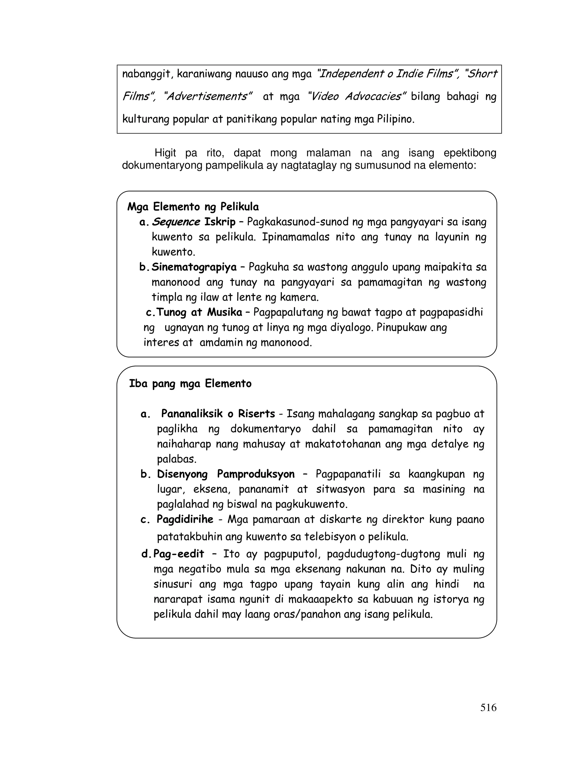 nabanggit, karaniwang nauuso ang mga “Independent o Indie Films”, “Short 
Films”, “Advertisements” at mga “Video Advocacies” bilang bahagi ng 
kulturang popular at panitikang popular nating mga Pilipino. 
Higit pa rito, dapat mong malaman na ang isang epektibong 
516 
dokumentaryong pampelikula ay nagtataglay ng sumusunod na elemento: 
Mga Elemento ng Pelikula 
a. Sequence Iskrip – Pagkakasunod-sunod ng mga pangyayari sa isang 
kuwento sa pelikula. Ipinamamalas nito ang tunay na layunin ng 
kuwento. 
b. Sinematograpiya – Pagkuha sa wastong anggulo upang maipakita sa 
manonood ang tunay na pangyayari sa pamamagitan ng wastong 
timpla ng ilaw at lente ng kamera. 
c.Tunog at Musika – Pagpapalutang ng bawat tagpo at pagpapasidhi 
ng ugnayan ng tunog at linya ng mga diyalogo. Pinupukaw ang 
interes at amdamin ng manonood. 
Iba pang mga Elemento 
a. Pananaliksik o Riserts - Isang mahalagang sangkap sa pagbuo at 
paglikha ng dokumentaryo dahil sa pamamagitan nito ay 
naihaharap nang mahusay at makatotohanan ang mga detalye ng 
palabas. 
b. Disenyong Pamproduksyon – Pagpapanatili sa kaangkupan ng 
lugar, eksena, pananamit at sitwasyon para sa masining na 
paglalahad ng biswal na pagkukuwento. 
c. Pagdidirihe - Mga pamaraan at diskarte ng direktor kung paano 
patatakbuhin ang kuwento sa telebisyon o pelikula. 
d. Pag-eedit – Ito ay pagpuputol, pagdudugtong-dugtong muli ng 
mga negatibo mula sa mga eksenang nakunan na. Dito ay muling 
sinusuri ang mga tagpo upang tayain kung alin ang hindi na 
nararapat isama ngunit di makaaapekto sa kabuuan ng istorya ng 
pelikula dahil may laang oras/panahon ang isang pelikula. 
 