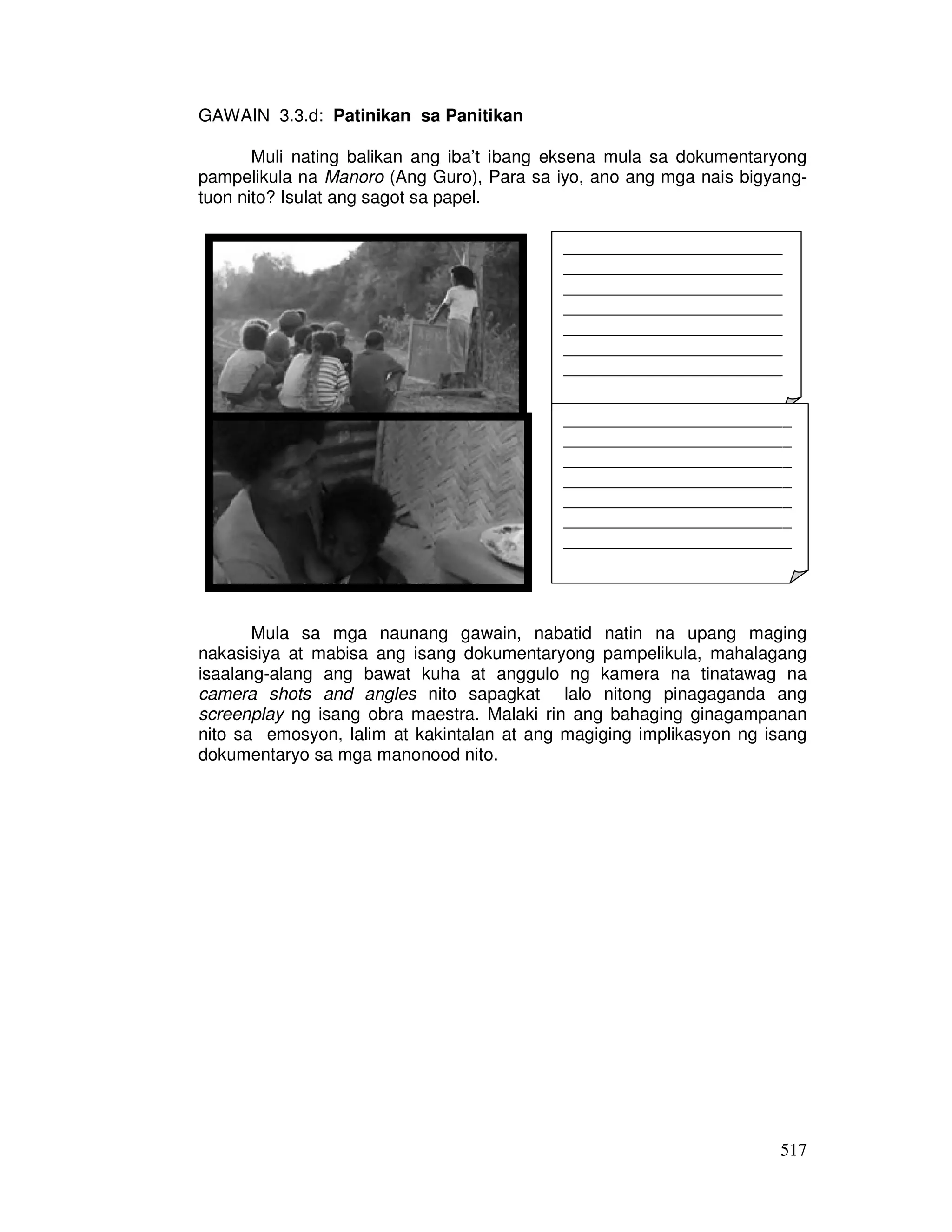 _________________________ 
_________________________ 
_________________________ 
_________________________ 
_________________________ 
_________________________ 
_________________________ 
_________________________ 
__________________________ 
__________________________ 
__________________________ 
__________________________ 
__________________________ 
__________________________ 
__________________________ 
__________________________ 
517 
GAWAIN 3.3.d: Patinikan sa Panitikan 
Muli nating balikan ang iba’t ibang eksena mula sa dokumentaryong 
pampelikula na Manoro (Ang Guro), Para sa iyo, ano ang mga nais bigyang-tuon 
nito? Isulat ang sagot sa papel. 
Mula sa mga naunang gawain, nabatid natin na upang maging 
nakasisiya at mabisa ang isang dokumentaryong pampelikula, mahalagang 
isaalang-alang ang bawat kuha at anggulo ng kamera na tinatawag na 
camera shots and angles nito sapagkat lalo nitong pinagaganda ang 
screenplay ng isang obra maestra. Malaki rin ang bahaging ginagampanan 
nito sa emosyon, lalim at kakintalan at ang magiging implikasyon ng isang 
dokumentaryo sa mga manonood nito. 
 