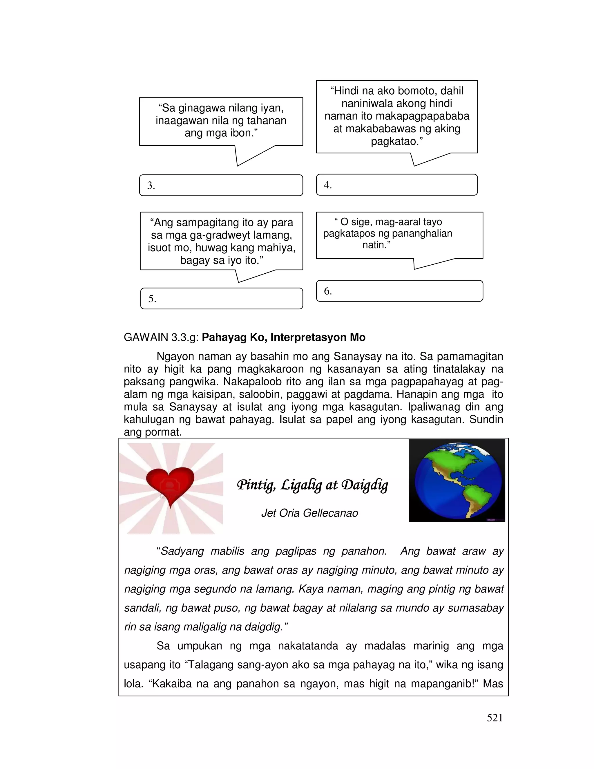 521 
“Sa ginagawa nilang iyan, 
inaagawan nila ng tahanan 
ang mga ibon.” 
3. 
“Hindi na ako bomoto, dahil 
naniniwala akong hindi 
naman ito makapagpapababa 
at makababawas ng aking 
4. 
“Ang sampagitang ito ay para 
sa mga ga-gradweyt lamang, 
isuot mo, huwag kang mahiya, 
bagay sa iyo ito.” 
5. 
“ O sige, mag-aaral tayo 
pagkatapos ng pananghalian 
natin.” 
6. 
GAWAIN 3.3.g: Pahayag Ko, Interpretasyon Mo 
pagkatao.” 
Ngayon naman ay basahin mo ang Sanaysay na ito. Sa pamamagitan 
nito ay higit ka pang magkakaroon ng kasanayan sa ating tinatalakay na 
paksang pangwika. Nakapaloob rito ang ilan sa mga pagpapahayag at pag-alam 
ng mga kaisipan, saloobin, paggawi at pagdama. Hanapin ang mga ito 
mula sa Sanaysay at isulat ang iyong mga kasagutan. Ipaliwanag din ang 
kahulugan ng bawat pahayag. Isulat sa papel ang iyong kasagutan. Sundin 
ang pormat. 
PPPPiiiinnnnttttiiiigggg,,,, LLLLiiiiggggaaaalllliiiigggg aaaatttt DDDDaaaaiiiiggggddddiiiigggg 
Jet Oria Gellecanao 
“Sadyang mabilis ang paglipas ng panahon. Ang bawat araw ay 
nagiging mga oras, ang bawat oras ay nagiging minuto, ang bawat minuto ay 
nagiging mga segundo na lamang. Kaya naman, maging ang pintig ng bawat 
sandali, ng bawat puso, ng bawat bagay at nilalang sa mundo ay sumasabay 
rin sa isang maligalig na daigdig.” 
Sa umpukan ng mga nakatatanda ay madalas marinig ang mga 
usapang ito “Talagang sang-ayon ako sa mga pahayag na ito,” wika ng isang 
lola. “Kakaiba na ang panahon sa ngayon, mas higit na mapanganib!” Mas 
 