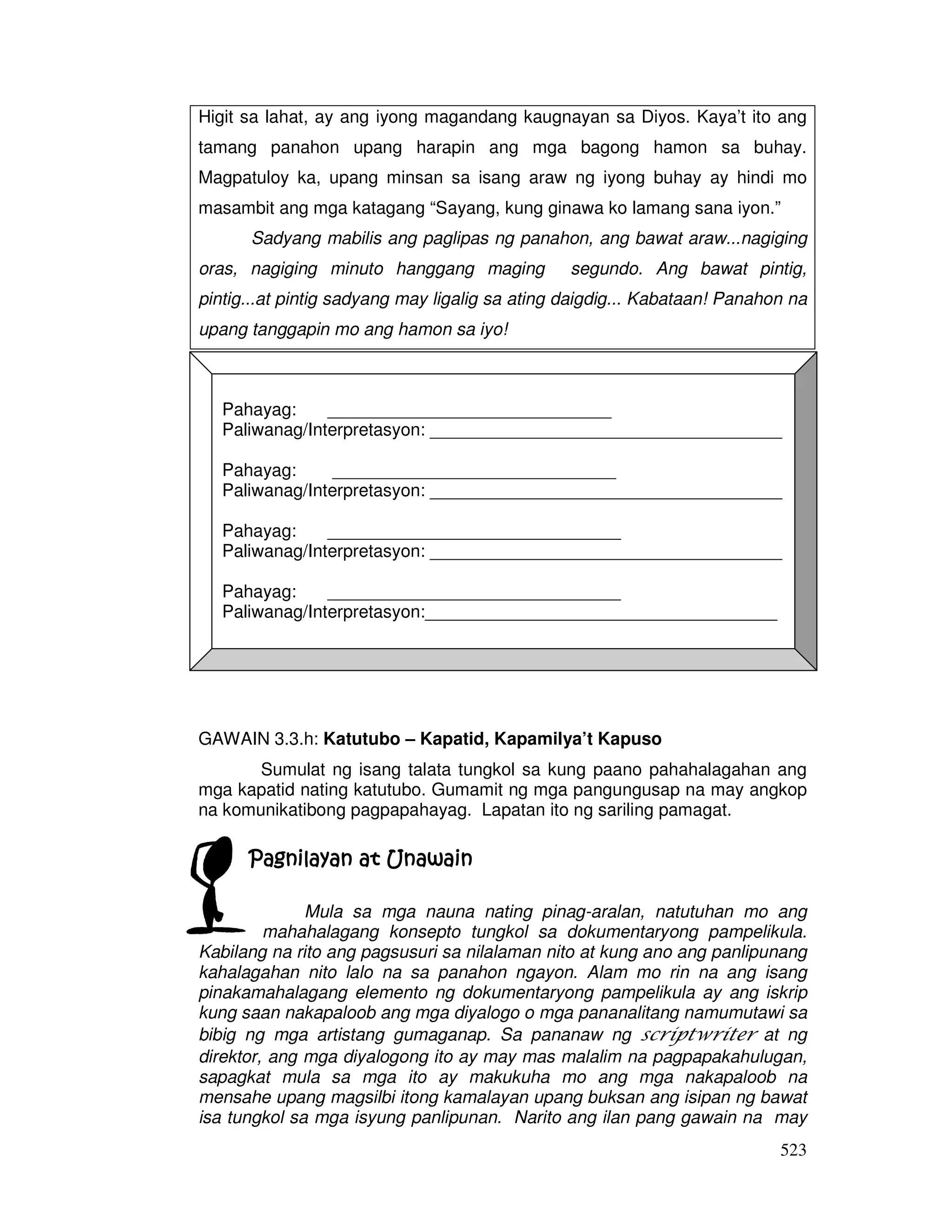 Higit sa lahat, ay ang iyong magandang kaugnayan sa Diyos. Kaya’t ito ang 
tamang panahon upang harapin ang mga bagong hamon sa buhay. 
Magpatuloy ka, upang minsan sa isang araw ng iyong buhay ay hindi mo 
masambit ang mga katagang “Sayang, kung ginawa ko lamang sana iyon.” 
Sadyang mabilis ang paglipas ng panahon, ang bawat araw...nagiging 
oras, nagiging minuto hanggang maging segundo. Ang bawat pintig, 
pintig...at pintig sadyang may ligalig sa ating daigdig... Kabataan! Panahon na 
upang tanggapin mo ang hamon sa iyo! 
Pahayag: _____________________________ 
Paliwanag/Interpretasyon: ____________________________________ 
Pahayag: _____________________________ 
Paliwanag/Interpretasyon: ____________________________________ 
Pahayag: ______________________________ 
Paliwanag/Interpretasyon: ____________________________________ 
523 
Pahayag: ______________________________ 
Paliwanag/Interpretasyon:____________________________________ 
GAWAIN 3.3.h: Katutubo – Kapatid, Kapamilya’t Kapuso 
Sumulat ng isang talata tungkol sa kung paano pahahalagahan ang 
mga kapatid nating katutubo. Gumamit ng mga pangungusap na may angkop 
na komunikatibong pagpapahayag. Lapatan ito ng sariling pamagat. 
Pagnilayan PPPaaagggnnniiilllaaayyyaaannn aaaatttt UUUUnnnnaaaawwwwaaaaiiiinnnn 
Mula sa mga nauna nating pinag-aralan, natutuhan mo ang 
mahahalagang konsepto tungkol sa dokumentaryong pampelikula. 
Kabilang na rito ang pagsusuri sa nilalaman nito at kung ano ang panlipunang 
kahalagahan nito lalo na sa panahon ngayon. Alam mo rin na ang isang 
pinakamahalagang elemento ng dokumentaryong pampelikula ay ang iskrip 
kung saan nakapaloob ang mga diyalogo o mga pananalitang namumutawi sa 
bibig ng mga artistang gumaganap. Sa pananaw ng scriptwriter at ng 
direktor, ang mga diyalogong ito ay may mas malalim na pagpapakahulugan, 
sapagkat mula sa mga ito ay makukuha mo ang mga nakapaloob na 
mensahe upang magsilbi itong kamalayan upang buksan ang isipan ng bawat 
isa tungkol sa mga isyung panlipunan. Narito ang ilan pang gawain na may 
 