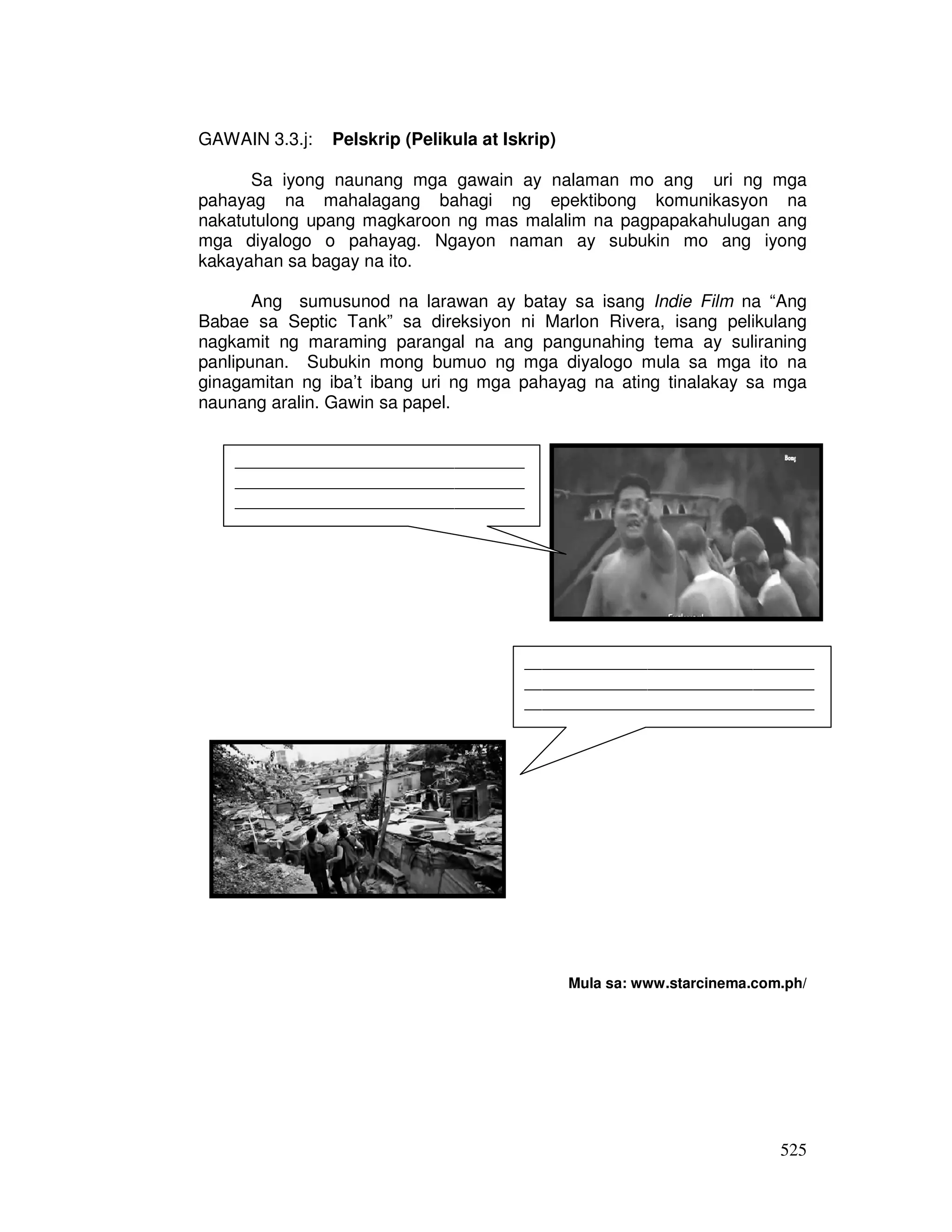 525 
GAWAIN 3.3.j: Pelskrip (Pelikula at Iskrip) 
Sa iyong naunang mga gawain ay nalaman mo ang uri ng mga 
pahayag na mahalagang bahagi ng epektibong komunikasyon na 
nakatutulong upang magkaroon ng mas malalim na pagpapakahulugan ang 
mga diyalogo o pahayag. Ngayon naman ay subukin mo ang iyong 
kakayahan sa bagay na ito. 
Ang sumusunod na larawan ay batay sa isang Indie Film na “Ang 
Babae sa Septic Tank” sa direksiyon ni Marlon Rivera, isang pelikulang 
nagkamit ng maraming parangal na ang pangunahing tema ay suliraning 
panlipunan. Subukin mong bumuo ng mga diyalogo mula sa mga ito na 
ginagamitan ng iba’t ibang uri ng mga pahayag na ating tinalakay sa mga 
naunang aralin. Gawin sa papel. 
Mula sa: www.starcinema.com.ph/ 
_________________________________ 
_________________________________ 
_________________________________ 
_____________________ 
_________________________________ 
_________________________________ 
_________________________________ 
____________________ 
 