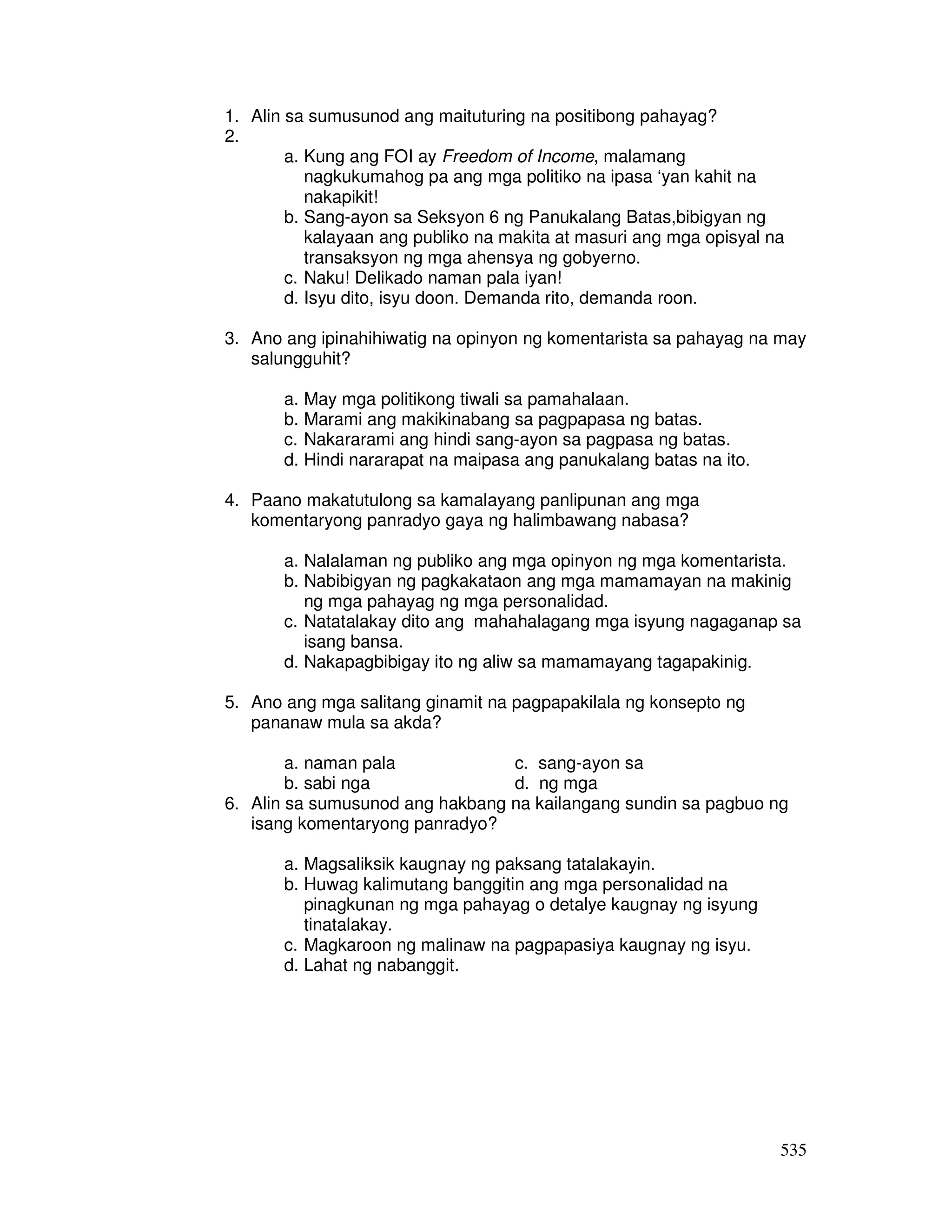 535 
1. Alin sa sumusunod ang maituturing na positibong pahayag? 
2. 
a. Kung ang FOI ay Freedom of Income, malamang 
nagkukumahog pa ang mga politiko na ipasa ‘yan kahit na 
nakapikit! 
b. Sang-ayon sa Seksyon 6 ng Panukalang Batas,bibigyan ng 
kalayaan ang publiko na makita at masuri ang mga opisyal na 
transaksyon ng mga ahensya ng gobyerno. 
c. Naku! Delikado naman pala iyan! 
d. Isyu dito, isyu doon. Demanda rito, demanda roon. 
3. Ano ang ipinahihiwatig na opinyon ng komentarista sa pahayag na may 
salungguhit? 
a. May mga politikong tiwali sa pamahalaan. 
b. Marami ang makikinabang sa pagpapasa ng batas. 
c. Nakararami ang hindi sang-ayon sa pagpasa ng batas. 
d. Hindi nararapat na maipasa ang panukalang batas na ito. 
4. Paano makatutulong sa kamalayang panlipunan ang mga 
komentaryong panradyo gaya ng halimbawang nabasa? 
a. Nalalaman ng publiko ang mga opinyon ng mga komentarista. 
b. Nabibigyan ng pagkakataon ang mga mamamayan na makinig 
ng mga pahayag ng mga personalidad. 
c. Natatalakay dito ang mahahalagang mga isyung nagaganap sa 
isang bansa. 
d. Nakapagbibigay ito ng aliw sa mamamayang tagapakinig. 
5. Ano ang mga salitang ginamit na pagpapakilala ng konsepto ng 
pananaw mula sa akda? 
a. naman pala c. sang-ayon sa 
b. sabi nga d. ng mga 
6. Alin sa sumusunod ang hakbang na kailangang sundin sa pagbuo ng 
isang komentaryong panradyo? 
a. Magsaliksik kaugnay ng paksang tatalakayin. 
b. Huwag kalimutang banggitin ang mga personalidad na 
pinagkunan ng mga pahayag o detalye kaugnay ng isyung 
tinatalakay. 
c. Magkaroon ng malinaw na pagpapasiya kaugnay ng isyu. 
d. Lahat ng nabanggit. 
 