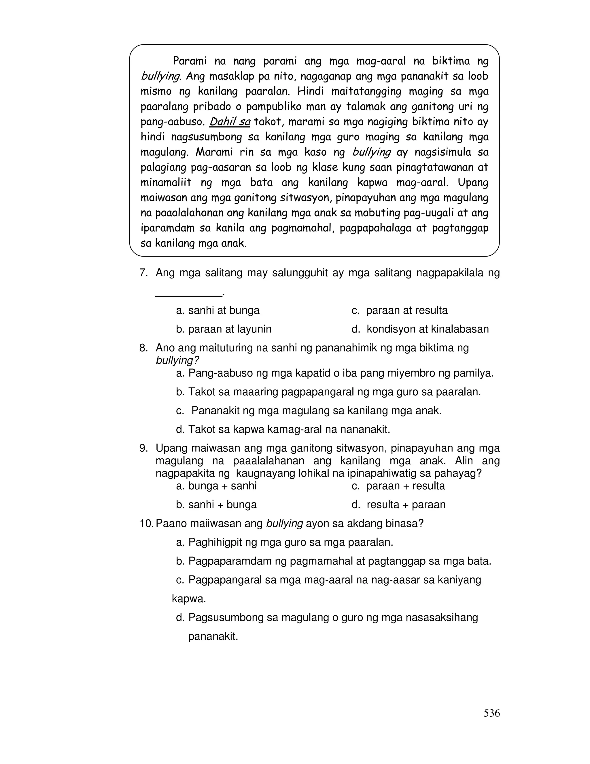Parami na nang parami ang mga mag-aaral na biktima ng 
bullying. Ang masaklap pa nito, nagaganap ang mga pananakit sa loob 
mismo ng kanilang paaralan. Hindi maitatangging maging sa mga 
paaralang pribado o pampubliko man ay talamak ang ganitong uri ng 
pang-aabuso. Dahil sa takot, marami sa mga nagiging biktima nito ay 
hindi nagsusumbong sa kanilang mga guro maging sa kanilang mga 
magulang. Marami rin sa mga kaso ng bullying ay nagsisimula sa 
palagiang pag-aasaran sa loob ng klase kung saan pinagtatawanan at 
minamaliit ng mga bata ang kanilang kapwa mag-aaral. Upang 
maiwasan ang mga ganitong sitwasyon, pinapayuhan ang mga magulang 
na paaalalahanan ang kanilang mga anak sa mabuting pag-uugali at ang 
iparamdam sa kanila ang pagmamahal, pagpapahalaga at pagtanggap 
sa kanilang mga anak. 
7. Ang mga salitang may salungguhit ay mga salitang nagpapakilala ng 
536 
___________. 
a. sanhi at bunga c. paraan at resulta 
b. paraan at layunin d. kondisyon at kinalabasan 
8. Ano ang maituturing na sanhi ng pananahimik ng mga biktima ng 
bullying? 
a. Pang-aabuso ng mga kapatid o iba pang miyembro ng pamilya. 
b. Takot sa maaaring pagpapangaral ng mga guro sa paaralan. 
c. Pananakit ng mga magulang sa kanilang mga anak. 
d. Takot sa kapwa kamag-aral na nananakit. 
9. Upang maiwasan ang mga ganitong sitwasyon, pinapayuhan ang mga 
magulang na paaalalahanan ang kanilang mga anak. Alin ang 
nagpapakita ng kaugnayang lohikal na ipinapahiwatig sa pahayag? 
a. bunga + sanhi c. paraan + resulta 
b. sanhi + bunga d. resulta + paraan 
10. Paano maiiwasan ang bullying ayon sa akdang binasa? 
a. Paghihigpit ng mga guro sa mga paaralan. 
b. Pagpaparamdam ng pagmamahal at pagtanggap sa mga bata. 
c. Pagpapangaral sa mga mag-aaral na nag-aasar sa kaniyang 
kapwa. 
d. Pagsusumbong sa magulang o guro ng mga nasasaksihang 
pananakit. 
 