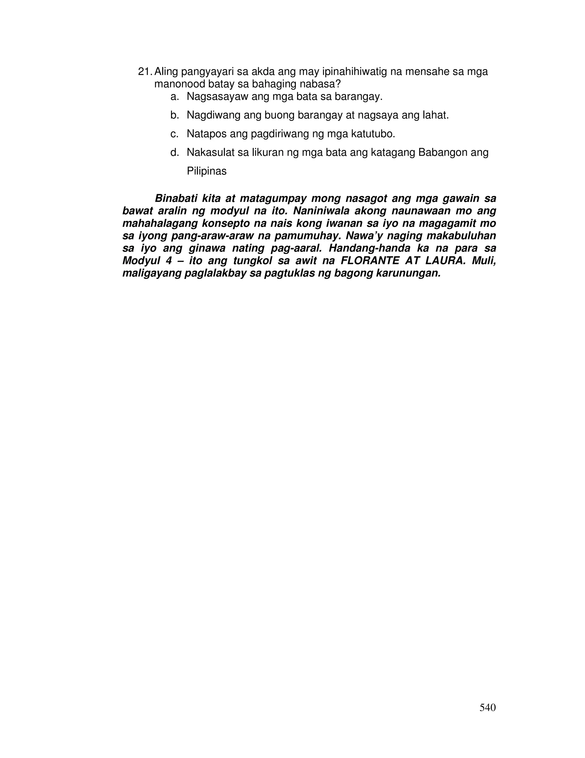 21. Aling pangyayari sa akda ang may ipinahihiwatig na mensahe sa mga 
540 
manonood batay sa bahaging nabasa? 
a. Nagsasayaw ang mga bata sa barangay. 
b. Nagdiwang ang buong barangay at nagsaya ang lahat. 
c. Natapos ang pagdiriwang ng mga katutubo. 
d. Nakasulat sa likuran ng mga bata ang katagang Babangon ang 
Pilipinas 
Binabati kita at matagumpay mong nasagot ang mga gawain sa 
bawat aralin ng modyul na ito. Naniniwala akong naunawaan mo ang 
mahahalagang konsepto na nais kong iwanan sa iyo na magagamit mo 
sa iyong pang-araw-araw na pamumuhay. Nawa’y naging makabuluhan 
sa iyo ang ginawa nating pag-aaral. Handang-handa ka na para sa 
Modyul 4 – ito ang tungkol sa awit na FLORANTE AT LAURA. Muli, 
maligayang paglalakbay sa pagtuklas ng bagong karunungan. 
 