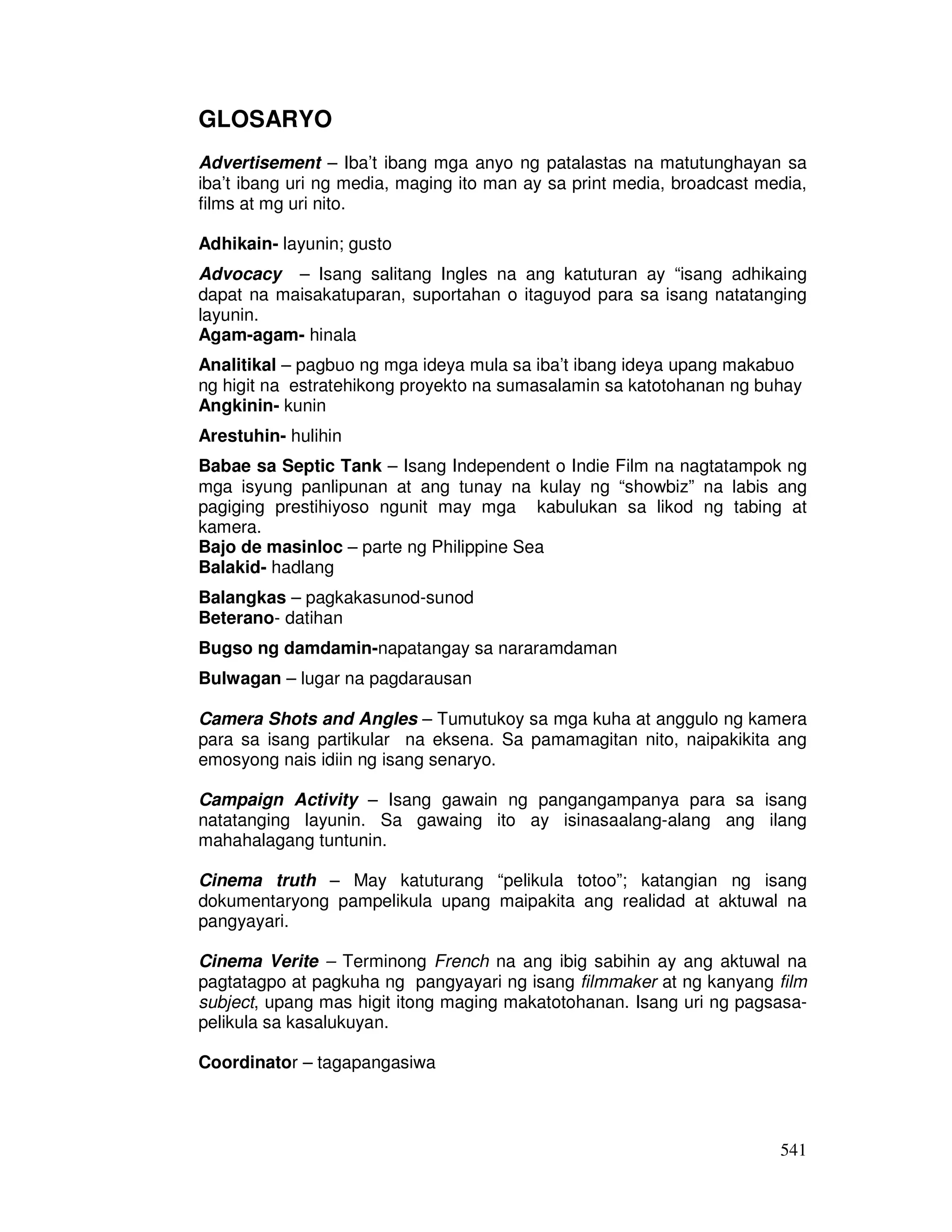 541 
GLOSARYO 
Advertisement – Iba’t ibang mga anyo ng patalastas na matutunghayan sa 
iba’t ibang uri ng media, maging ito man ay sa print media, broadcast media, 
films at mg uri nito. 
Adhikain- layunin; gusto 
Advocacy – Isang salitang Ingles na ang katuturan ay “isang adhikaing 
dapat na maisakatuparan, suportahan o itaguyod para sa isang natatanging 
layunin. 
Agam-agam- hinala 
Analitikal – pagbuo ng mga ideya mula sa iba’t ibang ideya upang makabuo 
ng higit na estratehikong proyekto na sumasalamin sa katotohanan ng buhay 
Angkinin- kunin 
Arestuhin- hulihin 
Babae sa Septic Tank – Isang Independent o Indie Film na nagtatampok ng 
mga isyung panlipunan at ang tunay na kulay ng “showbiz” na labis ang 
pagiging prestihiyoso ngunit may mga kabulukan sa likod ng tabing at 
kamera. 
Bajo de masinloc – parte ng Philippine Sea 
Balakid- hadlang 
Balangkas – pagkakasunod-sunod 
Beterano- datihan 
Bugso ng damdamin-napatangay sa nararamdaman 
Bulwagan – lugar na pagdarausan 
Camera Shots and Angles – Tumutukoy sa mga kuha at anggulo ng kamera 
para sa isang partikular na eksena. Sa pamamagitan nito, naipakikita ang 
emosyong nais idiin ng isang senaryo. 
Campaign Activity – Isang gawain ng pangangampanya para sa isang 
natatanging layunin. Sa gawaing ito ay isinasaalang-alang ang ilang 
mahahalagang tuntunin. 
Cinema truth – May katuturang “pelikula totoo”; katangian ng isang 
dokumentaryong pampelikula upang maipakita ang realidad at aktuwal na 
pangyayari. 
Cinema Verite – Terminong French na ang ibig sabihin ay ang aktuwal na 
pagtatagpo at pagkuha ng pangyayari ng isang filmmaker at ng kanyang film 
subject, upang mas higit itong maging makatotohanan. Isang uri ng pagsasa-pelikula 
sa kasalukuyan. 
Coordinator – tagapangasiwa 
 