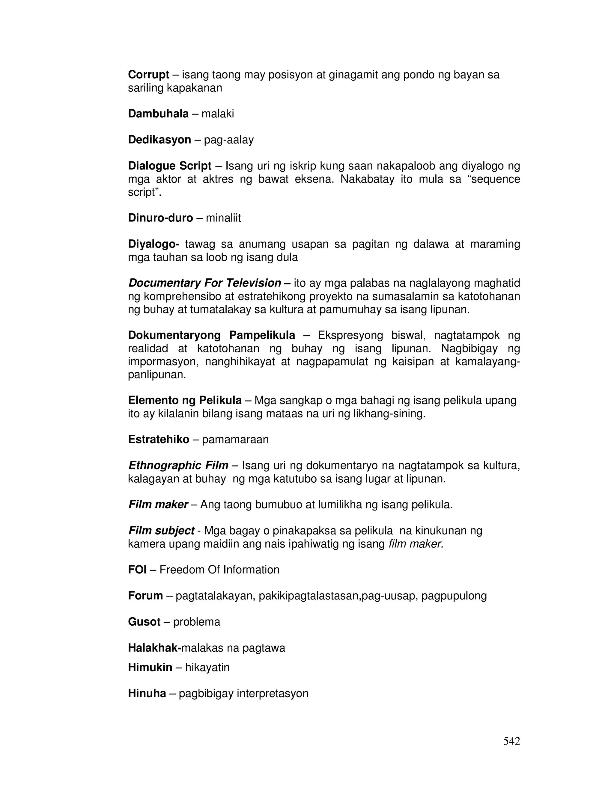 542 
Corrupt – isang taong may posisyon at ginagamit ang pondo ng bayan sa 
sariling kapakanan 
Dambuhala – malaki 
Dedikasyon – pag-aalay 
Dialogue Script – Isang uri ng iskrip kung saan nakapaloob ang diyalogo ng 
mga aktor at aktres ng bawat eksena. Nakabatay ito mula sa “sequence 
script”. 
Dinuro-duro – minaliit 
Diyalogo- tawag sa anumang usapan sa pagitan ng dalawa at maraming 
mga tauhan sa loob ng isang dula 
Documentary For Television – ito ay mga palabas na naglalayong maghatid 
ng komprehensibo at estratehikong proyekto na sumasalamin sa katotohanan 
ng buhay at tumatalakay sa kultura at pamumuhay sa isang lipunan. 
Dokumentaryong Pampelikula – Ekspresyong biswal, nagtatampok ng 
realidad at katotohanan ng buhay ng isang lipunan. Nagbibigay ng 
impormasyon, nanghihikayat at nagpapamulat ng kaisipan at kamalayang-panlipunan. 
Elemento ng Pelikula – Mga sangkap o mga bahagi ng isang pelikula upang 
ito ay kilalanin bilang isang mataas na uri ng likhang-sining. 
Estratehiko – pamamaraan 
Ethnographic Film – Isang uri ng dokumentaryo na nagtatampok sa kultura, 
kalagayan at buhay ng mga katutubo sa isang lugar at lipunan. 
Film maker – Ang taong bumubuo at lumilikha ng isang pelikula. 
Film subject - Mga bagay o pinakapaksa sa pelikula na kinukunan ng 
kamera upang maidiin ang nais ipahiwatig ng isang film maker. 
FOI – Freedom Of Information 
Forum – pagtatalakayan, pakikipagtalastasan,pag-uusap, pagpupulong 
Gusot – problema 
Halakhak-malakas na pagtawa 
Himukin – hikayatin 
Hinuha – pagbibigay interpretasyon 
 