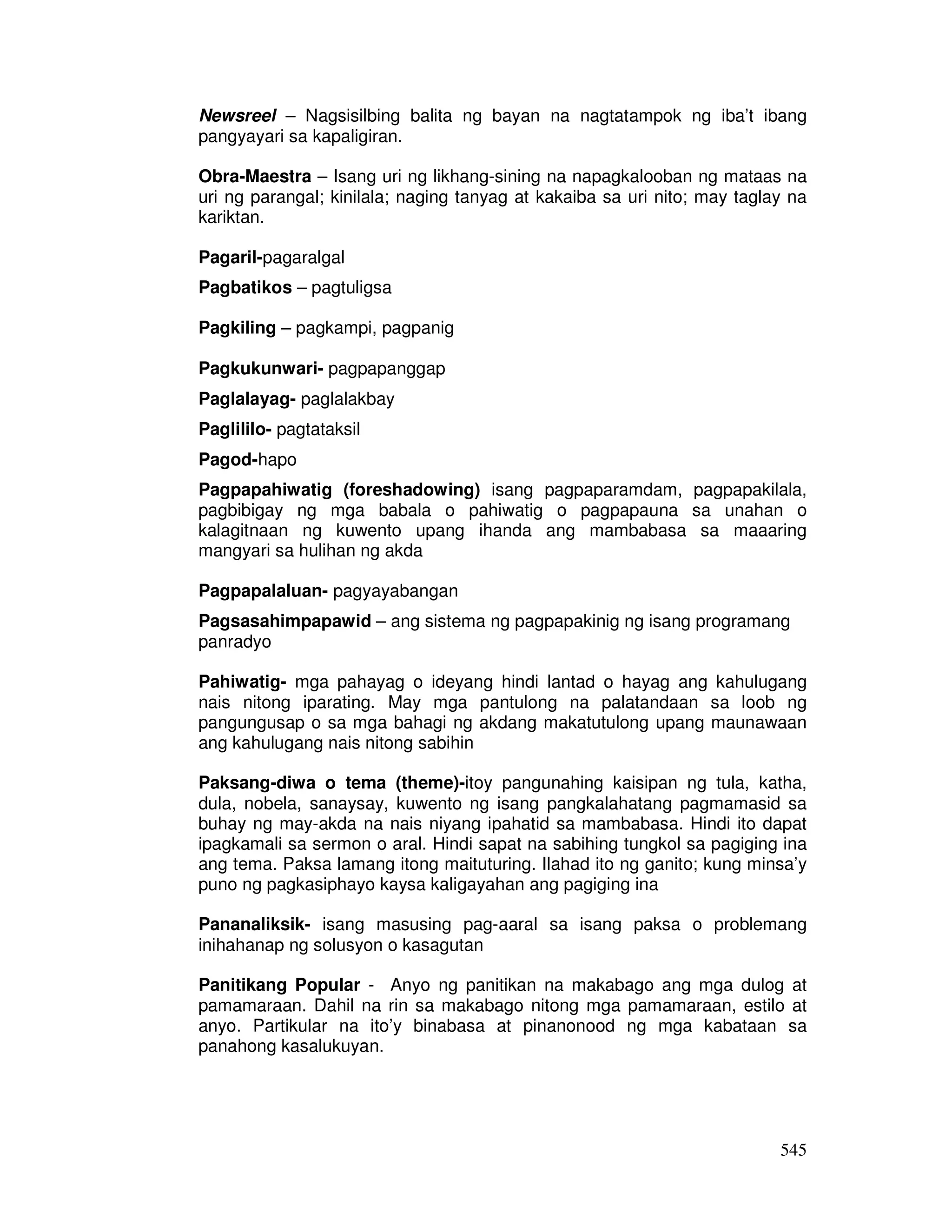 Newsreel – Nagsisilbing balita ng bayan na nagtatampok ng iba’t ibang 
pangyayari sa kapaligiran. 
Obra-Maestra – Isang uri ng likhang-sining na napagkalooban ng mataas na 
uri ng parangal; kinilala; naging tanyag at kakaiba sa uri nito; may taglay na 
kariktan. 
545 
Pagaril-pagaralgal 
Pagbatikos – pagtuligsa 
Pagkiling – pagkampi, pagpanig 
Pagkukunwari- pagpapanggap 
Paglalayag- paglalakbay 
Paglililo- pagtataksil 
Pagod-hapo 
Pagpapahiwatig (foreshadowing) isang pagpaparamdam, pagpapakilala, 
pagbibigay ng mga babala o pahiwatig o pagpapauna sa unahan o 
kalagitnaan ng kuwento upang ihanda ang mambabasa sa maaaring 
mangyari sa hulihan ng akda 
Pagpapalaluan- pagyayabangan 
Pagsasahimpapawid – ang sistema ng pagpapakinig ng isang programang 
panradyo 
Pahiwatig- mga pahayag o ideyang hindi lantad o hayag ang kahulugang 
nais nitong iparating. May mga pantulong na palatandaan sa loob ng 
pangungusap o sa mga bahagi ng akdang makatutulong upang maunawaan 
ang kahulugang nais nitong sabihin 
Paksang-diwa o tema (theme)-itoy pangunahing kaisipan ng tula, katha, 
dula, nobela, sanaysay, kuwento ng isang pangkalahatang pagmamasid sa 
buhay ng may-akda na nais niyang ipahatid sa mambabasa. Hindi ito dapat 
ipagkamali sa sermon o aral. Hindi sapat na sabihing tungkol sa pagiging ina 
ang tema. Paksa lamang itong maituturing. Ilahad ito ng ganito; kung minsa’y 
puno ng pagkasiphayo kaysa kaligayahan ang pagiging ina 
Pananaliksik- isang masusing pag-aaral sa isang paksa o problemang 
inihahanap ng solusyon o kasagutan 
Panitikang Popular - Anyo ng panitikan na makabago ang mga dulog at 
pamamaraan. Dahil na rin sa makabago nitong mga pamamaraan, estilo at 
anyo. Partikular na ito’y binabasa at pinanonood ng mga kabataan sa 
panahong kasalukuyan. 
 