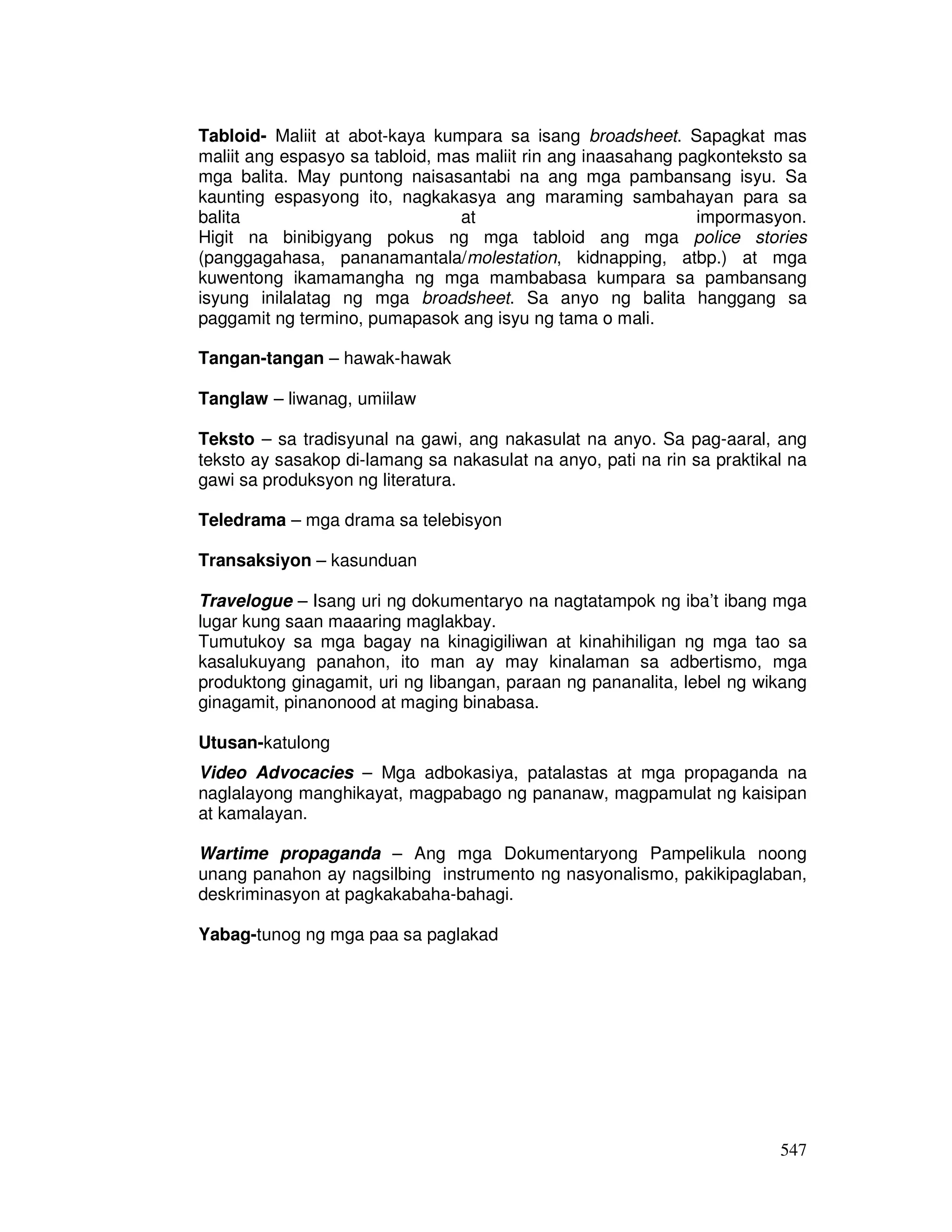 Tabloid- Maliit at abot-kaya kumpara sa isang broadsheet. Sapagkat mas 
maliit ang espasyo sa tabloid, mas maliit rin ang inaasahang pagkonteksto sa 
mga balita. May puntong naisasantabi na ang mga pambansang isyu. Sa 
kaunting espasyong ito, nagkakasya ang maraming sambahayan para sa 
balita at impormasyon. 
Higit na binibigyang pokus ng mga tabloid ang mga police stories 
(panggagahasa, pananamantala/molestation, kidnapping, atbp.) at mga 
kuwentong ikamamangha ng mga mambabasa kumpara sa pambansang 
isyung inilalatag ng mga broadsheet. Sa anyo ng balita hanggang sa 
paggamit ng termino, pumapasok ang isyu ng tama o mali. 
547 
Tangan-tangan – hawak-hawak 
Tanglaw – liwanag, umiilaw 
Teksto – sa tradisyunal na gawi, ang nakasulat na anyo. Sa pag-aaral, ang 
teksto ay sasakop di-lamang sa nakasulat na anyo, pati na rin sa praktikal na 
gawi sa produksyon ng literatura. 
Teledrama – mga drama sa telebisyon 
Transaksiyon – kasunduan 
Travelogue – Isang uri ng dokumentaryo na nagtatampok ng iba’t ibang mga 
lugar kung saan maaaring maglakbay. 
Tumutukoy sa mga bagay na kinagigiliwan at kinahihiligan ng mga tao sa 
kasalukuyang panahon, ito man ay may kinalaman sa adbertismo, mga 
produktong ginagamit, uri ng libangan, paraan ng pananalita, lebel ng wikang 
ginagamit, pinanonood at maging binabasa. 
Utusan-katulong 
Video Advocacies – Mga adbokasiya, patalastas at mga propaganda na 
naglalayong manghikayat, magpabago ng pananaw, magpamulat ng kaisipan 
at kamalayan. 
Wartime propaganda – Ang mga Dokumentaryong Pampelikula noong 
unang panahon ay nagsilbing instrumento ng nasyonalismo, pakikipaglaban, 
deskriminasyon at pagkakabaha-bahagi. 
Yabag-tunog ng mga paa sa paglakad 
 